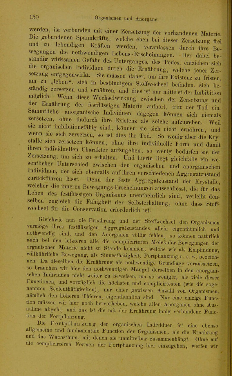 werden ist verbunden mit einer Zersetzung der vorhandenen Materie. Die gebundenen Spannkräfte, welche eben bei dieser Zersetzung frei und zu lebendigen Kräften werden, veranlassen durch ihre Be- wegungen die nothwendigen Lebens-Erscheinungen. Der dabei be- standig wirksamen Gefahr des Unterganges, des Todes, entziehen sich die organischen Individuen durch die Ernährung, welche jener Zer- setzung entgegenwirkt. Sie müssen daher, um ihre Existenz zu fristen um zu „leben, sich in beständigem Stoffwechsel befinden, sich be- standig zersetzen und ernähren, und dies ist nur mittelst der Imbibition möglich. Wenn diese Wechselwirkung zwischen der Zersetzung und der Ernährung der festfilissigen Materie aufhört, tritt der Tod ein bammthche anorganische Individuen dagegen können sich niemals zersetzen, ohne dadurch ihre Existenz als solche aufzugeben. Weil sie nicht imbibitionsfähig sind, können sie sich nicht ernähren und wenn sie sich zersetzen, so ist dies ihr Tod. So wenig aber die Kiy- stalle sich zersetzen können, ohne ihre individuelle Form und damit ihren individuellen Charakter aufzugeben, so wenig bedürfen sie der Zersetzung, um sich zu erhalten. Und hierin liegt gleichfalls ein we- sentlicher Unterschied zwischen den organischen und anorganischen Individuen, der sich ebenfalls auf ihren verschiedenen Aggregatzustand zurückführen lässt. Denn der feste Aggregatzustand der ^Kiystalle, welcher die inneren Bewegungs-Erscheinuugen ausschliesst, die für das' Leben des festfltissigen Organismus unentbehrlich sind, verleiht den- selben zugleich die Fähigkeit der Selbsterhaltung, ohne dass Stoff- wechsel für die Conservation erforderlich ist. Gleichwie nun die Ernährung und der Stoffwechsel den Organismen vermöge ihres festfiüssigen Aggregatzustandes allein eigenthümlich uud nothwendig sind, und den Auorganen völlig fehlen, so können natürlich auch bei den letzteren alle die complicirteren Molekular-Bewegungen der organischen Materie nicht zu Stande kommen, welche wir als Empfindung, willkiihrliche Bewegung, als Sinnesthätigkeit, Fortpflanzung u. s. w. bezeich- nen. Da dieselben die Ernährung als nothwendige Grundlage voraussetzen, so brauchen wir hier den nothwendigen Mangel derselben in den anorgani- schen Individuen nicht weiter zu beweisen, um so weniger, als viele dieser Functionen, und vorzüglich die höchsten und eomplicirtesten (wie die soge- nannten Seelenthätigkeiten), nur einer gewissen Anzahl von Organismen, nämlich den höheren Thieren, eigenthümlich sind. Nur eine einzige Func- tion müssen wir hier noch hervorheben, welche allen Anorganen ohne Aus- nahme abgeht, und das ist die mit der Ernährung innig verbundene Func- tion der Fortpflanzung. Die Fortpflanzung der organischen Individuen ist eine ebenso allgemeine und fundamentale Function der Organismen, als die Ernährung und das Wachsthum, mit denen sie unmittelbar zusammenhängt. Ohne auf die complicü-teren Formen der Fortpflanzung hier einzugehen, werfen wir