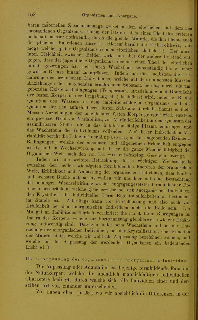 baren materiellen Zusammenhange zwischen dem elterlichen und dem neu entstandenen Organismus. Indem der letztere stets einen Theil des ersteren beibehält, musser nothwendig durch die gleiche Materie, die ihm bleibt auch die gleichen Functionen äussern. Hierauf beruht die Erblichkeit' ver- möge welcher jeder Organismus seinem elterlichen ähnlich ist Der abso luten Gleichheit zwischen Beiden wirkt nun aber der andere Umstand ent- gegen, dass der jugendliche Organismus, der nur einen Theil des elterlichen bildet, gezwungen ist, sich durch Wachsthum selbstständig bis zu einer gewissen Grenze hinauf zu ergänzen. Indem nun diese selbstständige Er- nährung des organischen Individuums, welche auf den einfachsten Massen- Anziehungen der umgebenden ernährenden Substanz beruht, durch die um- gebenden Existenz-Bedingungen (Temperatur, Ausdehnung und Oberfläche der festen Körper in der Umgebung etc.) beeinflusst wird, indem z. B das Quantum des Wassers in dem imbibitionsfähigen Organismus und das Quantum der neu aufnehmbaren festen Substanz durch bestimmte einfache Massen-Anziehungen der umgebenden festen Körper geregelt wird, entsteht em gewisser Grad von Variabilität, von Veränderlichkeit in dem Quantum der assimilirbareu Stoffe, die in das imbibitionsfähige Plasma eindringen und das Wachsthum des Individuums vollenden. Auf dieser individuellen Va- riabilität beruht die Fähigkeit der Anpassung an die umgebenden Existenz- Bedingungen, welche der absoluten und allgemeinen Erblichkeit entgegen wirkt, und in Wechselwirkung mit dieser die ganze Mannichfaltigkeit der Organismen-Welt nach den von Darwin entwickelten Gesetzen erzeugt. Indem wir die weitere Betrachtung dieses wichtigen Wechselspiels zwischen den beiden wichtigsten formbildenden Factoren der organischen Welt, Erblichkeit und Anpassung der organischen Individuen, dem fünften und sechsten Buche aufsparen, wollen wir uns hier auf eine Betrachtung der analogen Wechselwirkung zweier entgegengesetzter formbildender Po- tenzen beschränken, welche gleicherweise bei den anorganischen Individuen, den Krystallen, die individuellen Form-Eigenthümlichkeiten zu bestimmen im Stande ist. Allerdings kann von Fortpflanzung und also auch von Erblichkeit bei den anorganischen Individuen nicht die Rede sein. Der Mangel an Imbibitionsfähigkeit verhindert die molekularen Bewegungen im Innern des Körpers, welche zur Fortpflanzung gleicherweise wie zur Ernäh- rung nothwendig sind. Dagegen findet beim Wachsthum und bei der Ent- stehung der anorganischen Individuen, bei der Krystallisation, eine Function der Materie statt, welche wir wohl als Anpassung bezeichnen können, und welche auf die Anpassung der werdenden Organismen ein bedeutendes Licht wirft. m. 4. Anpassung-der organischen und anorganischen Individuen. Die Anpassung oder Adaptation ist diejenige formbildende Function der Naturkörper, welche die unendlich manuichfaltigen individuellen Charactere bedingt, durch welche sich alle Individuen einer und der- selben Ai-t von einander unterscheiden. Wir haben oben (p. 28), wo wir absichtlich die Differenzen in der