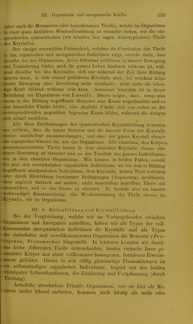 (aber auch die Metameren oder homodynamen Theile), welche im Organismus |i in einer ganz ähnlichen Wechselbeziehung zu einander stehen, wie die ent- sprechenden symmetrischen (wir könnten fast sagen homotypischen) Theile des Krystalles. Der einzige wesentliche Unterschied, welchen die Correlation der Theile in den organischen und anorganischen Individuen zeigt, besteht darin, dass I dieselbe bei den Organismen, deren Substanz zeitlebens in innerer Bewegung und Umänderung bleibt, auch ihr ganzes Leben hindurch wirksam ist, wäh- rend dieselbe bei den Krystallen sieh nur während der Zeit ihrer Bildung , äussern kann, in dem einmal gebildeten Krystalle aber, bei welchem keine i innere Bewegung ohne Zerstörung mehr stattfindet, nicht mehr als lebeu- : dige Kraft bildend wirksam sein kann. Aeusserst lehrreich ist in dieser Beziehung ein Experiment von Lavalle. Dieser zeigte, dass, wenn man . einem in der Bildung begriffenen Octaeder eine Kante wegschneidet und so . eine künstliche Fläche bildet, eine ähnliche Fläche sich von selbst an der . correspondirenden gegenüber liegenden Kante bildet, während die übrigen ! sich scharf ausbilden. Alle diese Erscheinungen der symmetrischen Krystallbildung beweisen iiuns evident, dass die innere Structur und die äussere Form der Krystalle • ebenso unmittelbar zusammenhängen, und dass der ganze Krystall ebenso t ein organisches Ganzes ist, wie der Organismus. Alle einzelneu, den Körper, .zusammensetzenden Theile haben in dem einzelnen Krystalle ebenso eine 1 innere Beziehung zu einander und zu der Totalität des ganzen Individuums, ■ wie in dem einzelnen Organismus. Wir können in beiden Fällen, sowohl I bei dem sich entwickelnden organischen Individuum, als bei dem in Bildung • begriffenen anorganischen Individuum, dem Krystalle, keinen Theil verletzen 1 oder durch Einwirkung bestimmter Bedingungen (Anpassung) modificiren, .ohne zugleich dadurch auf andere, nicht unmittelbar betroffene Theile mit 1 einzuwii-ken, und so das Ganze zu alteriren. Es besteht also ein innerer I nothwendiger Zusammenhang, eine Wechselwirkung der Theile ebenso im ] Krystalle, wie im Organismus. III) 6. Zellenbildung und Krystallbildung. Bei der Vergleichimg, welche wir im Vorhergeheudeu zwischen ' Organismen und Anorganen anstellten, haben wir als Typus der voll- kommensten anorganischen Individuen die Krystalle und als Typus der einfachsten und unvollkommensten Organismen die Moneren (Pro- itogenes, Protamoeba) hingestellt. In letzteren konnten wir durch- • aus keine ditterenten Theile unterscheiden, fanden vielmehr ihren ge- sammten Körper aus einer vollkommen homogenen, formlosen Eiweiss- 1 masse gebildet. Dieser in sich völlig gleichartige Plasmaklumpen ist ' ein selbstständiges organisches Individuum, begabt mit den beiden ' wichtigsten Lebensfunctionen, der Ernährung und Fortpflanzung (durch Tbeilung). Aehnliche structurlose Primitiv-Organismen, wie sie hier als Mo- neren isolirt lebend auftreten, kommen auch häuflg als mehr oder