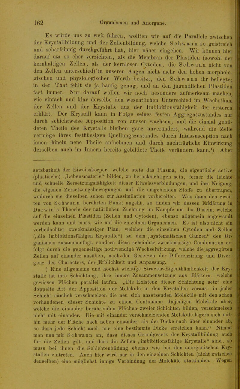 Es würde uns zu weit führen, wollten wir auf die Parallele zwischen der Krystallbildung und der Zellenbildung, welche Schwann so geistreich und scharfsinnig durchgeführt hat, hier näher eingehen. Wir können hiei darauf um so eher verzichten, als die Membran der Piastiden (sowohl der kernhaltigen Zellen, als der kernlosen Cytoden, die Schwann nicht von den Zellen unterschied)'in unseren Augen nicht mehr den hohen morpholo- gischen und physiologischen Werth besitzt, den Schwann ihr beilegte; in der That fehlt sie ja häufig genug, und an den jugendlichen Plastideu fast immer. Nur darauf wollen wir noch besonders aufmerksam machen, wie einfach und klar derselbe den wesentlichen Unterschied im Wachsthum der Zellen und der Krystalle aus. der Imbibitionsfähigkeit der ersteren erklärt. Der Krystall kann in Folge seines festen Aggregatzustandes nur durch schichtweise Apposition von aussen wachsen, und die einmal gebil-. deten Theile des Krystalls bleiben ganz unverändert, während die Zelle vermöge ihres festflüssigen Quellungszustandes durch Intussusception nach innen hinein neue Theile aufnehmen und durch nachträgliche Einwirkung derselben auch im Innern bereits gebildete Theile verändern kann.') Aber setzbarkeit der Eiweisskörper, welche stets das Plasma, die eigentliche active (plastisclie) „Lebensinaterie bilden, zu berücksichtigen sein, ferner die leiclite und schnelle Zersetzuugsfähigkeit dieser Eiweissverbindungeu, und ihre Neigung, die eigenen Zersetzungsbewegungen auf die umgebenden Stoffe zu übertragen, wodurch sie dieselben schon zur Assimilation vorbereiten. Was dann den zwei- ten von Schwann berührten Punkt angeht, so finden wir dessen Erklärung in Darwiu's Theorie der natürlichen Züchtung im Kampfe um das Dasein, welche auf die einzelnen Plastideu (Zellen und Cytoden), ebenso allgemein angewandt werden kann und muss, wie auf die einzelnen Organismen. Es ist also nicht ein vorbedachter zweckmässiger Plan, welcher die einzelnen Cytoden und - Zellen (,,die imbibitiousfähigen Krystalle) zu dem ,,systematischen Ganzen des Or- ganismus zusammenfügt, sondern diese scheinbar zweckmässige Combinatiou er- folgt durch die gegenseitige nothwendige Wechselwirkung, welche die aggregirten Zellen auf einander ausüben, nach»den Gesetzen der Differenzirung und Diver- genz des Characters, der Erblichkeit und Anpassung. ') Eine allgemeine und höchst wichtige Structur-Eigenthümlichkeit der Kry- stalle ist ihre Schichtung, ihre innere Zusammensetzung aus Blättern, welche gewissen Flächen parallel laufen. „Die Existenz dieser Schichtung setzt eine doppelte Art der Apposition der Moleküle in den Krystallen voraus: in jeder Schicht nämlich verschmelzen die neu sich ansetzenden Moleküle mit den schon vorhandenen dieser Schichte zu einem Continuum; diejenigen Moleküle aber, welche die einander berührenden Flächen- zweier Schichten bilden, verschmelzen nicht mit einander. Die mit einander verschmelzenden Moleküle lagern sich mit- hin mehr der Fläche nach neben einander, als der Dicke nach über einander ab, so dass jede Schicht auch nur eine bestimmte Dicke erreichen kann. Nimmt man nun mit Schwann an, dass dieses Grundgesetz der Krystallbildung auch für die Zellen gilt, und dass die Zellen „imbibitionsfähige Krystalle sind, so muss bei ihnen die Schichtenbilduug ebenso wie bei den anorganischen Kry- stallen eintreten. Auch hier wird nur in den einzelneu Schichten (nicht zwischen denselben) eine möglichst innige Verbindung der Moleküle stattfinden. Wegen