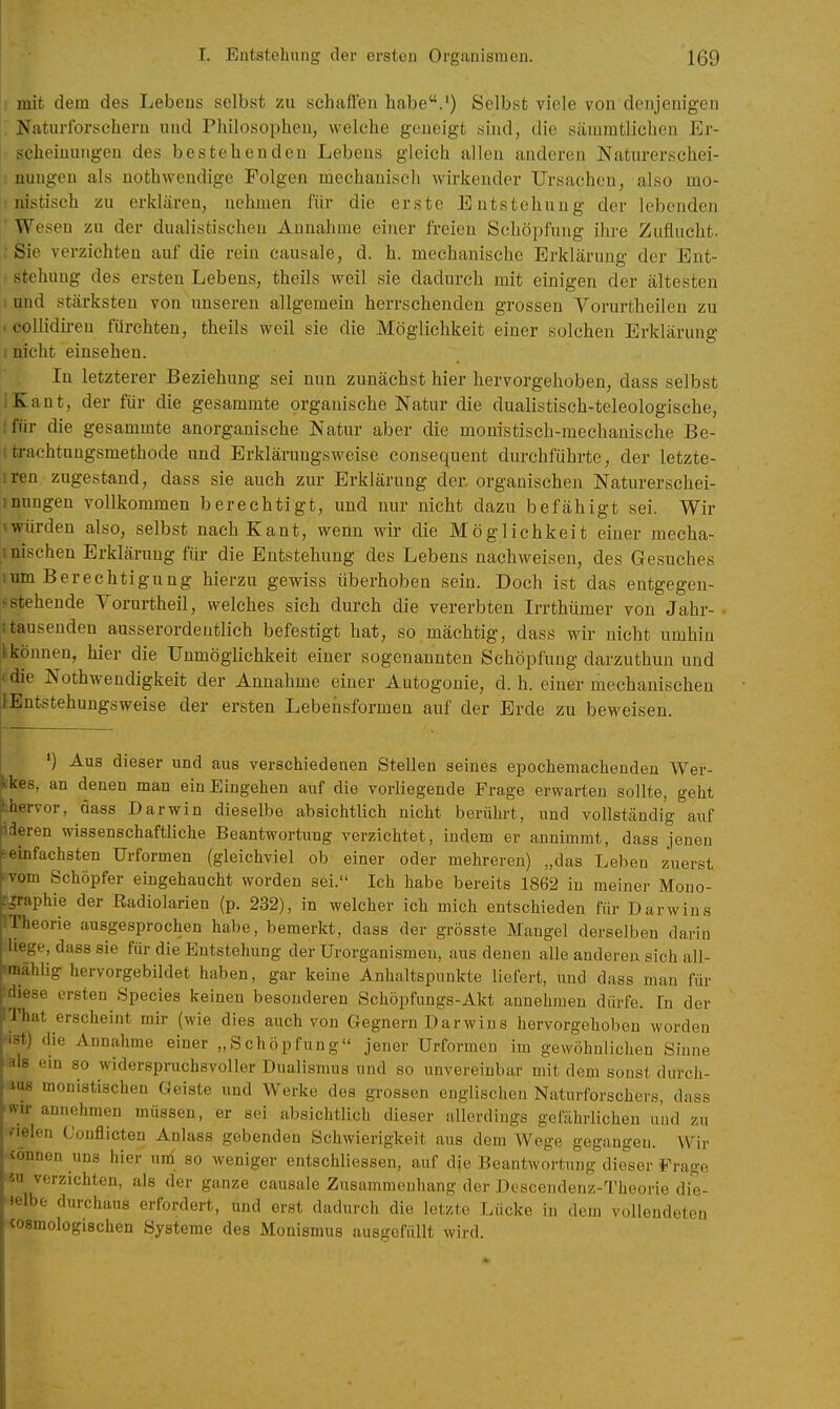 mit dem des Lebens selbst zu schafien habe.') Selbst viele von denjenigen . Naturforschern und Philosophen, welche geneigt sind, die säiuratlichen Er- • scheiuungen des bestehenden Lebens gleich allen anderen Naturerschei- I nungen als nothwendige Folgen mechanisch wirkender Ursachen, also mo- nistisch zu erklären, nehmen für die erste Entstehung der lebenden Wesen zu der dualistischen Annahme einer freien Schöpfung ihre Zuflucht. ; Sie verzichten auf die rein causale, d. h. mechanische Erklärung der Ent- • stehung des ersten Lebens, theils weil sie dadurch mit einigen der ältesten i und stärksten von unseren allgemein herrschenden grossen Vorurtheilen zu «eollidii-en fürchten, theils weil sie die Möglichkeit einer solchen Erklärung I nicht einsehen. In letzterer Beziehung sei nun zunächst hier hervorgehoben, dass selbst IKant, der für die gesammte organische Natur die dualistisch-teleologische, tfür die gesammte anorganische Natur aber die monistisch-mechanische Be- ttrachtungsmethode und Erklärungsweise consequent durchführte, der letzte- iren zugestand, dass sie auch zur Erklärung der organischen Naturerschei- imingen vollkommen berechtigt, und nur nicht dazu befähigt sei. Wir ^würden also, selbst nach Kant, wenn wir die Möglichkeit einer mecha- Imischen Erklärung für die Entstehung des Lebens nachweisen, des Gesuches lum Berechtigung hierzu gewiss überhoben sein. Doch ist das entgegen- ^ stehende Vorurtheil, welches sich durch die vererbten Irrthümer von Jahr- ttausenden ausserordentlich befestigt hat, so mächtig, dass wir nicht umhin Ikönnen, hier die Unmöglichkeit einer sogenannten Schöpfung darzuthun und I die Nothwendigkeit der Annahme einer Autogonie, d. h. einer mechanischen ilEntstehungsweise der ersten Lebensformen auf der Erde zu beweisen. ') Aus dieser und aus verschiedenen Stellen seines epochemachenden Wer- kkes, an denen man ein Eingehen auf die vorliegende Frage erwarten sollte, geht hhervor, dass Darwin dieselbe absichtlich nicht berührt, und vollständig auf tideren wissenschaftliche Beantwortung verzichtet, indem er annimmt, dass jenen ^einfachsten Urformen (gleichviel ob einer oder mehreren) „das Leben zuerst Ifvom Schöpfer eingehaucht worden sei. Ich habe bereits 1862 in meiner Mono- phie der Radiolarien (p. 232), in welcher ich mich entschieden für Darwins iiieorie ausgesprochen habe, bemerkt, dass der grösste Mangel derselben darin liege, dass sie für die Entstehung der Urorganismeu, aus denen alle anderen sich all- !mählig hervorgebildet haben, gar keine Anhaltspunkte liefert, und dass man für diese ersten Speeles keinen besonderen Schöpfungs-Akt annehmen dürfe. In der l'liiit erscheint mir (wie dies auch von Gegnern Darwins hervorgehoben worden die Annahme einer „Schöpfung jener Urformen im gewöhnlichen Sinne als em so widerspruchsvoller Dualismus und so unvereinbar mit dem sonst durch- las monistischen Geiste und Werke des grossen englischen Naturforschers, dass mr annehmen müssen, er sei absichtlich dieser allerdiugs gefährlichen und zu fielen Gouflicten Anlass gebenden Schwierigkeit aus dem Wege gegangen. Wir •ionnen uns hier uni so weniger entschliessen, auf die Beantwortung dieser Frage • M verzichten, als der ganze causale Zusammenhang der Descendenz-Theorie die- äelbe durchaus erfordert, und erst dadurch die letzte Lücke in dem vollendeten wsmologischen Systeme des Monismus ausgefüllt wird.