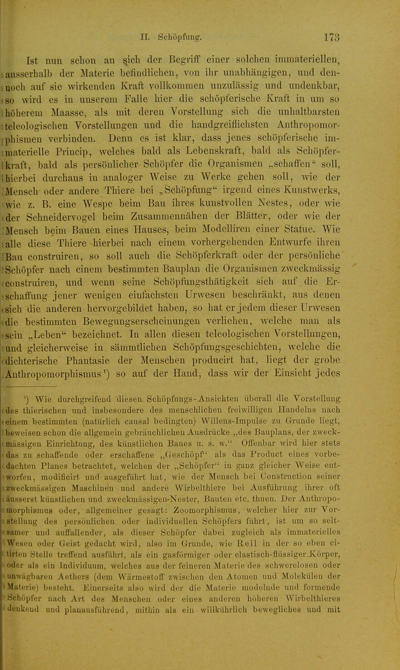 Ist nun schon an ^icli der Begriff einer solchen immateriellen, «ausserhalb der Materie befindlichen, von ihr unabhängigen, und deu- moch auf sie wirkenden Kraft vollkommen unzulässig und undenkbar, jiso wird es in unserem Falle hier die schöpferische Kraft in um so i höherem Maasse, als mit deren Vorstellung sich die unhaltbarsten r teleologischen Vorstellungen und die handgreiflichsten Anthropomor- iphismen verbinden. Denn es ist klar, dass jenes schöpferische im- !materielle Princip, welches bald als Lebenskraft, bald als Schöpfer- lkraft, bald als persönlicher Schöpfer die Organismen „schaffen soll, ihierbei durchaus in analoger Weise zu Werke gehen soll, wie der :Mensch oder andere Thiere bei „Schöpfung irgend eines Kunstwerks, twie z. B. eine Wespe beim Bau ihres kunstvollen Nestes, oder wie (der Schneidervogel beim Zusammennähen der Blätter, oder wie der :Mensch beim Bauen eines Hauses, beim Modelliren einer Statue. Wie ;alle diese Tliiere hierbei nach einem vorhergehenden Entwürfe ihren !Bau consti-uiren, so soll auch die Schöpferkraft oder der persönliche ^Schöpfer nach einem bestimmten Bauplan die Organismen zweckmässig (construiren, und wenn seine Schöpfungsthätigkeit sich auf die Er- ^Schaffung jener wenigen einfachsten Urwesen beschränkt, aus denen tsich die anderen hervorgebildet haben, so hat er jedem dieser Urwesen (die bestimmten Bewegungserscheinungeu verliehen, welche mau als >8ein „Leben bezeichnet. In allen diesen teleologischen Vorstellungen, !und gleicherweise in säuimtlichen Schöpfungsgeschichten, welche die (dichterische Phantasie der Menschen producirt hat, liegt der grobe Anthropomorphismus') so auf der Hand, dass wir der Einsicht jedes ') Wie durchgreifend diesen, Schöpfungs-Ansichten überall die Vorstellung > des thierischen und insbesondere des menschlichen freiwilligen Handelns nach t einem bestimmten (natürlich causal bedingten) Willens-Impulse zu Grunde liegt, beweisen schon die allgemein gebräuchlichen Ausdrücke ,,de8 Bauplans, der zweck- mässigen Einrichtung, des künstlichen Baues u. s. w. Offenbar wird hier stets das zu schaffende oder erschaffene „Geschöpf als das Product eines vorbe- ■ dachten Planes betrachtet, welchen der „Schöpfer in ganz gleicher Weise ent- worfen, modificirt und ausgeführt hat, wie der Mensch bei Oonstruction seiner f z-weckmässigen Mascliiuen und andere Wirbelthiere bei Ausführung ihrer oft . äusserst künstlichen und zweckmässigen-Nester, Bauten etc. thuen. Der Authropo- I morphismus oder, allgemeiner gesagt: Zoomorphismus, welcher hier zur Vor- fStellung des persönlichen oder individuellen Schöpfers führt, ist um so selt- samer und auffallender, als dieser Schöpfer dabei zugleich als immaterielles Wesen oder Geist gedacht wird, also im Grunde, wie Reil in der so eben ci- ' tirteu Stelle treffend ausführt, als ein gasförmiger oder elastisch-flüssiger Jvörper, ' oder als ein Individuum, welches aus der feineren Materie des schwerelosen oder unwägbaren Aetiiers (dem Wärmestoö zwischen den Atomen und Molekülen der ^Materie) besteht. Einerseits also wird der die Materie modelnde und formende ' Schöpfer nach Art des Menschen oder eines anderen höheren Wirbeltlüeres 'denkend und plauausführend, mithin als ein willkührlich bewegliches und mit