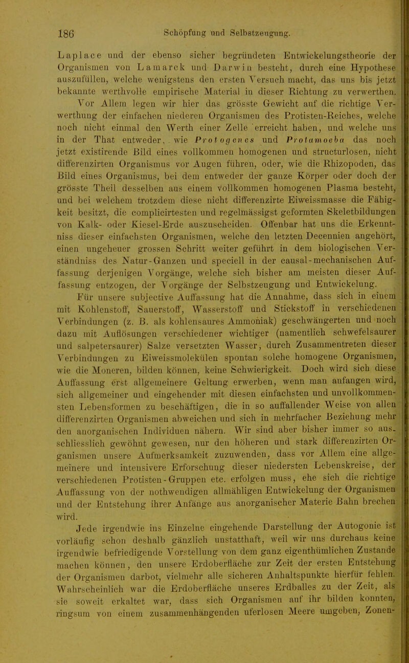 Laplace und der ebenso sicher begründeten Entwickelungstheorie der Organismen von Lamarck und Darwin besteht, durch eine Hypothese auszufüllen, welche wenigstens den ersten Versuch macht, das uns bis jetzt bekannte werthvolle empiiische Material in dieser Richtung zu verwerthen. Vor Allem legen wir hier das grösste Gewicht auf die richtige Ver- werthung der einfachen niederen Organismen des Protisteu-Reiches, welche noch nicht einmal den Werth einer Zelle erreicht haben, und welche uns in der That entweder, . wie Protogenes und Protamoeba das noch jetzt existirende Bild eines vollkommen homogenen und structurlosen, nicht diflerenzirten Organismus vor Augen führen, oder, wie die Rhizopoden, das Bild eines Organismus, bei dem entweder der ganze Körper oder doch der grösste Theil desselben aus einem vollkommen homogenen Plasma besteht, und bei welchem trotzdem diese nicht differenzirte Eiweissmasse die Fähig- keit besitzt, die complicirtesten und regelmässigst geformten Skeletbildungen von Kalk- oder Kiesel-Erde auszuscheiden. Offenbar hat uns die Erkennt- niss dieser einfachsten Organismen, welche den letzten Decennien angehört, einen ungeheuer grossen Schritt weiter geführt in dem biologischen Ver- ständuiss des Natur-Ganzen und speciell in der causal-mechanischen Auf- fassung derjenigen Vorgänge, welche sich bisher am meisten dieser Auf- fassung entzogen, der Vorgänge der Selbstzeugung und Entwickelung. Für unsere subjective Auffassung hat die Annahme, dass sich in einem mit Kohlenstoff; Sauerstoff, Wasserstoff und Stickstoff in verschiedeneu Verbindungen (z. B. als kohlensaures Ammoniak) geschwängerten und noch dazu mit Auflösungen verschiedener wichtiger (namentlich schwefelsaurer und salpetersaurer) Salze versetzten Wasser, durch Zusammentreten dieser Verbindungen zu Eiweissmolekülen spontan solche homogene Organismen, wie die Moneren, bilden können, keine Schwierigkeit. Doch wird sich diese Auffassung erst allgemeinere Geltung erwerben, wenn man anfangen wii-d, sich allgemeiner und eingehender mit diesen einfachsten und unvollkommen- sten Lebensformen zu beschäftigen, die in so auffallender Weise von allen diff'erenzirten Organismen abweichen und sich in mehrfacher Beziehung mehr den anorganischen Individuen nähern. Wir sind aber bisher immer so aus- schliesslich gewöhnt gewesen, nur den höheren und stark differenzirten Or- ganismen unsere Aufmerksamkeit zuzuwenden, dass vor Allem eine allge- meinere und intensivere Erforschung dieser niedersten Lebenskreise, der verschiedenen Protisten-Gruppen etc. erfolgen muss, ehe sich die richtige Auffassung von der nothwendigen allmähligen Entwickelung der Organismen und der Entstehung ihrer Anfänge aus anorganischer Materie Bahn brechen wird. Jede irgendwie ins Einzelne eingehende Darstellung der Autogonie ist vorläufig schon deshalb gänzlich unstatthaft, weil wir uns durchaus keiue irgendwie befriedigende Vorstellung von dem ganz eigenthümlichen Zustande machen können, den unsere Erdoberfläche zur Zeit der ersten Entstehung der Organismen darbot, vielmehr alle sicheren Anhaltspunkte hierfür fehlen. Wahrscheinlich war die Erdoberfläche unseres Erdballes zu der Zeit, als sie soweit erkaltet war, dass sich Organismen auf ihr bilden konnten, ringsum von einem zusammenhängenden uferlosen Meere umgeben, Zonen-