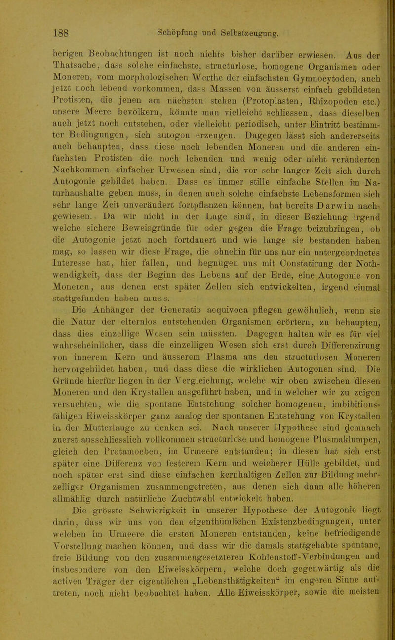 herigen Beobachtungen ist noch nichts bisher darüber erwiesen. Aus der Thatsache, dass solche einfachste, structurlose, homogene Organismen oder Moneren, vom morphologischen Werthe der einfachsten Gymnocytoden, auch jetzt noch lebend vorkommen, dass Massen von äusserst einfach gebildeten Protisten, die jenen am nächsten stehen (Protoplasten, Rhizopoden etc.) unsere Meere bevölkern, könnte man vielleicht schliessen, dass dieselben' auch jetzt noch entstehen, oder vielleicht periodisch, unter Eintritt bestimm- ter Bedingungen, sich autogon erzeugen. Dagegen lässt sich andererseits auch behaupten, dass diese noch lebenden Moneren und die anderen ein- fachsten Protisten die noch lebenden und wenig oder nicht veränderten Nachkommen einfacher Urwesen sind, die vor sehr langer Zeit sich durch Autogonie gebildet haben. Dass es immer stille einfache Stellen im Na- turhaushalte geben rauss, in denen auch solche einfachste Lebensfoi'men sich sehr lange Zeit unverändert fortpflanzen können, hat bereits Darwin nach- gewiesen.. Da wir nicht in der Lage sind, in dieser Beziehung irgend welche sichere Beweisgründe für oder gegen die Frage beizubringen, ob die Autogonie jetzt noch fortdauert und wie lange sie bestanden haben mag, so lassen wir diese Frage, die ohnehin für uns nur ein untergeordnetes Interesse hat, hier fallen, uud begnügen uns mit Constatirung der Noth- wendigkeit, dass der Beginn des Lebens auf der Erde, eine Autogonie von Moneren, aus denen erst später Zellen sich entwickelten, irgend einmal stattgefunden haben muss. Die Anhänger der Generatio aequivoca pflegen gewöhnlich, wenn sie die Natur der elternlos entstehenden Organismen erörtern, zu behaupten, dass dies einzellige Wesen sein müssten. Dagegen halten wir es für viel wahrscheinlicher, dass die einzelligen Wesen sich erst durch Differenzirung von innerem Kern uud äusserem Plasma aus den structurlosen Moneren hervorgebildet haben, und dass diese die wirklichen Autogonen sind. Die Gründe hierfür liegen in der Vergleiehung, welche wir oben zwischen diesen Moneren und den Krystallen ausgeführt haben, und in welcher wir zu zeigen versuchten, wie die spontane Entstehung solcher homogenen, imbibitions- fähigen Eiweisskörper ganz analog der spontanen Entstehung von Krystallen in. der Mutterlauge zu denken sei. Nach unserer Hypothese sind demnach zuerst ausschliesslich vollkommen structurlose und homogene Plasmaklumpen, gleich den Protamoeben, im ürmeere entstanden; in diesen hat sich erst später eine Differenz von festerem Kern und weicherer Hülle gebildet, und noch später erst sind diese einfachen kernhaltigen Zellen zur Bildung mehr- zelliger Organismen zusammengetreten, aus denen sich dann alle höheren allmählig durch natürliche Zuchtwahl entwickelt haben. Die grösste Schwierigkeit in unserer Hypothese der Autogonie liegt darin, dass wir uns von den eigenthümlichen Existenzbedingungen, unter welchen im Urmeere die ersten Moneren entstanden, keine befriedigende Vorstellung machen können, und dass wir die damals stattgehabte spontane, freie Bildung von den zusammengesetzteren Kohlenstoß'-Yerbindungen uud insbesondere von den Eiweisskörpern, welche doch gegenwärtig als die activen Träger der eigentlichen „Lebensthätigkeiten im engeren Sinne auf- treten, noch nicht beobachtet haben. Alle Eiweisskörper, sowie die meisten