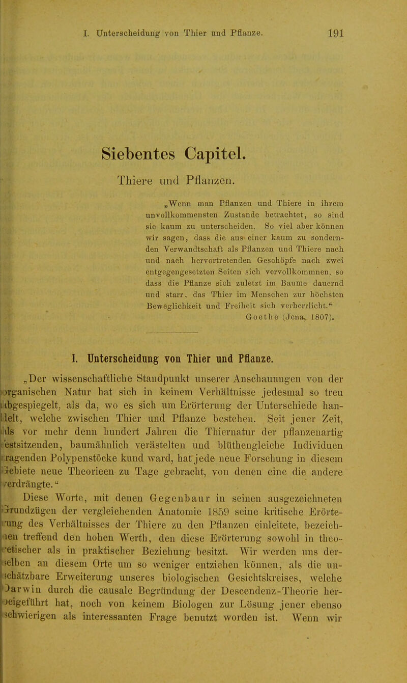 Siebentes Capitel. Thiere und Pflanzen. „Wenn man Pflanzen und Thiere in ihrem unvollkommensten Zustande betrachtet, so sind sie kaum zu unterscheiden. So viel aber können wir sagen, dass die aus» einer kaum zu sondern- den Verwandtschaft als Pflanzen und Thiere nach und nach hervortretenden Geschöpfe nach zwei entgegengesetzten Seiten sich vervollkommnen, so dass die Pflanze sich zuletzt im Baume dauernd und starr, das Thier im Mensehen zur höchsten Beweglichkeit und Freiheit sich verherrlicht. Goethe (Jena, 1807). I. Unterscheidung von Thier und Pflanze. „Der wissenscliaftliclie Standpunkt unserer Anschauungen von der l)jrganisclien Natur hat sieh in keinem Verhältnisse jedesmal so treu \ ibgespiegelt; als da, wo es sich um Erörterung der Unterschiede han- llelt, welche zwischen Thier und Pflanze bestehen. Seit jener Zeit, als vor mehr denn hundert Jahren die Thiernatur der pflanzenartig- .estsitzenden, baumähnlich verästelten und blüthengleiche Individuen t ragenden Polypenstöcke kund ward, hat jede neue Forschung in diesem iGebiete neue Theorieen zu Tage gebracht, von denen eine die andere verdrängte. Diese Worte, mit denen Gegenbaur in seinen ausgezeichneten Ijrundztigen der vergleichenden Anatomie 1859 seine kritische Erörte- i-ung des Verhältnisses der Thiere zu den Pflanzen einleitete, bezeich- 'leu treffend den hohen Werth, den diese Erörterung sowohl in theo- cetischer als in praktischer Beziehung besitzt. Wir werden uns der- selben an diesem Orte um so weniger entziehen können, als die un- ichätzbare Erweiterung unseres biologischen Gesichtskreises, welche Oarwiu durch die causale Begründung der Descendenz-Theorie her- beigeführt hat, noch von keinem Biologen zur Lösung jener ebenso •ächwierigen als interessanten Frage benutzt worden ist. Wenn wir