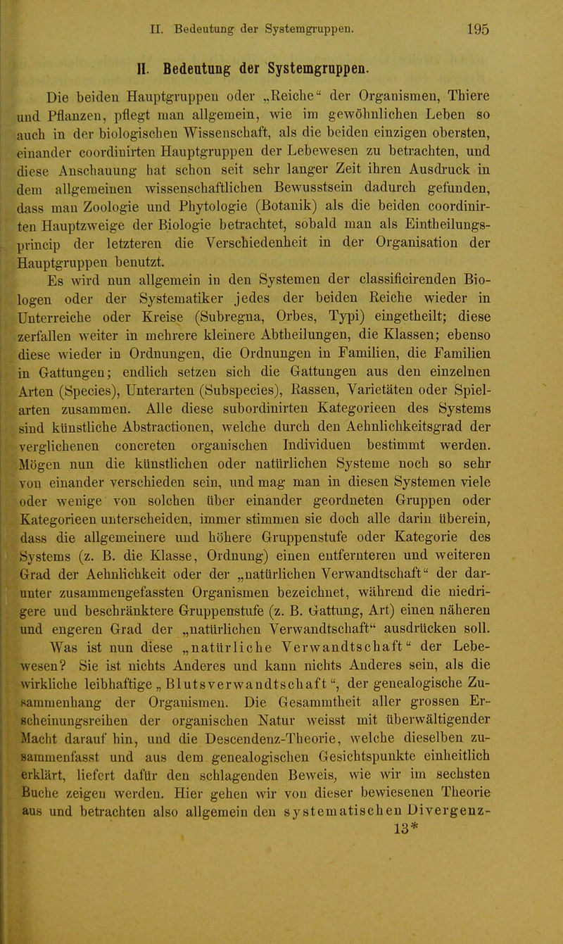 II. Bedeutung der Systemgruppen. Die beiden Hauptgvuppeu oder „Reiche der Organismen, Thiere und Pflanzen, pflegt man allgemein, wie im gewöhnlichen Leben so auch in der biologischen Wissenschaft, als die beiden einzigen obersten, einander coordiuirten Hauptgruppen der Lebewesen zu betrachten, und diese Anschauung hat schon seit sehr langer Zeit ihren Ausdruck in dem allgemeinen wissenschaftlichen Bewusstsein dadurch gefunden, dass man Zoologie und Phytologie (Botanik) als die beiden coordiuir- ten Hauptzweige der Biologie beti-achtet, sobald man als Eintheilungs- princip der letzteren die Verschiedenheit in der Organisation der Hauptgruppen benutzt. Es wird nun allgemein in den Systemen der classificirenden Bio- logen oder der Systematik er jedes der beiden Reiche wieder in Unterreiche oder Kreise (Subregna, Orbes, Typi) eingetheilt; diese zerfallen weiter in mehrere kleinere Abtheilungen, die Klassen; ebenso diese wieder in Ordnungen, die Ordnungen in Familien, die Familien in Gattungen; endlich setzen sich die Gattungen aus den einzelnen Arten (Speeles), Unterarten (Subspecies), Rassen, Varietäten oder Spiel- arten zusammen. Alle diese subordinirten Kategorieen des Systems sind künstliche Abstractionen, welche durch den Aehnlichkeitsgrad der verglichenen concreten organischen Individuen bestimmt werden. Mögen nun die künstlichen oder natürlichen Systeme noch so sehr von einander verschieden sein, und mag man in diesen Systemen viele oder wenige von solchen über einander geordneten Gruppen oder Kategorieen unterscheiden, immer stimmen sie doch alle darin UbereiU; dass die allgemeinere und höhere Gruppenstufe oder Kategorie des Systems (z. B. die Klasse, Ordnung) einen entfernteren und weiteren Grad der Aehnlichkeit oder der „natürlichen Verwandtschaft der dar- unter zusammengefassten Organismen bezeichnet, während die niedri- gere und beschränktere Gruppenstufe (z. B. Gattung, Art) einen näheren und engeren Grad der „natürlichen Verwandtschaft ausdrücken soll. Was ist nun diese „natürliche Verwandtschaft der Lebe- wesen? Sie ist nichts Anderes und kann nichts Anderes sein, als die wkliche leibhaftige „ Blutsverwandtschaftder genealogische Zu- sammenhang der Organismen. Die Gesammtheit aller grossen Er- scheinungsreihen der organischen Natur weisst mit überwältigender Macht darauf hin, und die Descendenz-Theorie, welche dieselben zu- saramenfasst und aus dem genealogischen Gesichtspunkte einheitlich erklärt, liefert dafür den schlagenden Beweis, wie wir im sechsten Buche zeigen werden. Hier gehen wir von dieser bewiesenen Theorie aus und betrachten also allgemein den systematischen Divergenz- 13*