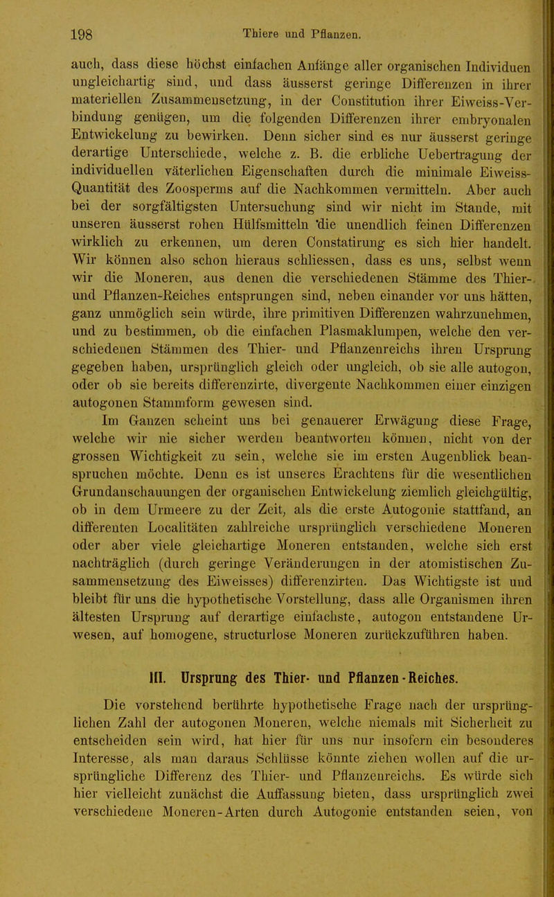 auch, dass diese höchst einfachen Anfänge aller organischen Individuen ungleichartig sind, und dass äusserst geringe Differenzen in ihrer materiellen Zusammensetzung, in der Constitution ihrer Eiweiss-Ver- bindung genügen, um die folgenden Differenzen ihrer embryonalen Entwickelung zu bewirken. Denn sicher sind es nur äusserst geringe derartige Unterschiede, welche z. B. die erbliche Uebertraguug der individuellen väterlichen Eigenschaften durch die minimale Eiweiss- Quantität des Zoosperms auf die Nachkommen vermitteln. Aber auch bei der sorgfältigsten Untersuchung sind wir nicht im Staude, mit unseren äusserst rohen Hulfsmitteln 'die unendlich feinen Differenzen wirklich zu erkennen, um deren Constatirung es sich hier handelt. Wir können also schon hieraus schliessen, dass es uns, selbst wenn wir die Moneren, aus denen die verschiedenen Stämme des Thier-, und Pflanzen-Reiches entsprungen sind, neben einander vor uns hätten, ganz unmöglich sein würde, ihre primitiven Differenzen wahrzunehmen, und zu bestimmen, ob die einfachen Plasmaklumpen, welche den ver- schiedenen Stämmen des Thier- und Pflanzenreichs ihren Ursprung gegeben haben, ursprünglich gleich oder ungleich, ob sie alle autogou, oder ob sie bereits differenzirte, divergente Nachkommen einer einzigen autogonen Stammform gewesen sind. Im Ganzen scheint uns bei genauerer Erwägung diese Frage, welche wir nie sicher werden beantworten können, nicht von der grossen Wichtigkeit zu sein, welche sie im ersten Augenblick bean- spruchen möchte. Denn es ist unseres Erachtens für die wesentlichen Grundanschauungen der organischen Entwickelung ziemlich gleichgültig, ob in dem Urmeere zu der Zeit, als die erste Autogouie stattfand, an differenten Localitäten zahlreiche ursprünglich verschiedene Moneren oder aber viele gleichartige Moneren entstanden, welche sich erst nachträglich (durch geringe Veränderungen in der atomistischen Zu- sammensetzung des Eiweisses) differenzirten. Das Wichtigste ist und bleibt für uns die hypothetische Vorstellung, dass alle Organismen ihren ältesten Ursprung auf derartige einfachste, autogou entstandene Ur- wesen, auf homogene, structurlose Moneren zurückzuführen haben. HI. Ursprung des Thier- und Pflanzen-Reiches. Die vorstehend berührte hypothetische Frage nach der ursprüng- lichen Zahl der autogonen Moneren, welche niemals mit Sicherheit zu entscheiden sein wird, hat hier für uns nur insofern ein besonderes Interesse, als man daraus Schlüsse könnte ziehen wollen auf die ur- sprüngliche Differenz des Thier- und Pflanzenreichs. Es würde sich hier vielleicht zunächst die Auffassung bieten, dass ursprünglich zwei verschiedene Moneren-Arten durch Autogouie entstanden seien, von