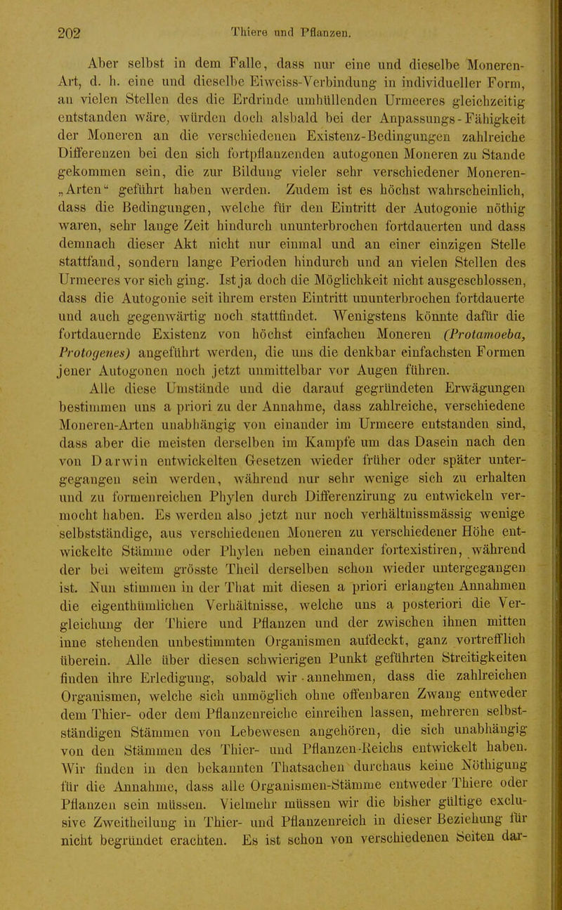 Aber selbst in dem Falle, dass nur eine und dieselbe Moneren- Art, d. h. eine und dieselbe Eiweiss-Verbindung in individueller Form, an vielen Stellen des die Erdrinde umhüllenden Urmeeres gleichzeitig entstanden wäre, würden doch alsbald bei der Anpassungs - Fähigkeit der Moneren an die verschiedeneu Existenz-Bedingungen zahlreiche Differenzen bei den sich fortpflanzenden autogonen Moneren zu Stande gekommen sein, die zur Bildung vieler sehr verschiedener Moneren- „Arten geführt haben werden. Zudem ist es höchst wahrscheinlich, dass die Bedingungen, welche für den Eintritt der Autogonie nöthig waren, sehr lange Zeit hindurch ununterbrochen fortdauerten und dass demnach dieser Akt nicht nur einmal und an einer einzigen Stelle stattfand, sondern lange Perioden hindurch und an vielen Stellen des Urmeeres vor sich ging. Ist ja doch die Möglichkeit nicht ausgeschlossen, dass die Autogonie seit ihrem ersten Eintritt ununterbrochen fortdauerte und auch gegenwärtig noch stattfindet. Wenigstens könnte dafür die fortdauernde Existenz von höchst einfachen Moneren (Protamoeba, Frotogenes) angeführt werden, die uns die denkbar einfachsten Formen jener Autogonen noch jetzt unmittelbar vor Augen führen. Alle diese Umstände und die darauf gegründeten Erwägungen bestimmen uns a priori zu der Annahme, dass zahlreiche, verschiedene Moneren-Arten unabhängig von einander im Urmeere entstanden sind, dass aber die meisten derselben im Kampfe um das Dasein nach den von DarAvin entwickelten Gesetzen wieder früher oder später unter- gegangen sein werden, während nur sehr wenige sich zu erhalten und zu formenreichen Phylen durch Differenzirung zu entwickeln ver- mocht haben. Es werden also jetzt nur noch verhältnissmässig wenige selbstständige, aus verschiedenen Moneren zu verschiedener Höhe ent- wickelte Stämme oder Phylen neben einander fortexistiren, während der bei weitem grösste Theil derselben schon wieder untergegangen ist. Nun stimmen in der That mit diesen a priori erlangten Annahmen die eigenthtimlichen Verhältnisse, welche uns a posteriori die Ver- gleichung der Thiere und Pflanzen und der zwischen ihnen mitten inne stehenden unbestimmten Organismen aufdeckt, ganz vortrefflich überein. Alle über diesen schwierigen Punkt geführten Streitigkeiten finden ihre Erledigung, sobald wir ■ annehmen, dass die zahlreichen Organismen, welche sich unmöglich ohne offenbaren Zwang entweder dem Thier- oder dem Pflanzenreiche einreihen lassen, mehreren selbst- ständigen Stämmen von Lebewesen angehören, die sich unabhängig von den Stämmen des Thier- und Pflanzeu-Keichs entwickelt haben. Wir finden in den bekannten Thatsachen durchaus keiue Nöthigung für die Annahme, dass alle Organismen-Stämme entweder Thiere oder Pflanzen sein müssen. Vielmehr müssen wir die bisher gültige exclu- sive Zweitheilung in Thier- und Pflanzenreich in dieser Beziehung für nicht begründet erachten. Es ist schon von verschiedenen Seiten dai--