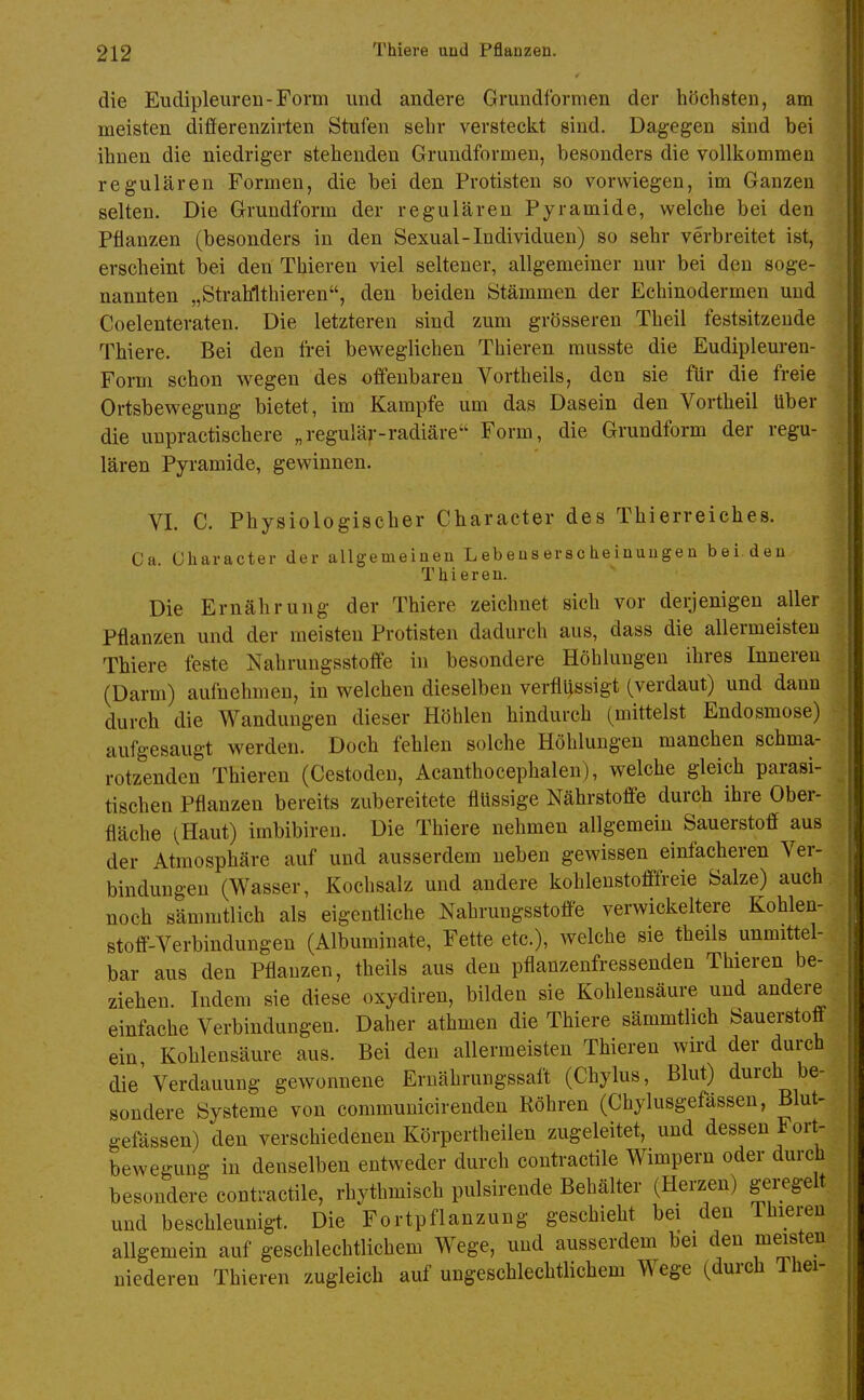 die Eudipleuren-Form und andere Grundformen der höchsten, am meisten differenzirten Stufen sehr versteckt sind. Dagegen sind bei ihnen die niedriger stehenden Grundformen, besonders die vollkommen regulären Formen, die bei den Protisten so vorwiegen, im Ganzen selten. Die Grundform der regulären Pyramide, welche bei den Pflanzen (besonders in den Sexual-Individuen) so sehr verbreitet ist, erscheint bei den Thieren viel seltener, allgemeiner nur bei den soge- nannten „Strahlthieren, den beiden Stämmen der Echinodermen und Coelenteraten. Die letzteren sind zum grösseren Theil festsitzende Thiere. Bei den frei beweglichen Thieren musste die Eudipleureu- Form schon wegen des offenbaren Vortheils, den sie für die freie Ortsbewegung bietet, im Kampfe um das Dasein den Vortheil über die unpractischere „regulär-radiäre'^ Form, die Grundform der regu- lären Pyramide, gewinnen. VI. C. Physiologischer Character des Thierreiches. Ca. Character der allgemeinen L ebeus er sc heinunge n bei.den Thieren. Die Ernährung der Thiere zeichnet sich vor deijenigen aller Pflanzen und der meisten Protisten dadurch aus, dass die allermeisten Thiere feste Nahrungsstoffe in besondere Höhlungen ihres Inneren (Darm) aufnehmen, in welchen dieselben verflüssigt (verdaut) und dann durch die Wandungen dieser Höhlen hindurch (mittelst Endosmose) aufgesaugt werden. Doch fehlen solche Höhlungen manchen schma- rotzenden Thieren (Cestoden, Acanthocephalen), welche gleich parasi- tischen Pflanzen bereits zubereitete flüssige Nährstoffe durch ihre Ober- fläche (Haut) imbibiren. Die Thiere nehmen allgemein Sauerstoff aus der Atmosphäre auf und ausserdem neben gewissen einfacheren Ver- bindungen (Wasser, Kochsalz und andere kohlenstofffreie Salze) auch noch sämmtlich als eigentliche Nahrungsstoff'e verwickeitere Kohlen- stoff-Verbindungen (Albuminate, Fette etc.), welche sie theils unmittel- bar aus den Pflanzen, theils aus den pflanzenfressenden Thieren be- ziehen. Indem sie diese oxydiren, bilden sie Kohlensäure und andere einfache Verbindungen. Daher athmen die Thiere sämmtlich Sauerstoff ein, Kohlensäure aus. Bei den allermeisten Thieren wird der durch die'Verdauung gewonnene Ernährungssaft (Chylus, Blut) durch be- sondere Systeme von communicirendeu Röhren (Chylusgefässen, Blut- gefässen) den verschiedenen Körpertheilen zugeleitet, und dessen Fort- bewegung in denselben entweder durch contractile Wimpern oder durch besondere contractile, rhythmisch pulsirende Behälter (Herzen) geiTgelt und beschleunigt. Die Fortpflanzung geschieht bei den Thieren allgemein auf geschlechtlichem Wege, und ausserdem bei den meisten niederen Thieren zugleich auf ungeschlechtlichem Wege (durch Thei-