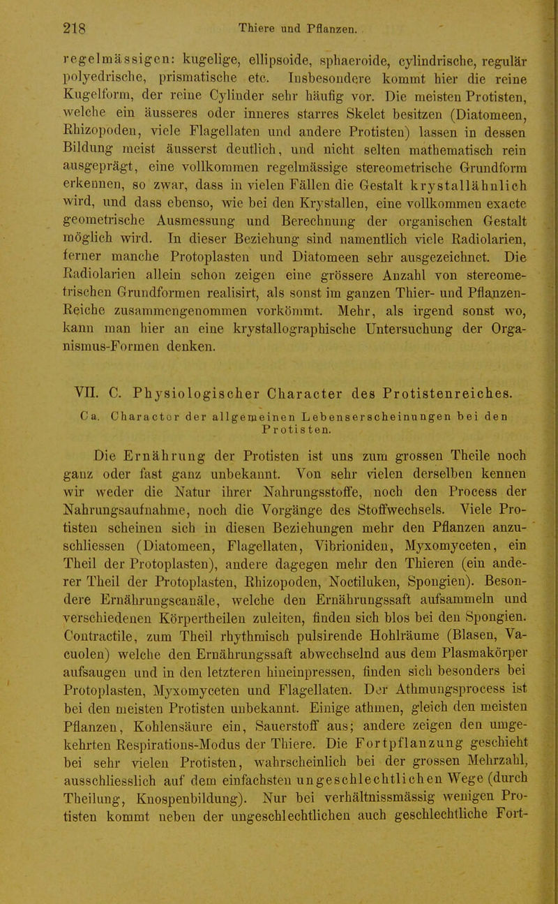 regelmässigen: kugelige, ellipsoide, sphaeroide, cylindrische, regulär polyedrische, prismatische etc. Insbesondere kommt hier die reine Kugelform, der reine Cj^iuder sehr häufig vor. Die meisten Protisten, welche ein äusseres oder inneres starres Skelet besitzen (Diatomeen, Rhizopoden, viele Flagellaten und andere Protisten) lassen in dessen Bildung meist äusserst deutlich, und nicht selten mathematisch rein ausgeprägt, eine vollkommen regelmässige stereometrische Grundform erkennen, so zwar, dass in vielen Fällen die Gestalt krystallähnlich wird, und dass ebenso, wie bei den Krystallen, eine vollkommen exacte geometrische Ausmessung und Berechnung der organischen Gestalt möglich wird. In dieser Beziehung sind namentlich viele Radiolarien, ferner manche Protoplasten und Diatomeen sehr ausgezeichnet. Die Radiolarien allein schon zeigen eine grössere Anzahl von stereome- trischen Grundformen realisirt, als sonst im ganzen Thier- und Pflanzen- Reiche zusammengenommen vorkömmt. Mehr, als irgend sonst wo, kann man hier an eine krystallographische Untersuchung der Orga- nismus-Formen denken. Vn. C. Physiologischer Character des Protistenreiches. Ca. Charactor der allgemeinen Lebenserscheinungen bei den Protisten. Die Ernährung der Protisten ist uns zum grossen Theile noch ganz oder fast ganz unbekannt. Von sehr vielen derselben kennen wir weder die Natur ihrer Nahrungsstofife, noch den Process der Nahrungsaufnahme, noch die Vorgänge des Stoffwechsels. Viele Pro- tisten scheinen sich in diesen Beziehungen mehr den Pflanzen anzu- schliessen (Diatomeen, Flagellaten, Vibrioniden, Myxomyceten, ein Theil der Protoplasten), andere dagegen mehr den Thieren (ein ande- rer Theil der Protoplasten, Rhizopoden, Noctiluken, Spongien). Beson- dere Ernähruugscanäle, welche den Ernährungssaft aufsammeln und verschiedenen Körpertheilen zuleiten, finden sich blos bei den Spongien. Contractile, zum Theil rhythmisch pulsirende Hohlräume (Blasen, Va- cuolen) welche den Ernährungssaft abwechselnd aus dem Plasmakörper aufsaugen und in den letzteren hineinpressen, finden sich besonders bei Protoplasten, Myxomyceten und Flagellaten. Der Athmungsprocess ist bei den meisten Protisten unbekannt. Einige athmen, gleich den meisten Pflanzen, Kohlensäure ein, Sauerstoff aus; andere zeigen den umge- kehrten Respirations-Modus der Thiere. Die Fortpflanzung geschieht bei sehr vielen Protisten, wahrscheinlich bei der grossen Mehrzahl, ausschliesslich auf dem einfachsten ungeschlechtlichen Wege (durch Theilung, Knospenbildung). Nur bei verhältnissmässig wenigen Pro- tisten kommt neben der ungeschlechtlichen auch geschlechtliche Fort-