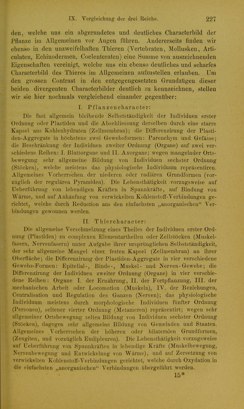 den, welche uns ein abgerundetes und deutliches Cbaracterbild der Pflanze im Allgemeinen vor Augen fühi-en. Andererseits finden wir ebenso in den unzweifelhaften Thieren (Vertebraten, Mollusken, Arti- culaten, Echinodermen, Coelenteraten) eine Summe von auszeichnenden Eigenschaften vereinigt, welche uns ein ebenso deutliches und scharfes Cbaracterbild des Thieres im Allgemeinen aufzustellen erlauben. Um den grossen Contrast in den entgegengesetzten GrundzUgen dieser beiden divergenten Characterbilder deutlich zu kennzeichnen, stellen wir sie hier nochmals vergleichend einander gegenliber: I. Pflanzencharacter: Die fast allgemein bleibende Selbstständigkeit der Individuen erster Ordnung oder Piastiden und die Abschliessung derselben durch eine starre Kapsel aus Kohlenhydraten (Zellmembran); die Differenzirung der Plasti- den-Aggregate in höchstens zwei Gewebsforraen: Pareuchym und Gefässe; die Beschränkung der Individuen zweiter Ordnung (Organe) auf zwei ver- schiedene Reihen: I. ßlattorgane und II. Axorgane; wegen mangelnder Orts- bewegung sehr allgemeine Bildung von Individuen sechster Ordnung (Stöcken), welche meistens das physiologische Individuum repräsentiren. Allgemeines Vorherrschen der niederen oder radiären Grundformen (vor- züglich der regulären Pyramiden). Die Lebensthätigkelt vorzugsweise auf Ueberführung von lebendigen Kräften in Spannkräfte, auf Bindung von Wärme, und auf Anhäufung von verwickelteu Kohlenstoff-Verbindungen ge- richtet, welche durch Reduction aus den einfachsten „anorganischen Ver- bindungen gewonnen werden. II. Thiereharacter: Die allgemeine Verschmelzung eines Theiles der Individuen erster Ord- nung (Piastiden) zu complexeu Elementartheilen oder Zellstöcken (Muskel- fasern, Nervenfasern) unter Aufgabe ihrer ursprünglichen Selbstständigkeit, der sehr allgemeine Mangel einer festen Kapsel (Zellmembran) an ihrer Oberfläche; die Differenzirung der Piastiden-Aggregate in vier verschiedene Gewebs-Formen: Epitelial-, Binde-, Muskel- und Nerven-Gewebe; die Differenzirung der Individuen zweiter Ordnung (Organe) in vier verschie- dene Reihen: Organe I. der Ernährung, II. der Fortpflanzung, III. der mechanischen Arbeit oder Locomotion (Muskeln), IV. der Beziehungen, Centralisation und Regulation des Ganzen (Nerven); das physiologische Individuum meistens durch morphologische Individuen fünfter Ordnung (Personen), seltener vierter Ordnung (Metameren) repräsentirt; wegen sehr allgemeiner Ortsbowegung selten Bildung von Individuen sechster Ordnung (Stöcken), dagegen sehr allgemeine Bildung von Gemeinden und Staaten. Allgemeines Vorherrschen der höheren oder bilateralen Grundformen, (Zeugiten, und vorzüglich Eudipleuren). Die Lebensthätigkeit vorzugsweise auf Ueberführung von Spannkräften in lebendige Kräfte (Muskelbewegung, Nervenbewegung und Eutwickclung von Wärme), und auf Zersetzung von verwickelten Kohlenstoff-Verbindungen gerichtet, welche durch Oxydation in die einfachsten „auorganischeu Verbindungen übergeführt werden. 15*