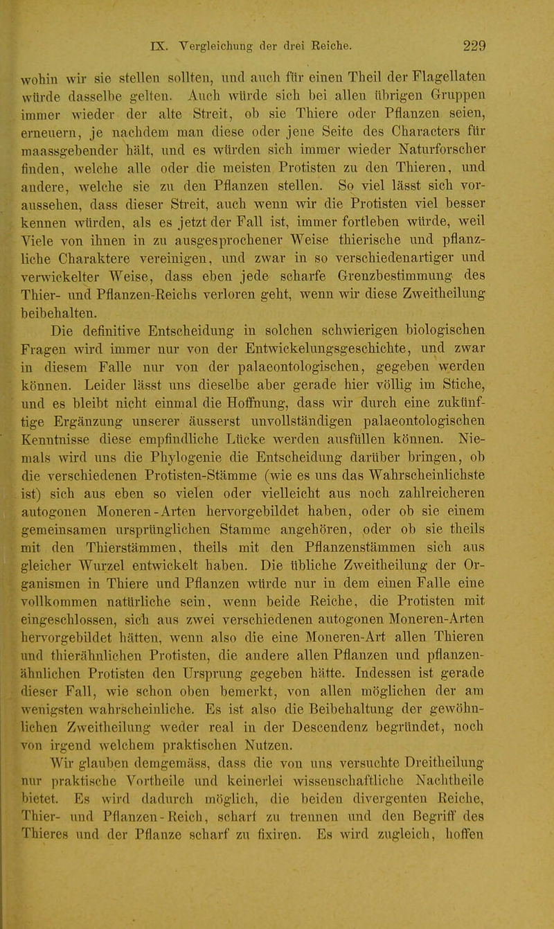 wohin wir sie stellen sollten, und auch für einen Theil der Flagellaten würde dasselbe gelten. Auch würde sich bei allen übrigen Gruppen immer wieder der alte Streit, ob sie Thiere oder Pflanzen seien, erneuern, je nachdem man diese oder jene Seite des Characters für maassgebender hält, und es würden sich immer wieder Naturforscher finden, welche alle oder die meisten Protisten zu den Thieren, und andere, welche sie zu den Pflanzen stellen. So viel lässt sich vor- aussehen, dass dieser Streit, auch wenn wir die Protisten viel besser kennen würden, als es jetzt der Fall ist, immer fortleben würde, weil Viele von ihnen in zu ausgesprochener Weise thierische und pflanz- liche Charaktere vereinigen, und zwar in so verschiedenartiger und verwickelter Weise, dass eben jede scharfe Grenzbestimmung des Thier- und Pflanzen-Reichs verloren geht, wenn wü- diese Zweitheilung beibehalten. Die definitive Entscheidung in solchen schwierigen biologischen Fragen wird immer nur von der Entwickelungsgeschichte, und zwar in diesem Falle nur von der palaeontologischen, gegeben werden können. Leider lässt uns dieselbe aber gerade hier völlig im Stiche, und es bleibt nicht einmal die Hoffnung, dass wir durch eine zukünf- tige Ergänzung unserer äusserst unvollständigen palaeontologischen Kenntnisse diese empfindliche Lticke werden ausfüllen können. Nie- mals wird uns die Phylogenie die Entscheidung darüber bringen, ob die verschiedenen Protisten-Stämme (wie es uns das Wahrscheinlichste ist) sich aus eben so vielen oder vielleicht aus noch zahlreicheren autogonen Moneren-Arten hervorgebildet haben, oder ob sie einem gemeinsamen ursprünglichen Stamme angehören, oder ob sie theils mit den Thierstämmen, theils mit den Pflanzenstämmen sich aus gleicher Wurzel entwickelt haben. Die übliche Zweitheilung der Or- ganismen in Thiere und Pflanzen würde nur in dem einen Falle eine vollkommen natürliche sein, wenn beide Reiche, die Protisten mit eingeschlossen, sich aus zwei verschiedenen autogonen Moneren-Arten hervorgebildet hätten, wenn also die eine Moneren-Art allen Thieren und thierähnlichen Protisten, die andere allen Pflanzen und pflanzen- ähnlichen Protisten den Ursprung gegeben hätte. Indessen ist gerade dieser Fall, wie schon oben bemerkt, von allen möglichen der am wenigsten wahrscheinliche. Es ist also die Beibehaltung der gewöhn- lichen Zweitheilung weder real in der Descendenz begründet, noch von irgend welchem praktischen Nutzen. Wir glauben demgemäss, dass die von uns versuchte Dreitheilung nur praktische Vortheile und keinerlei wissenschaftliche Nachtheile bietet. Es wird dadurch möglich, die beiden divergenten Reiche, Thier- und Pflanzen-Reich, scharf zu trennen und den Begriff des Thieres und der Pflanze scharf zu fixiren. Es wird zugleich, hoffen