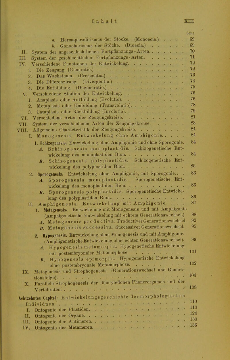 Seite n. Hermaphroditismus der Stöcke. (Monoecia.) .... 69 b. Gonochorismus der Stöcke. (Dioecia.) 69 II. System der ungeschlechtlichen Fortpflanzungs-Arten 70 III. System der geschlechtlichen Fortpflanzungs-Arten 71 IV. Verschiedene Functionen der Entwickelung • . 72 1. Die Zeugung. (Generatio.) . 72 2. Das Wachsthum. (Crescentia.) 73 3. Die Differenzirung. (Divergentia.) 74 4. Die Entbildung. (Degeneratio.) 75 V. Verschiedene Stadien der Entwickelung 76 1. Anaplasis oder Aufbildung (Evolutio) 76 2. Metaplasis oder Umbildung (Transvolutio) 78 3. Cataplasis oder Rückbildung (Involutio) 79 VI. Verschiedene Arten der Zeugungski-eise 81 VII. System der verschiedenen Arten der Zeugungskreise 83 VIII. Allgemeine Characteristik der Zeugungskreise 84 1. Monogenesis. Entwickelung ohne Amphigonie 84 1. Schizogenesis. Entwickelung ohne Amphigonie und ohne Sporogonie. 84 A. Schizogenesis monoplastidis. Schizogenetische Ent- wickelung des monoplastiden Bion - . 84 B. Schizogentsis polyplastidis. Schizogenetische Ent- wickelung des polyplastiden Bion 85 2. Sporogenesis. Entwickelung ohne Amphigonie, mit Sporogonie.. . 86 A. Sporogenesis monoplastidis. Sporogenetische Ent- wickelung des monoplastiden Bion 86 B. Sporogenesis polyplastidis. Sporogenetische Entwicke- lung des polyplastiden Bion 86 II. Amphigenesis. Entwickelung mit Amphigonie. ... 87 1. Metagenesis. Entwickelung mit Monogenesis und mit Amphigonie (Amphigenetische Entwickelung mit echtem Generationswechsel.) 88 J. Metagenesis productiva. PröductiverGenerationswechsel. 92 B. Metagenesis successiva. SuccessiverGenerationswechsel. 95 2. HypogencsiS. Entwickelung ohne Monogenesis und mit Amphigonie. (Amphigenetische Entwickelung ohne echten Generationswechsel). 99 A. Hypogenesis metamorpha. Hypogenetische Entwickelung mit postembryonaler Metamorphose 101 B. Hypogenesis epimorpha. Hypogenetische Entwickelung ohne postembryonale Metamorphose 102 IX. Metagenesis und Strophogenesis. (Generationswechsel und Genera- tionsfolge) X. Parallele Strophogenesis der dicotyledonen Phanerorgamen und der Vertebraten. , .... 108 Achtzehntes Capitel: Entwickelungsgeschichte der morphologischen Individuen I. Ontogenie der Piastiden ' oi II. Ontogenie der Organe III. Ontogenie der Antimeren IV. Ontogenie der Metameren