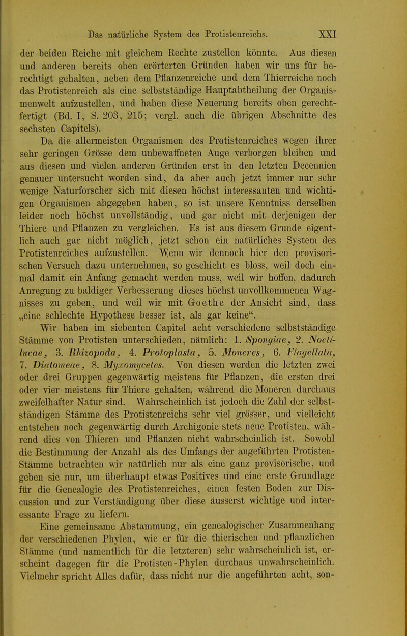 der beiden Reiche mit gleichem Rechte zustellen könnte. Aus diesen und anderen bereits oben erörterten Gründen haben wir uns für be- rechtigt gehalten, neben dem Pflanzenreiche und dem Thierreiche noch das Protistenreich als eine selbstständige Hauptabtheilung der Organis- menwelt aufzustellen, und haben diese Neuerung bereits oben gerecht- fertigt (Bd. I, S. 203, 215; vergi. auch die übrigen Abschnitte des sechsten Capitels). Da die allenneisten Organismen des Protistenreiches wegen ihrer sehr geringen Grösse dem unbewaffneten Auge verborgen bleiben und aus diesen und vielen anderen Gründen erst in den letzten Decennien genauer untersucht worden sind, da aber auch jetzt immer nur sehr wenige Naturforscher sich mit diesen höchst interessanten und wichti- gen Organismen abgegeben haben, so ist unsere Kenntniss derselben leider noch höchst unvollständig, und gar nicht mit derjenigen der Thiere und Pflanzen zu vergleichen. Es ist aus diesem Grunde eigent- lich auch gar nicht möglich, jetzt schon ein natürliches System des Protistenreiches aufzustellen. Wenn wir dennoch hier den provisori- schen Versuch dazu unternehmen, so geschieht es bloss, weil doch ein- mal damit ein Anfang gemacht werden muss, weil wir hofien, dadurch Anregung zu baldiger Verbesserung dieses höchst unvollkommenen Wag- nisses zu geben, und weil wir mit Goethe der Ansicht sind, dass „eine schlechte Hypothese besser ist, als gar keine. Wir haben im siebenten Capitel acht verschiedene selbstständige Stämme von Protisten unterschieden, nämlich: 1, Spongiae, 2. Nocli- lucne, 3. Rhizopoda. 4. Protoplosia, 5. Moneres, 6. FInyeüata, 7. Diatomene, 8. Myxomycet.cs. Von diesen werden die letzten zwei oder drei Gruppen gegenwärtig meistens für Pflanzen, die ersten drei oder vier meistens für Thiere gehalten, während die Moneren durchaus zweifelhafter Natur sind. Wahrscheinlich ist jedoch die Zahl der selbst- ständigen Stämme des Protistenreichs sehr viel grösser, und vielleicht entstehen noch gegenwärtig durch Archigonie stets neue Protisten, wäh- rend dies von Thieren und Pflanzen nicht wahrscheinlich ist. Sowohl die Bestimmung der Anzahl als des Umfangs der angeführten Protisten- Stämme betrachten wir natürlich nur als eine ganz provisorische, und geben sie nur, um überhaupt etwas Positives und eine erste Grundlage für die Genealogie des Protistenreiches, einen festen Boden zur Dis- cussion und zur Verständigung über diese äusserst wichtige und inter- essante Frage zu liefern. Eine gemeinsame Abstammung, ein genealogischer Zusammenhang der verschiedenen Phylen, wie er für die thierischen und pflanzlichen Stämme (und namentlich für die letzteren) sehr wahrscheinlich ist, er- scheint dagegen für die Protisten-Phylen durchaus unwahrscheinlich. Vielmehr spricht Alles dafür, dass nicht nur die angeführten acht, son-