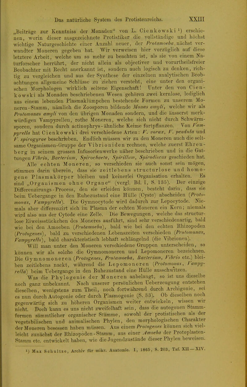 „Beiträge zur Kenntniss der Monaden von L. Cieukowski^) erschie- nen, worin dieser ausgezeichnete Protistiker die vollständige und höchst wichtige Naturgeschichte einer Anzahl neuer, der Pro/awoeha.niichst ver- wandter Moneren gegeben hat. Wir verweisen hier vorzüglich auf diese letztere Arbeit, welche um so mehr zu beachten ist, als sie von einem Na- turforscher herrührt, der nicht allein als objectiver und vorurtheilsfreier Beobachter mit Recht anerkannt ist, sondern auch logisch zu denken, rich- tig zu vergleichen und aus der Synthese der einzelnen analytischen Beob- achtungen allgemeine Schlüsse zu ziehen versteht, eine Vinter den organi- schen Morphologen wirklich seltene Eigenschaft! Unter den von Cien- kowski als Monaden beschriebenen Wesen gehören zwei kernlose, ledigUch aus einem lebenden Plasmaklümpchen bestehende Formen zu unserem Mo- neren-Stamm, nämlich die Zoosporen bildende Monas iimyli, welche wir als Protonwnas awyli von den übrigen Monaden sondern, und die äusserst merk- würdigen Vampyrellen, rothe Moneren, welche sich nicht durch Schwärm- sporen, sondern durch actinophrys-ähnliche Keime fortpflanzen. Von Fnrn- pyrella hat Cienkowski drei verschiedene Arten: F. vnrax, V. pendiiln und /•-'. spirogi/rue beschrieben. Endlich müssen wir zu den Moneren auch die selt- same Organismen-Gruppe der Vibrio nid en rechnen, welche zuerst Ehren- berg in seinem grossen Infusorienwerke näher beschrieben und in die Gat- tungen Vibrio, Baderium, Spirocfiaeta, Spirilliini, Spirodiscus geschieden hat. Alle echten Moneren, so verschieden sie auch sonst sein mögen, stimmen darin überein, dass sie zeitlebens structurlose und homo- gene Plasmakörper bleiben nnd keinerlei Organisation erhalten. Es sind „Organismen ohne Organe (vergl. Bd. I, S. 135). Der einzige Differenzirungs-Process, den sie erleiden können, besteht darin, dass sie beim TJebergange in den Ruhezustand eine Hülle (Cyste) abscheiden {Prolo- monas, Fampurella). Die Gymnocytode wird dadurch zur Lepoicjrtode. Nie- mals aber differenzirt sich im Plasma der echten Moneren ein Kern; niemals Avird also aus der Cytode eine Zelle. Die Bewegungen, welche das structur- lose Eiweissstückchen des Moneres ausführt, sind sehr verschiedenartig, bald wie bei den Amoeben {Prulanioeba), bald wie bei den echten Rhizopoden {Protogeiies), bald zu verschiedenen Lebenszeiten verschieden (Profornonas, Fampijrclla), bald charakteristisch lebhaft schlängelnd (die Vibrionen). Will man tinter den Moneren verschiedene Gruppen unterscheiden, so können wir als solche die Gymnomoneren und Lepomoneren bezeichnen. Die Gymnomoneren {Protogenes, Prolamoeba, Bacteriuw, Vibrio etc.) blei- ben zeitlebens nackt, während die Lepomoneren {Protomonus, Vampy- rella) beim TJebergange in den Ruhezustand eine Hülle ausschwitzen. Was die Phylogenie der Moneren anbelangt, so ist uns dieselbe noch ganz unbekannt. Nach unserer persönlichen TJeberzeugung entstehen dieselben, wenigstens zum Theil, noch fortwähi-end durch Archigonie, sei es nun durch Autogonie oder durch Plasmogonie (S. 33), Ob dieselben noch gegenwärtig sich zu höheren Organismen weiter entwickeln, wissen wir nicht. Doch kann es uns nicht zweifelhaft sein, dass die autogonen Stamm- formen sämratlicher organischer Stämme, sowohl der protistischen als der vegetabilischen und animalischen Phylen, den morphologischen Charakter der Moneren besessen haben müssen. Aus einem Pro/ogenns können sich viel- leicht zunächst der Rhizopoden - Stamm, aus einer Jnweha der Protoplasten- Staram etc. entwickelt haben, Avie die .Tugendzustände dieser Phylen beweisen. 1) Max Schultze, Archiv lür mikr. Anatomie. I, 1865, S. 203, Taf. XU —XIV.