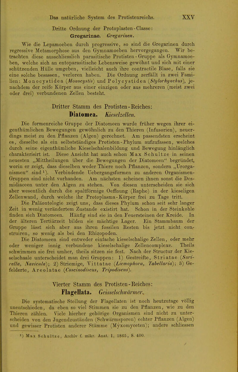 Dritte Ordnung der Protoplasten - Classe: Gregarinae. Gregarmen. Wie die Lepamoeben durch progressive, so sind die Gregarinen durch regressive Metamorphose aus den Gymnamoeben hervorgegangen. Wir be- trachten diese ausschliesslich parasitische Protisten - Gruppe als Gymnamoe- ben, welche sich an entoparasitische Lebensweise gewöhnt und sich mit einer schützenden Hülle umgeben, vielleicht auch ilire contractile Blase, falls sie eine solche besassen, verloren haben. Die Ordnung zerfällt in zwei Fami- lien: Monocystidea {Monocystis) und Toljcjstidea, {Sti/lorhi/nc/ius), je- nachdem der reife Körper aus einer einzigen oder aus mehreren (meist zwei oder drei) verbundenen Zellen besteht. Dritter Stamm des Protisten-Reiches: Diatomea. Kieselzellen. Die formenreiche Gruppe der Diatomeen wurde früher wegen ihrer ei- genthümlichen Bewegungen gewöhnlich zu den Thieren (Infusorien), neuer- dings meist zu den Pflanzen (Algen) gerechnet. Am passendsten erscheint es, dieselbe als ein selbstständiges Protisten-Phylum aufzufassen, welches durch seine eigenthümliche Kieselschalenbildung und Bewegung hinlänglich charakterisirt ist. Diese Ansicht hat auch schon Max Schnitze in seinen neuesten ,,Mittheilungen über die Bewegungen der Diatomeen begründet, worin er zeigt, dass dieselben weder Thiere noch Pflanzen, sondern „Urorga- nismen sind ^). Verbindende Uebergangsformen zu anderen Organismen- Gruppen sind nicht vorhanden. Am nächsten scheinen ihnen sonst die Des- midiaceen unter den Algen zu stehen. Von diesen unterscheiden sie sich aber wesentlich durch die spaltförmige Oefi'nung (Kaphe) in der kieseligen Zellenwand, durch welche ihr Protoplasma-Körper frei zu Tage tritt. Die Paläontologie zeigt uns, dass dieses Phylum schon seit sehr langer Zeit in wenig verändertem Zustande existirt hat. Schon in der Steinkohle finden sich Diatomeen. Häufig sind sie in den Peuersteinen der Kreide. In der älteren Tertiärzeit bilden sie mächtige Lager. Ein Stammbaum der Gruppe lässt sich aber aus ihren fossilen Besten bis jetzt nicht con.- struiren, so wenig als bei den Rhizopoden. Die Diatomeen sind entweder einfache kieselschalige Zellen, oder mehr oder weniger innig verbundene kieselschalige Zellencomplexe. Theils schwimmen sie frei umher, theils sitzen sie fest. Nach der Structur der Eje- selschaale unterscheidet man drei Gruppen: 1) Gestreifte, Striatae (Siirt- rel/a, Navicida); 2) Striemige, Vittatae {Licniophora, Tabellaria); 3) Ge- felderte, Areolatae {Coscinodiscus, Tripodiscus). Vierter Stamm des Protisten-Reiches: Flagcllata. Geisseischwärmer.. Die systematische Stellung der Plagellaten ist noch heutzutage völlig unentschieden, da eben so viel Stimmen sie zu den Pflanzen, wie zu den Thieren zählen. Viele hierher gehörige Organismen sind nicht zu unter- scheiden von den Jugendzustäuden (Schwärmsporen) echter Pflanzen (Algen) und gewisser Protisten anderer Stämme (Myxomyceten); andere schliessen 1) Max Schultze, Archiv f. mikr. Anat. 1, 1865, S. 400.