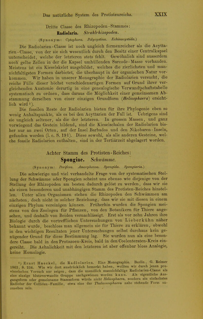 Dritte Classe des Ehizopoden - Stammes: Kadiolaria. Slrahlrhizopoden. (Synonym: Cijtophora. Polycystina. Echinocystida.) Die Kadiolarien-Classe ist noch ungleich formenreicher als die Acytta- rien - Classe, von der sie sich wesentlich durch den Besitz einer Centraikapsel unterscheidet, welche der letzteren stets fehlt. Gewöhnlich sind ausserdem noch gelbe Zellen in der die Kapsel umhüllenden Sarcode-Masse vorhanden. Meistens ist ein Kieselskelet ausgebildet, welches die zierlichsten und man- nichfaltigsten Formen darbietet, die überhaupt in der organischen Natur vor- kommen. Wir haben in unserer Monographie der Kadiolarien versucht, die reiche Fülle dieser höchst verschiedenartigen Formen auf Grund ihrer ver- gleichenden Anatomie derartig in eine genealogische Yei-wandtschaftstabelle systematisch zu ordnen, dass daraus die Möglichkeit einer gemeinsamen Ab- stammung derselben von einer einzigen Grundform {Heliosphaerd) ersicht- hch wird '). Die fossilen Beste der Kadiolarien bieten für ihre Phylogenie eben so wenig Anhaltspunkte, als es bei den Acyttarien der Fall ist. IJebrigens sind sie ungleich seltener, als die der letzteren. In grossen Massen, und ganz vorwiegend das Gestein bildend, sind die Kieselschalen der Kadiolarien bis- her nur an zwei Orten, auf der Insel Barbados und den Nikobaren - Inseln, gefunden worden (1. c. S. 191). Diese sowohl, als alle anderen Gesteine, wel- che fossile Kadiolarien enthalten, sind in der Tertiärzeit abgelagert worden. Achter Stamm des Protisten-Reiches: Spoiigiae. Schwämme. (Synonym: Porifera. Amorphozoa. Spongida. Spongiaria.) Die schwierige und viel verhandelte Frage von der systematischen Stel- lung der Schwämme oder Spongien scheint uns ebenso wie diejenige von der Stellung der Khizopoden am besten dadurch gelöst zu werden, dass wir sie als einen besonderen und unabhängigen Stamm des Protisten-Keiches hinstel- len. Unter allen Organismen stehen die Khizopoden den Schwämmen am nächsten, doch nicht in solcher Beziehung, dass wir sie mit diesen in einem einzigen Phylum vereinigen können. Früherhin wurden die Spongien mei- stens von den Zoologen für Pflanzen, von den Botanikern für Thiere ange- sehen, und deshalb von Beiden vernachlässigt. Erst als vor zehn Jahren ihre Biologie durch die vorti-effHchen Untersuchungen von Lieberkühn näher bekannt wurde, beschloss man allgemein sie für Tliiere zu erklären, obwohl in den wichtigen Resultaten jener Untersuchungen selbst durchaus kein ge- nügender Grund für diese Bestimmung lag. Sie wurden nun als eine beson- dere Classe bald in den Protozoen-Kreis, bald in den Coelenteraten-Kreis ein- gereiht. Die Aehnlichkeit mit den letzteren ist aber offenbar bloss Analogie, keine Homologie. ») Ernst Haeckel, die Radiolarien. Eine Monographie. Berlin, G.Reimer 1862, 8. 234. Wie wir dort ausdrücklicli bemerkt haben, wollten wir dm-ch jenen pro- visorischen Versuch nur zeigen, dass die unendlich mannichfaltige Radiolarien-Classe als eine einzige blutsverwandte Gruppe nachgewiesen werden kann. Als eigentliche Aus- gangsform oder gemeinsame Stammform würde nicht Heliosphaera, sondern ein einfachstes Radiolar der Colliden-Familie, etwa eine der Thalassosphaera nahe stehende Form an- zusehen sein. ^