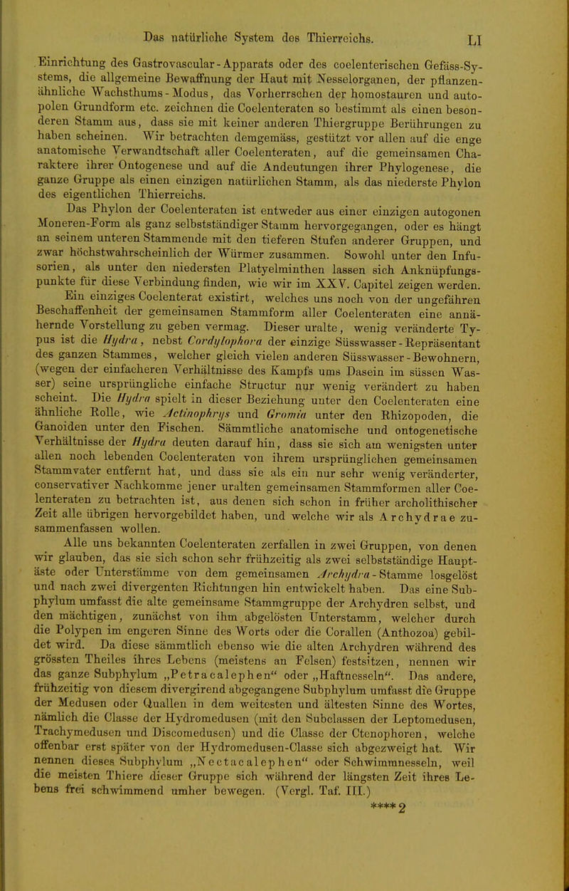 Einrichtung des Gastrovascular-Apparats oder des coelenterischen Gefäss-Sy- stems, die allgemeine Bewaffnung der Haut mit Nesselorganen, der pflanzen- ähnliche Wachsthums - Modus, das Vorherrschen der horaostauren und auto- polen Grundform etc. zeichnen die Coelenteraten so bestimmt als einen beson- deren Stamm aus, dass sie mit keiner anderen Thiergruppe Berührungen zu haben scheinen. Wir betrachten deragemäss, gestützt vor allen auf die enge anatomische Verwandtschaft aller Coelenteraten, auf die gemeinsamen Cha- raktere ihrer Ontogenese und auf die Andeutungen ihrer Phylogenese, die ganze Gruppe als einen einzigen natürlichen Stamm, als das niederste Phylon des eigentlichen Thierreichs. Das Phylon der Coelenteraten ist entweder aus einer einzigen autogonen Moneren-Form als ganz selbstständiger Stamm hervorgegangen, oder es hängt an seinem unteren Stammende mit den tieferen Stufen anderer Gruppen, und zwar höchstwahrscheinlich der Würmer zusammen. Sowohl unter den Infu- sorien, als unter den niedersten Platyelminthen lassen sich Anknüpfungs- punkte für diese Verbindung finden, wie wir im XXV. Capitel zeigen werden. Ein einziges Coelenterat existirt, welches uns noch von der ungefähren Beschaffenheit der gemeinsamen Stammform aller Coelenteraten eine annä- hernde Vorstellung zu geben vermag. Dieser uralte , wenig veränderte Ty- pus ist die Hydra , nebst Cordjjlophora der einzige Süsswasser - Repräsentant des ganzen Stammes, welcher gleich vielen anderen Süsswasser - Bewohnern, (wegen der einfacheren Verhältnisse des Kampfs ums Dasein im süssen Was- ser) seine ursprüngliche einfache Structur nur wenig verändert zu haben scheint. Die Hydra spielt in dieser Beziehung unter den Coelenteraten eine ähnliche Eolle, wie Jctinophrys und Grnmia unter den Rhizopoden, die Ganoiden unter den Fischen. Sämmtliche anatomische und ontogenetische Verhältnisse der Hydra deuten darauf hin, dass sie sich am wenigsten unter allen noch lebenden Coelenteraten von ihrem ursprünglichen gemeinsamen Stammvater entfernt hat, und dass sie als ein nur sehr wenig veränderter, conservativer Nachkomme jener uralten gemeinsamen Stammformen aller Coe- lenteraten zu betrachten ist, aus denen sich schon in früher archolithischer Zeit alle übrigen hervorgebildet haben, und welche wir als Archydrae zu- sammenfassen wollen. AUe uns bekannten Coelenteraten zerfallen in zwei Gruppen, von denen wir glauben, das sie sich schon sehr frühzeitig als zwei selbstständige Haupt- äste oder Unterstämme von dem gemeinsamen .Irchydra - Stamme losgelöst und nach zwei divergenten Richtungen hin entwickelt haben. Das eine Sub- phylum umfasst die alte gemeinsame Stammgruppe der Archydren selbst, und den mächtigen, zunächst von ihm abgelösten Unterstamm, welcher durch die Polypen im engeren Sinne des Worts oder die Corallen (Anthozoa) gebil- det wird. Da diese sämmtlich ebenso wie die alten Archydren während des grössten Theiles ihres Lebens (meistens an Felsen) festsitzen, nennen wir das ganze Subphylum „Petracalephen oder „Haftnesseln. Das andere, frühzeitig von diesem divergirend abgegangene Subphylum umfasst dte Gruppe der Medusen oder Quallen in dem weitesten und ältesten Sinne des Wortes, nämlich die Classe der Hydromedusen (mit den Subclassen der Leptomedusen, Trachymedusen und Discomedusen) und die Classe der Ctenophoren, welche offenbar erst später von der Hydromedusen-Classe sich abgezweigt hat. Wir nennen dieses Subphylum „Nectacalephen oder Schwimmnesseln, weil die meisten Thiere dieser Gruppe sich während der längsten Zeit ihres Le- bens frei schwimmend umher bewegen. (Vergl. Taf. III.) ♦*♦* 2
