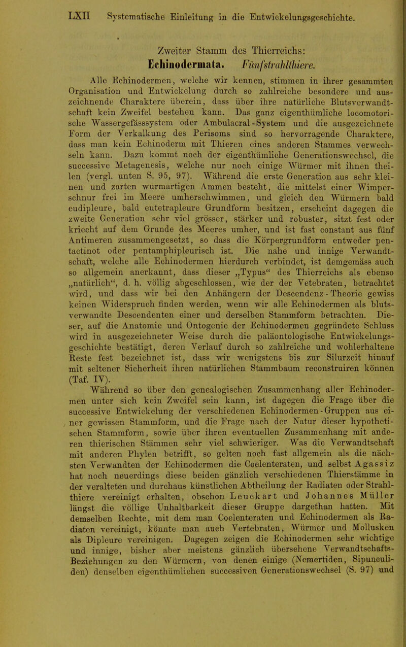 Zweiter Stamm des Thien-eichs: Echiuodermata. FünfstrahÜhiere. Alle Echinoderraen, welche wir kennen, stimmen in ihrer gesammten Organisation und Entwickelung durch so zahlreiche besondere und aus- zeichnende Charaktere überein, dass über ihre natürliche Blutsverwandt- schaft kein Zweifel bestehen kann. Das ganz eigenthüraliche locomotori- sche Wassergefässsystem oder Ambulacral-System und die ausgezeichnete Form der Verkalkung des Perisoms sind so hervorragende Charaktere, dass man kein Echinoderm mit Thieren eines anderen Stammes verwech- seln kann. Dazu kommt noch der eigenthümliche Generationswechsel, die successive Metagenesis, welche nur noch einige Würmer mit ihnen thei- len (vergl. unten S. 95, 97). Während die erste Generation aus sehr klei- nen und zarten wurmartigen Ammen besteht, die mittelst einer Wimper- schnur frei im Meere umherschwimmen, und gleich den Würmern bald eudipleure, bald eutetrapleure Grundform besitzen, erscheint dagegen die zweite Generation sehr viel grösser, stärker und robuster, sitzt fest oder kriecht auf dem Grunde des Meeres umher, und ist fast constant aus fünf Antiraeren zusammengesetzt, so dass die Körpergrundform entweder pen- tactinot oder pentamphipleurisch ist. Die nahe und innige Verwandt- schaft, welche alle Echinodermen hierdurch verbindet, ist demgemäss auch so allgemein anerkannt, dass dieser „Typus des Thierreichs als ebenso „natürlich, d. h. völlig abgeschlossen, wie der der Vetebraten, betrachtet wird, und dass wir bei den Anhängern der Descendenz - Theorie gewiss keinen Widerspruch finden werden, wenn wir alle Echinodermen als bluts- verwandte Descendenten einer und derselben Stammform betrachten. Die- ser, auf die Anatomie und Ontogenie der Echinodermen gegründete Schluss Avird in ausgezeichneter Weise durch die paläontologische Entwickelungs- geschichte bestätigt, deren Verlauf durch so zahlreiche und wohlerhaltene Reste fest bezeichnet ist, dass wir wenigstens bis zur Silurzeit hinauf mit seltener Sicherheit ihren natürlichen Stammbaum reconstruiren können (Taf. IV). Während so über den genealogischen Zusammenhang aller Echinoder- men unter sich kein Zweifel sein kann, ist dagegen die Erage über die successive Entwickelung der verschiedenen Echinodermen - Gruppen aus ei- ner gewissen Stammform, und die Frage nach der ISTatur dieser hypotheti- schen Stammform, sowie über ihren eventuellen Zusammenhang mit ande- ren thierischen Stämmen sehr viel schwieriger. Was die Verwandtschaft mit anderen Phylen betrifft, so gelten noch fast allgemein als die näch- sten Verwandten der Echinodermen die Coelenteraten, und selbst Agassiz hat noch neuerdings diese beiden gänzlich verschiedenen Thierstämme in der veralteten und durchaus künstlichen Abtheilung der Radiaten oder Strahl- thiere vereinigt erhalten, obschon Leuckart und Johannes Müller längst die völlige Unhaltbarkeit dieser Gruppe dargethan hatten. Mit demselben Rechte, mit dem man Coelenteraten und Echinodermen als Ra- diaten vereinigt, könnte man auch Vertebraten, Würmer und Mollusken als Dipleure vereinigen. Dagegen zeigen die Echinodermen sehr wichtige und innige, bisher aber meistens gänzlich übersehene Verwandtschafts- Beziehungen zu den Würmern, von denen einige (Nemertiden, Sipuneuli- den) denselben eigenthümlichen successiven Generationswechsel (S. 97) und