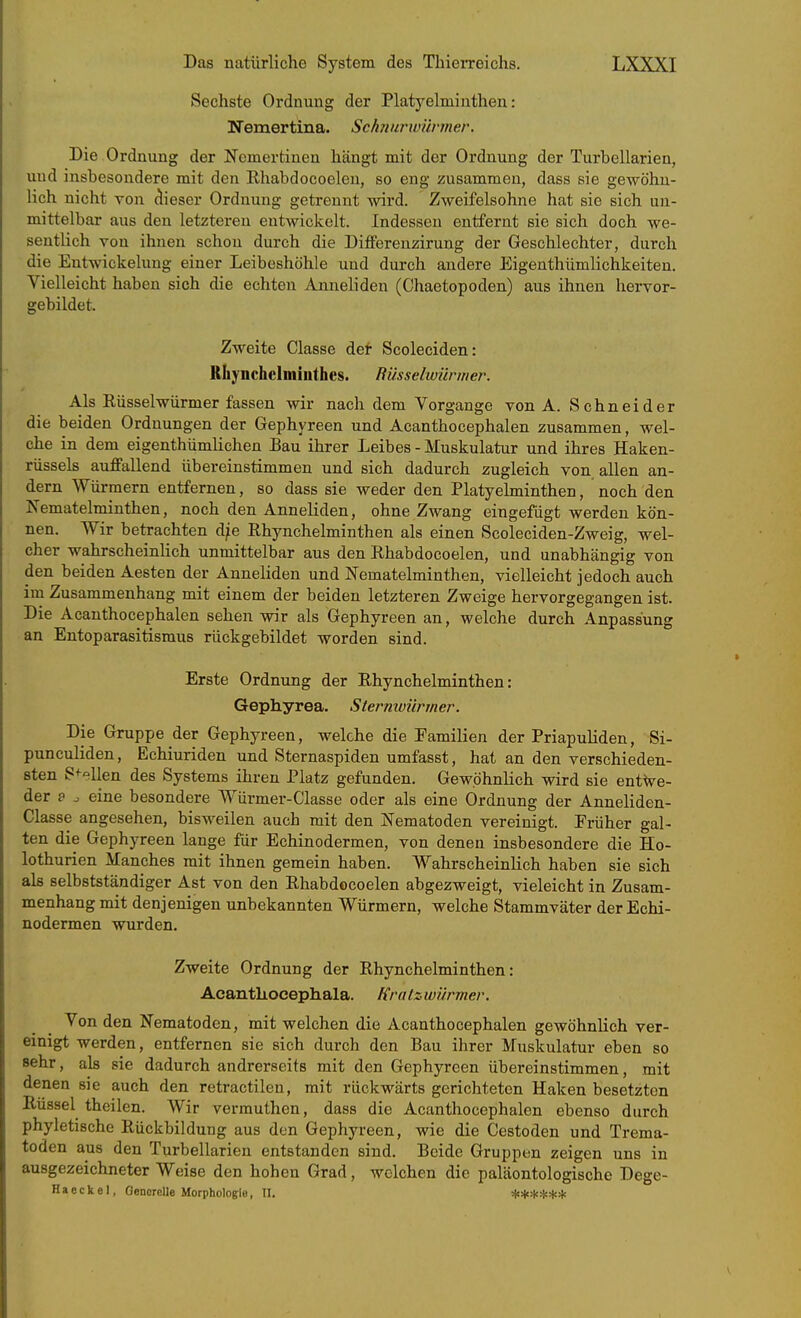 Sechste Ordnung der Platyelmiuthen: Nemertina. Schnurwünner. Die Ordnung der Nemertinen hängt mit der Ordnung der Turbellarien, und insbesondere mit den Ehabdocoelen, so eng zusammen, dass sie gewöhn- lich nicht von (dieser Ordnung getrennt wird. Zweifelsohne hat sie sich un- mittelbar aus den letzteren entwickelt. Indessen entfernt sie sich doch we- sentlich von ihnen schon durch die Differenzirung der Geschlechter, durch die Entwickelung einer Leibeshöhle und durch andere Eigenthümlichkeiten. Yielleicht haben sich die echten Anneliden (Chaetopoden) aus ihnen hervor- gebildet. Zweite Classe det Scoleciden: Rliynchelmiuthes. Büsselwünner. Als Rüsselwürmer fassen wir nach dem Vorgange von A. Schneider die beiden Ordnungen der Gephyreen und Acanthocephalen zusammen, wel- che in dem eigenthümlichen Bau ihrer Leibes - Muskulatur und ihres Haken- rüssels auffallend übereinstimmen und sich dadurch zugleich von allen an- dern Würmern entfernen, so dass sie weder den Platyelmiuthen, noch den Nematelminthen, noch den Anneliden, ohne Zwang eingefügt werden kön- nen. Wir betrachten d/e Ehynchelminthen als einen Scoleciden-Zweig, wel- cher wahrscheinlich unmittelbar aus den Rhabdocoelen, und unabhängig von den beiden Aesten der Anneliden und Nematelminthen, vielleicht jedoch auch im Zusammenhang mit einem der beiden letzteren Zweige hervorgegangen ist. Die Acanthocephalen sehen wir als Gephyreen an, welche durch Anpassung an Entoparasitismus rückgebildet worden sind. Erste Ordnung der Ehynchelminthen: Gephyrea. Sterniüürmer. Die Gruppe der Gephyreen, welche die Familien der Priapuliden, Si- punculiden, Echiuriden und Sternaspiden umfasst, hat an den verschieden- sten S^-ellen des Systems ihren Platz gefunden. Gewöhnlich wird sie entwe- der e . eine besondere Würmer-Classe oder als eine Ordnung der Anneliden- Classe angesehen, bisweilen auch mit den Nematoden vereinigt. Früher gal- ten die Gephyreen lange für Echinodermen, von denen insbesondere die Ho- lothurien Manches mit ihnen gemein haben. Wahrscheinlich haben sie sich als selbstständiger Ast von den Ehabdocoelen abgezweigt, vieleicht in Zusam- menhang mit denjenigen unbekannten Würmern, welche Stammväter der Echi- nodermen wurden. Zweite Ordnung der Ehynchelminthen: Acanthocephala. Kratzwürmer. Von den Nematoden, mit welchen die Acanthocephalen gewöhnlich ver- einigt werden, entfernen sie sich durch den Bau ihrer Muskulatur eben so sehr, als sie dadurch andrerseits mit den Gephyreen übereinstimmen, mit denen sie auch den retractilen, mit rückwärts gerichteten Haken besetzten Eüssel theilen. Wir vermuthen, dass die Acanthocephalen ebenso durch phyletische Rückbildung aus den Gephyreen, wie die Cestoden und Trema- toden aus den Turbellarien entstanden sind. Beide Gruppen zeigen uns in ausgezeichneter Weise den hohen Grad, welchen die paläontologische Dege- H a c c k e I, Generelle Morphologie, II. ****** V