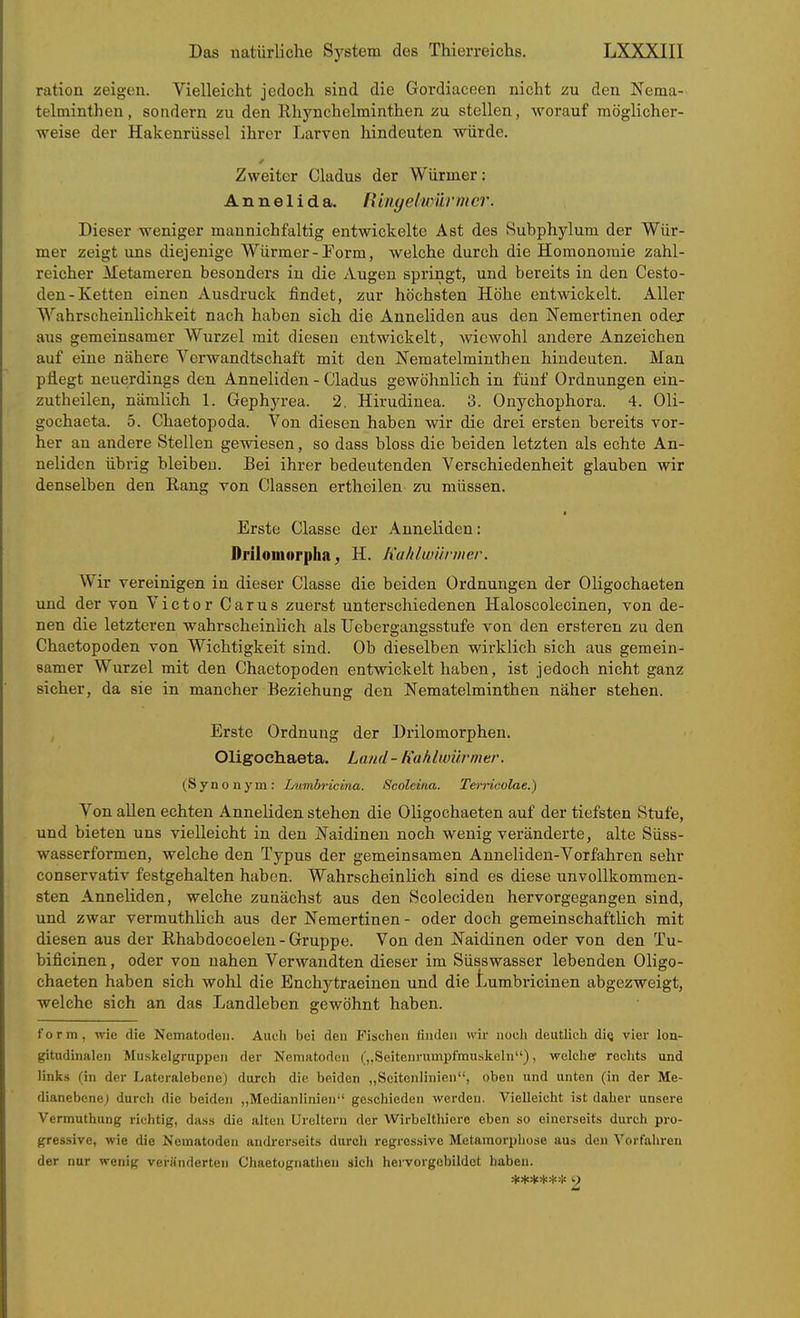 ration zeigen. Vielleicht jedoch sind die Gordiaceen nicht zu den Nema- telminthen, sondern zu den Rhynchelminthen zu stellen, worauf möglicher- weise der Hakenrüssel ihrer Larven hindeuten würde. Zweiter Cladus der Würmer: Annelid a. tUiiyelwürmcr. Dieser weniger mannichfaltig entwickelte Ast des Subphylum der Wür- mer zeigt uns diejenige Würmer-Torrn, welche durch die Homonoraie zahl- reicher Metameren besonders in die Augen springt, und bereits in den Cesto- den-Ketten einen Ausdruck findet, zur höchsten Höhe entwickelt. Aller Wahrscheinlichkeit nach haben sich die Anneliden aus den ISTemertinen odex aus gemeinsamer Wurzel mit diesen entwickelt, wiewohl andere Anzeichen auf eine nähere Verwandtschaft mit den Nematelminthen hindeuten. Man pflegt neuerdings den Anneliden - Cladus gewöhnlich in fünf Ordnungen ein- zutheilen, nämlich 1. Gephyrea. 2. Hirudinea. 3. Onychophora. 4. Oli- gochaeta. 5. Chaetopoda. Von diesen haben wir die drei ersten bereits vor- her an andere Stellen gewiesen, so dass bloss die beiden letzten als echte An- neliden übrig bleiben. Bei ihrer bedeutenden Verschiedenheit glauben wir denselben den Eang von Classen ertheilen zu müssen. • Erste Classe der Anneliden: Driluiiiorpha; H. Jialdtvürmer. Wir vereinigen in dieser Classe die beiden Ordnungen der Oligochaeten und der von Victor Carus zuerst unterschiedenen Haloscolecinen, von de- nen die letzteren wahrscheinlich als Uebergangsstufe von den ersteren zu den Chaetopoden von Wichtigkeit sind. Ob dieselben wirklich sich aus gemein- samer Wurzel mit den Chaetopoden entwickelt haben, ist jedoch nicht ganz sicher, da sie in mancher Beziehung den Nematelminthen naher stehen. , Erste Ordnung der Drilomorphen. Oligoehaeta. Land - Kahlwürmer. (Synonym: Lumbrieina. Scoleina. Terrieolae.) Von allen echten Anneliden stehen die Oligochaeten auf der tiefsten Stufe, und bieten uns vielleicht in den JN'aidinen noch wenig veränderte, alte Süss- wasserformen, welche den Typus der gemeinsamen Anneliden-Vorfahren sehr conservativ festgehalten haben. Wahrscheinlich sind es diese unvollkommen- sten Anneliden, welche zunächst aus den Scoleciden hervorgegangen sind, und zwar vermuthUch aus der Nemertinen - oder doch gemeinschaftlich mit diesen aus der Rhabdocoelen - Gruppe. Von den JSTaidinen oder von den Tu- bificinen, oder von nahen Verwajidten dieser im Süsswasser lebenden Oligo- chaeten haben sich wohl die Enchytraeinen und die Lumbricinen abgezweigt, welche sich an das Landleben gewöhnt haben. form, wie die Nematoden. Auch bei den Fisclien tinden wir noch deutlich dicj vier lon- gitudinalen Muskelgruppen der Nematoden (,,Seiteurumpfmus][eln), welche rechts und links (in der Lateralebene) durch die beiden „Seitenlinien, oben und unten (in der Me- dianebenej durch die beiden ,,Medianlinien'' geschieden werden. Vielleicht ist daher unsere Vermuthuug richtig, dass die alten Ureltern der Wirbelthiero eben so einerseits durch pro- gressive, wie die Nematoden andrerseits durch regressive Metamorphose aus den Vorfahren der nur wenig veränderten Chaetognathen sich hervorgcbildct haben.