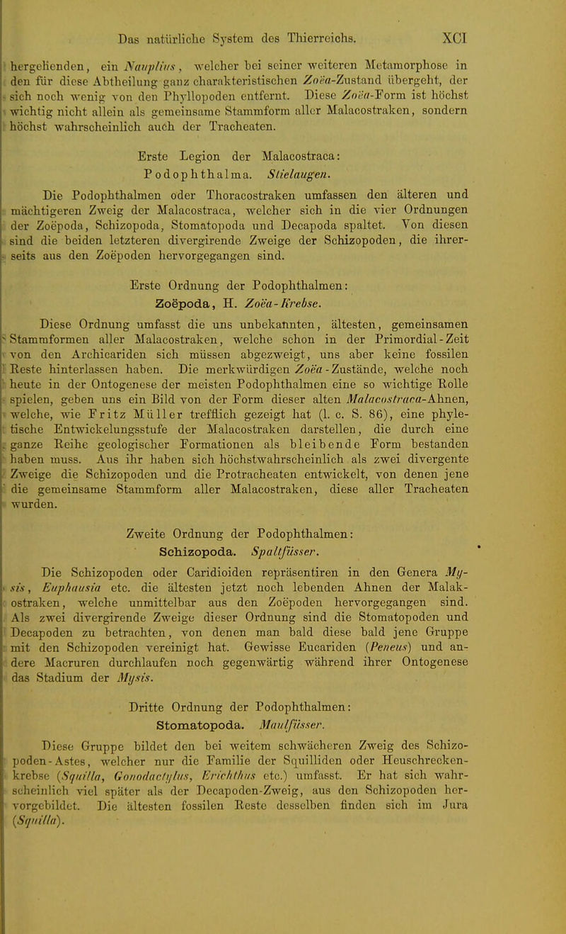 hergcKenden, ein Ndi/p/it/s, welcher bei seiner weiteren Metamorphose in den für diese Abtheilung ganz charakteristischen ^oefl-Zustand Ubergeht, der sich noch wenig von den Phyllopoden entfernt. Diese Zoea-Yorm ist höchst wichtig nicht allein als gemeinsame Stammform aller Malacostraken, sondern höchst wahrscheinlich auch der Tracheaten. Erste Legion der Malacostraca: Podophthalma. Slielaugeti. Die Podophthalmen oder Thoracostraken umfassen den älteren und mächtigeren Zweig der Malacostraca, welcher sich in die vier Ordnungen der Zoepoda, Schizopoda, Stomatopoda und Decapoda spaltet. Von diesen sind die beiden letzteren divergirende Zweige der Schizopoden, die ihrer- seits aus den Zoepoden hervorgegangen sind. Erste Ordnung der Podophthalmen: Zoepoda, H. Zoea-Krebse. Diese Ordnung umfasst die uns unbekannten, ältesten, gemeinsamen Stammformen aller Malacostraken, welche schon in der Primordial - Zeit von den Ärchicariden sich müssen abgezweigt, uns aber keine fossilen Keste hinterlassen haben. Die merkwürdigen Zoea-Zustände, welche noch heute in der Ontogenese der meisten Podophthalmen eine so wichtige Bolle spielen, geben uns ein Bild von der Eorm dieser alten Mahicostraea-Ahnen, welche, wie Eritz Müller trefflich gezeigt hat (1. c. S. 86), eine phyle- tische Entwickelungsstufe der Malacostraken darstellen, die durch eine ganze Reihe geologischer Eormationen als bleibende Form bestanden haben muss. Aus ihr haben sich höchstwahrscheinlich als zwei divergente Zweige die Schizopoden und die Protracheaten entwickelt, von denen jene die gemeinsame Stammform aller Malacostraken, diese aller Tracheaten wurden. Zweite Ordnung der Podophthalmen: Schizopoda. Spaltfüsser. Die Schizopoden oder Caridioiden repräsentiren in den Genera My- xi's, Eup/iausia etc. die ältesten jetzt noch lebenden Ahnen der Malak- ostraken, welche unmittelbar aus den Zoepoden hervorgegangen sind. Als zwei divergirende Zweige dieser Ordnung sind die Stomatopoden und Decapoden zu betrachten, von denen man bald diese bald jene Gruppe mit den Schizopoden vereinigt hat. Gewisse Eucariden (Pe/ieus) und an- dere Macruren durchlaufen noch gegenwärtig während ihrer Ontogenese das Stadium der Mysis. Dritte Ordnung der Podophthalmen: Stomatopoda. Maiilfii.sser. Diese Gruppe bildet den bei weitem schwächeren Zweig des Schizo- poden-Astes, welcher nur die Familie der Squilliden oder Heuschrecken- krebse {Sqidlla, Gonodacliitiis, Erichthiis etc.) umfasst. Er hat sich wahr- scheinlich viel später als der Decapoden-Zweig, aus den Schizopoden her- vorgebildet. Die ältesten fossilen Reste desselben finden sich im Jura {S(jiiiUa).