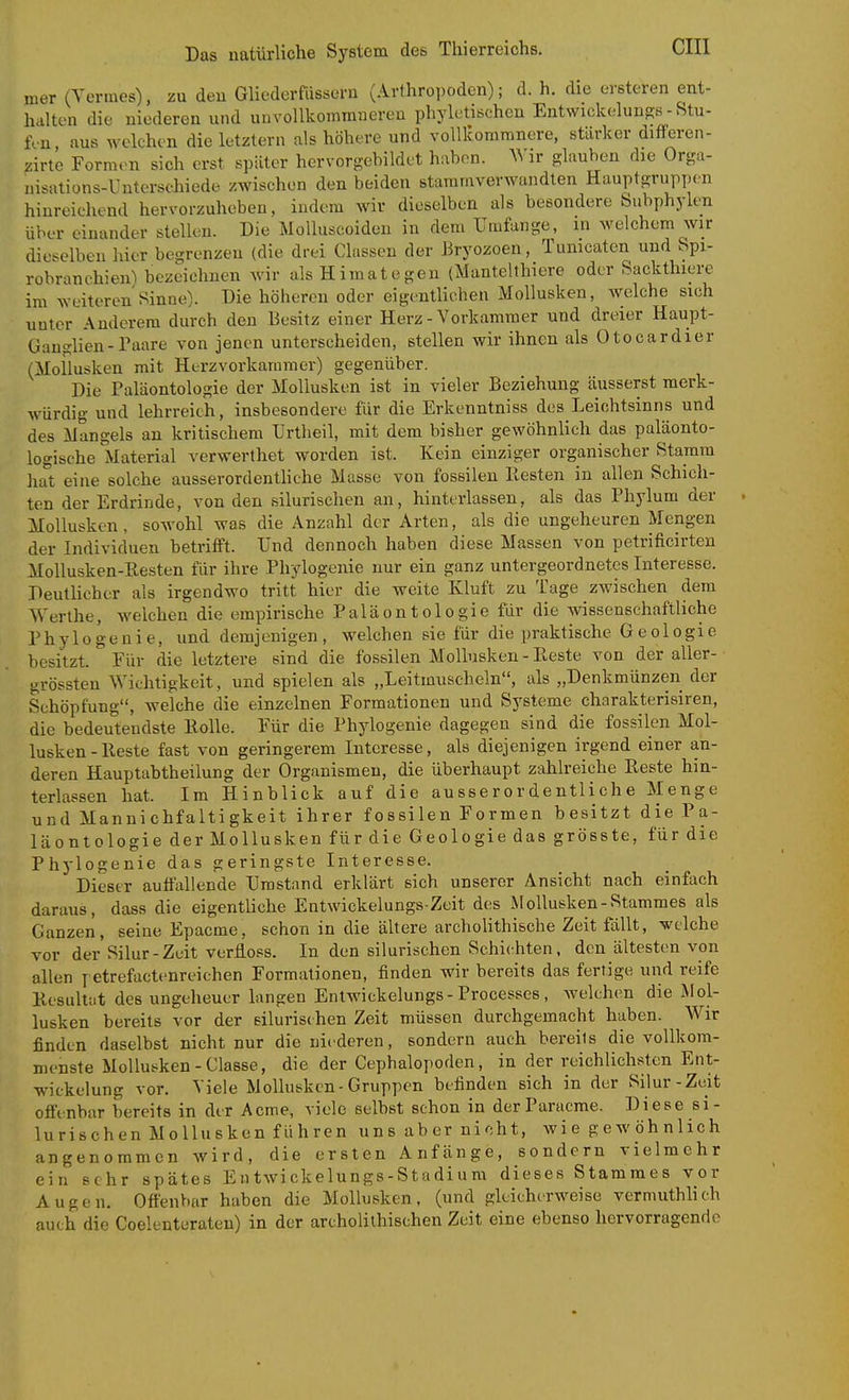 nier (Yermes), zu deu Gliederfiissern (Arthropoden); d. h. die ersteren ent- halten die niederen und unvoUkomnmeren phyletischen Entwickelungs - Stu- fen, aus welchen die letztern als höhere und voUlcommnere, stärker differen- zirte Formen sich erst später hervorgehildet h;ibon. Wir glauben die Orga- uisations-Unterschiede zwischen den beiden stammverwandten Hauptgruppen hinreichend hervorzuheben, indem wir dieselben als besondere Subphylen über einander stellen. Die Molluscoiden in dem Umfange, m welchem wir dieselben hier begrenzen (die drei Classen der Bryozoen, Tumcaten und Spi- robranchien^ bezeichnen wir alsHimategen (Mantelthiere oder Sackthiere im weiteren Sinne). Die höheren oder eigentlichen Mollusken, welche sich unter Anderem durch den Besitz einer Herz - Vorkammer und dreier Haupt- Gano-lien-Paare von jenen unterscheiden, stellen wir ihnen als Otocardier (Mollusken mit Herzvorkaramer) gegenüber. Die Paläontologie der Mollusken ist in vieler Beziehung äusserst merk- würdig und lehrreich, insbesondere für die Erkenntniss des Leichtsinns und des Mangels an kritischem Urtheil, mit dem bisher gewöhnlich das paläonto- logische Material verwerthet worden ist. Kein einziger organischer Stamm liat eine solche ausserordentHche Masse von fossilen Resten in allen Schich- ten der Erdrinde, von den silurischen an, hinterlassen, als das Phylum der Mollusken, sowohl was die Anzahl der Arten, als die ungeheuren Mengen der Individuen betrifft. Und dennoch haben diese Massen von petrificirten Mollusken-Resten für ihre Phylogenie nur ein ganz untergeordnetes Interesse. Deutlicher als irgendwo tritt hier die weite Kluft zu Tage zwischen dem Werthe, welchen die empirische Paläontologie für die wissenschaftliche Phylogenie, und demjenigen, welchen sie für die praktische Geologie besitzt. Für die letztere sind die fo.ssilen Mollusken-Reste von der aller- grössten Wichtigkeit, und spielen als „Leitmnscheln, als „Denkmünzen der Schöpfung, welche die einzelnen Formationen und Systeme charakterisiren, die bedeutendste Rolle. Für die Phylogenie dagegen sind die fossilen Mol- lusken-Reste fast von geringerem Interesse, als diejenigen irgend einer an- deren Hauptabtheilung der Organismen, die überhaupt zahlreiche Reste hin- terlassen hat. Im Hinblick auf die ausserordentliche Menge und Mannichfaltigkeit ihrer fossilen Formen besitzt die Pa- läontologie der Mollusken für die Geologie das grösste, für die Phylogenie das geringste Interesse. Dieser auffallende Umstand erklärt sich unserer Ansicht nach einfach daraus, dass die eigentliche Entwickelungs-Zeit des Mollusken-Stammes als Ganzen, seine Epacme, schon in die ältere archolithi&che Zeit fällt, welche vor der Silur - Zeit verfioss. In den silurischen Schichten . den ältesten von allen petrefactenreichen Formationen, finden wir bereits das fertige und reife Resultat des ungeheuer langen Entwickelungs-Processes, welchen die Mol- lusken bereits vor der silurischen Zeit müssen durchgemacht haben. Wir finden daselbst nicht nur die niederen, sondern auch bereits die vollkom- menste Mollusken-Classe, die der Cephalopoden, in der reichlichsten Ent- wickelung vor. Viele Mollusken-Gruppen befinden sich in der Silur-Zeit ofl'enbar bereits in der Acme, viele selbst schon in derParacme. Diese si- lurischen Mollusken führen uns aber nicht, Avi e g e w öh n lieh angenommen wird, die ersten Anfänge, sondern vielmehr ein sehr spätes Eutwickelungs-Stadiura dieses Stammes vor Augen. Oftenbar haben die Mollusken, (und gleicherweise vermuthlich auch die Coelenterateu) in der archolithischen Zeit eine ebenso hervorragende