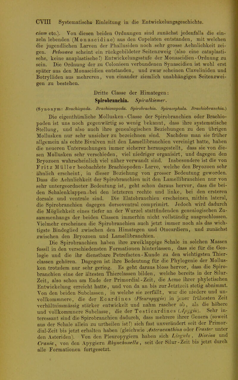 dum etc.). Von diesen beiden Ordnungen sind zunächst jedenfalls die ein- zeln lebenden (M ou ascidi ae) aus den Copelaten entstanden, mit welchen die jugendlichen Larven der Phallusiden noch sehr grosse Aehnlichkeit zei- gen. Pelonaea scheint ein rückgebildeter Seitenzweig (also eine cataplasti- sche, keine anaplastische!) Eutwickelungsstufe der Monascidien-Ordnung zu sein. Die Ordnung der zu Colonieen verbundenen Synascidien ist wohl erst später aus den Monascidien entstanden, und zwar scheinen Claveliniden und Botrylliden aus mehreren, von einander ziemlich unabhängigen Seitenzwei- gen zu bestehen. Dritte Classe der Himategen: Spirobranchia. Spiralkiemer. (Synonym: Brachiopoda. Brachionopoda. Spirobrachia. Spiracephala. Brachiohranchia.) Die eigenthümliche Mollusken - Classe der Spirobranchien oder Brachio- poden ist uns noch gegenwärtig so wenig bekannt, dass ihre systematische Stellung, und also auch ihre genealogischen Beziehungen zu den übrigen Mollusken nur sehr unsicher zu bezeichnen sind. Nachdem man sie früher allgemein als echte Bivalven mit den Lamellibranchien vereinigt hatte, haben die neueren Untersuchungen immer sicherer herausgestellt, dass sie von die- sen Mollusken sehr verschieden, viel niedriger organisirt, und dagegen den Bryozoen wahrscheinlich viel näher verwandt sind. Insbesondere ist die von Eritz Müller beobachtete Brachiopoden-Larve, welche den Bryozoen sehr ähnlich erscheint, in dieser Beziehung von grosser Bedeutung geworden. Dass die Aehnlichkeit der Spirobranchien mit den Lamellibranchien nur von sehr untergeordneter Bedeutung ist, geht schon daraus hervor, dass die bei- den Schalenklappen bei den letzteren rechte und linke, bei den ersteren dorsale und ventrale sind. Die Elatobranchien erscheineix mithin lateral, die Spirobranchien dagegen dorsoventral comprimirt. Jedoch wird dadurch die Möglichkeit eines tiefer an der Wurzel stattfindenden genealogischen Zu- sammenhangs der beiden Classeu immerhin nicht vollständig ausgeschlossen. Vielmehr erscheinen die Spirobranchien auch jetzt immer noch als das wich- tigste Bindeglied zwischen den Himategen und Otocardiern, und zunächst zwischen den Bryozoen und Lamellibranchien. Die Spirobranchien haben ihre zweiklappige Schale in solchen Massen fossil in den verschiedensten Formationen hinterlassen, dass sie für die Geo- logie und die ihr dienstbare Petrefacten-Kunde zu den wichtigsten Thier- classen gehören. Dagegen ist ihre Bedeutung für die Phylogenie der Mollus- ken trotzdem nur sehr gering. Es geht daraus bloss hervor, dass die Spiro- branchien eine der ältesten Thierclassen bilden, welche bereits in der Silur- Zeit, also schon am Ende der Primordial - Zeit, die Acme ihrer phyletischen Entwickelung erreicht hatte, und von da an bis zur Jetztzeit stetig abnimmt. Von den beiden Subclassen, in welche sie zerfällt, war die niedere und uu- vollkommnere, die der Ecardines (Pleuropygid) in jeuer frühesten Zeit verhältnissmässig stärker entwickelt und nahm rascher ab, als die höhere und vollkommnere Subclasse, die der Testicardines Upi/gia). Sehr in- teressant sind die Spirobranchien dadurch, dass mehrere ihrer Genera (soweit aus der Schale allein zu urtheilen ist!) sich fast unverändert seit der Primor- dial-Zeit bis jetzt erhalten haben (gleichAvie J.stcracant/iion oder Uraster unter den Ästenden). Von den Pleuropygiern haben sich Lingiila , Uiscinn und Crania ,. von den Apygiern R/n/ftc/ionel/a, seit der Silur - Zeit bis jetzt durch alle Eormationen fortgesetzt.