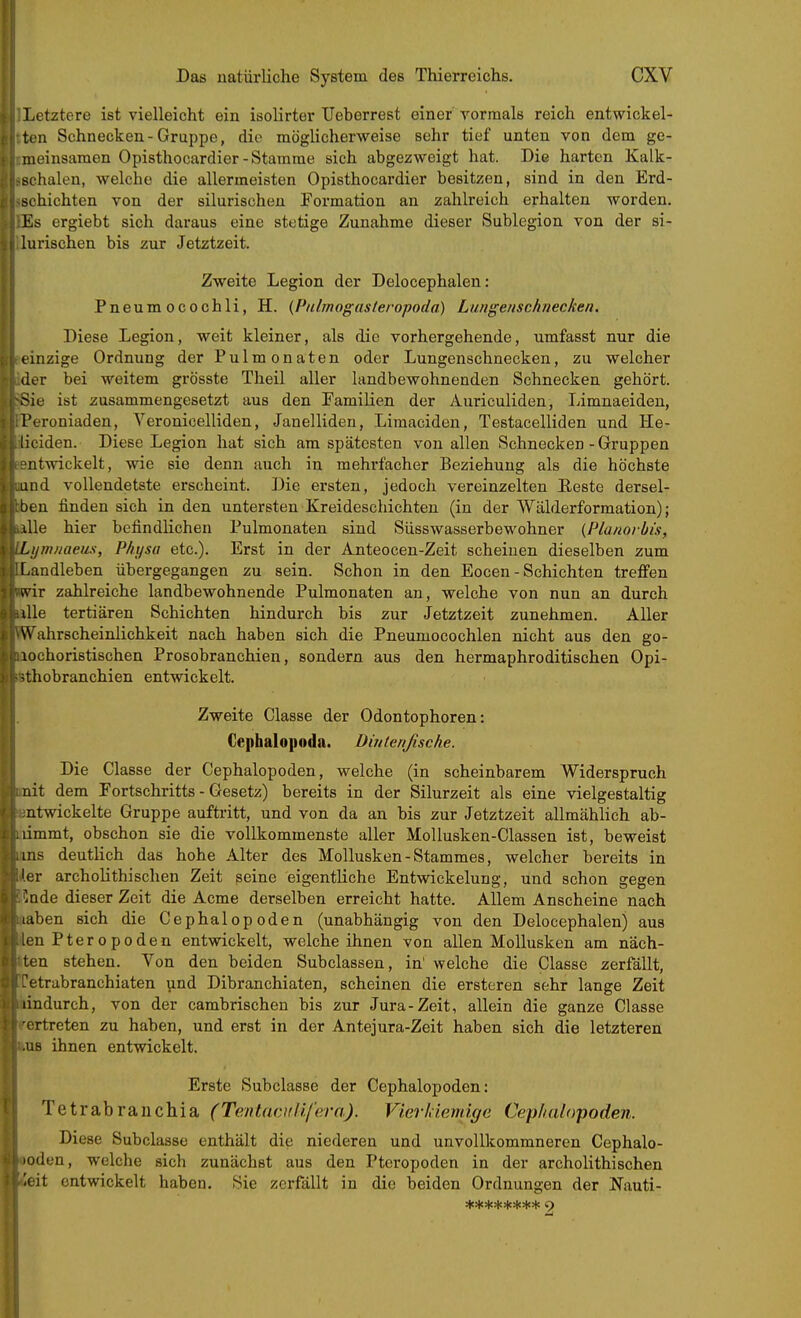 Letztere ist vielleicht ein isolirter TJeberrest einer vormals reich entwickel- ten Schnecken-Gruppe, die möglicherweise sehr tief unten von dem ge- meinsamen Opisthocardier-Stamme sich abgezweigt hat. Die harten Kalk- schalen, welche die allermeisten Opisthocardier besitzen, sind in den Erd- schichten von der silurischeu Formation an zahlreich erhalten worden. Es ergiebt sich daraus eine stetige Zunahme dieser Sublegion von der si- lurischen bis zur Jetztzeit. Zweite Legion der Delocephalen: Pneum ocochli, H. {Piilmogasteropoda) Lungenschnecken. Diese Legion, weit kleiner, als die vorhergehende, umfasst nur die einzige Ordnung der Pulmonaten oder Lungenschnecken, zu welcher der bei weitem grösste Theil aller landbewohnenden Schnecken gehört. Sie ist zusammengesetzt aus den Familien der Auriculiden, Limnaeiden, Feroniaden, Veronicelliden, Janellideu, Limaciden, Testacelliden und He- liciden. Diese Legion hat sich am spätesten von allen Schnecken-Gruppen entwickelt, wie sie denn auch in mehrfacher Beziehung als die höchste lind vollendetste erscheint. Die ersten, jedoch vereinzelten Beste dersel- ben finden sich in den untersten Kreideschichten (in der Wälderformation); ^lle hier befindlichen Pulmonaten sind Siisswasserbewohner {Planovbts, Lijmnaeus, PAt/sa etc.). Erst in der Anteocen-Zeit scheinen dieselben zum [.andleben übergegangen zu sein. Schon in den Eocen - Schichten treffen wir zahlreiche landbewohnende Pulmonaten an, welche von nun an durch ille tertiären Schichten hindurch bis zur Jetztzeit zunehmen. Aller kTahrscheinlichkeit nach haben sich die Pneumocochlen nicht aus den go- lochoristischen Prosobranchien, sondern aus den hermaphroditischen Opi- ;thobranchien entwickelt. Zweite Classe der Odontophoren: Cephalopoda. Dintenßsche. Die Classe der Cephalopoden, welche (in scheinbarem Widerspruch nit dem Fortschritts - Gesetz) bereits in der Silurzeit als eine vielgestaltig ntwickelte Gruppe auftritt, und von da an bis zur Jetztzeit allmählich ab- limmt, obschon sie die vollkommenste aller Mollusken-Classen ist, beweist ms deutlich das hohe Alter des Mollusken-Stammes, welcher bereits in ler archolithischen Zeit seine eigentliche Entwickelung, und schon gegen Code dieser Zeit die Acme derselben erreicht hatte. Allem Anscheine nach laben sich die Cephalopoden (unabhängig von den Delocephalen) aus lenPteropoden entwickelt, welche ihnen von allen Mollusken am näch- ten stehen. Von den beiden Subclassen, in' welche die Classe zerfällt, -etrabranchiaten und Dibranchiaten, scheinen die ersteren sehr lange Zeit lindurch, von der cambrischen bis zur Jura-Zeit, allein die ganze Classe ortreten zu haben, und erst in der Antejura-Zeit haben sich die letzteren .US ihnen entwickelt. Erste Subclasse der Cephalopoden: Tetrabraiichia (Tentamllfera). Vierhiemige Cephalopoden. Diese Subclasse enthält die niederen und unvollkommneren Cephalo- lodun, welche sicli zunächst aus den Pteropoden in der archolithischen ^oit entwickelt haben. Sie zerfällt in die beiden Ordnungen der Nauti-