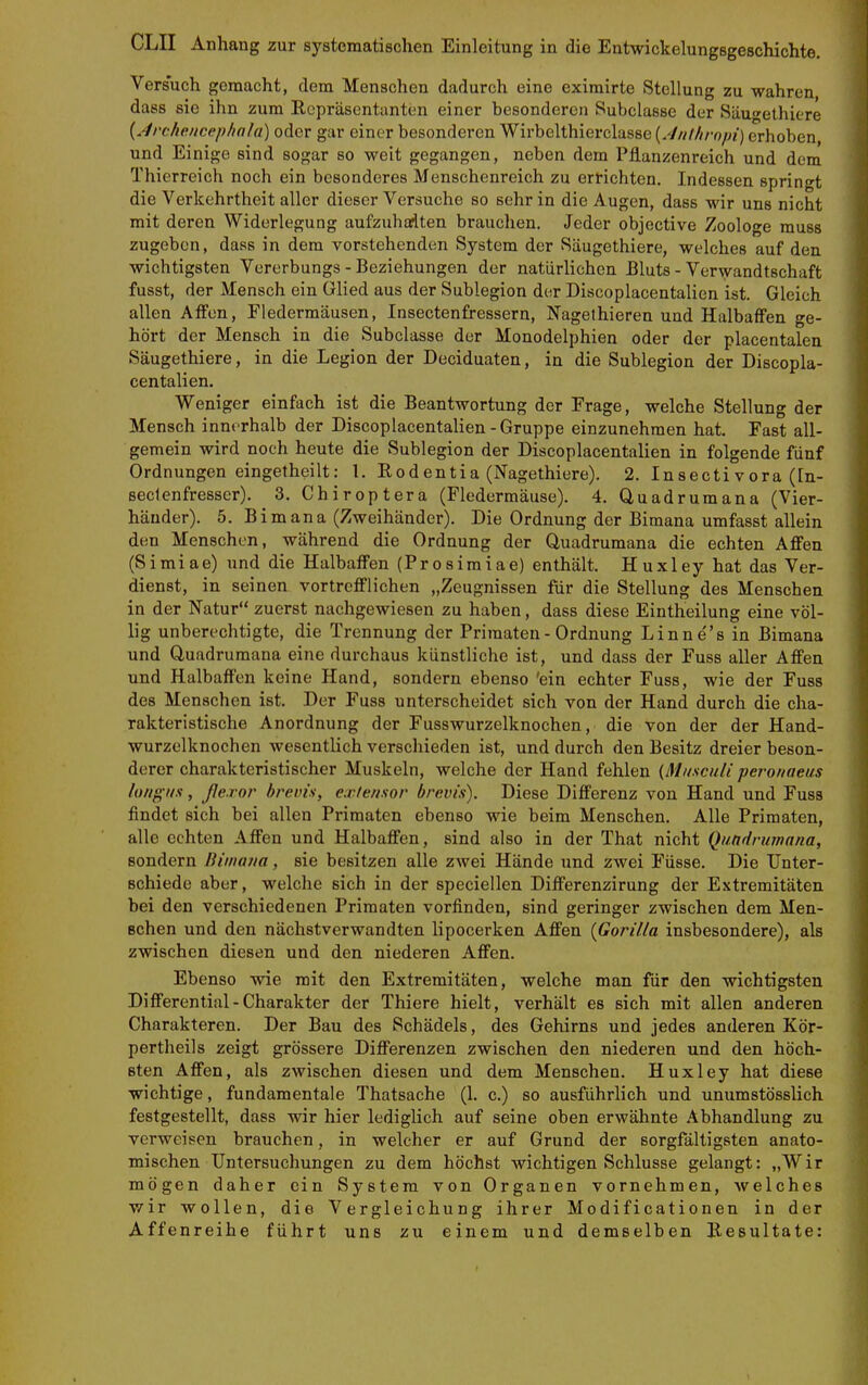 Versuch gemacht, dem Menschen dadurch eine eximirte Stellung zu wahren dass sie ihn zum Repräsentanten einer besonderen Subclasse der Säugethiere {.4reheiicephala) oder gar einer besonderen Wirbelthierclasse {.'Inthrnpi) erhoben und Einige sind sogar so weit gegangen, neben dem Pflanzenreich und dem Thierreich noch ein besonderes Menschenreich zu errichten. Indessen springt die Verkehrtheit aller dieser Versuche so sehr in die Augen, dass wir uns nicht mit deren Widerlegung aufzuhalten brauchen. Jeder objective Zoologe muss zugeben, dass in dem vorstehenden System der Säugethiere, welches auf den wichtigsten Vererbungs - Beziehungen der natürlichen Bluts - Verwandtschaft fusst, der Mensch ein Glied aus der Sublegion der Discopiacentalien ist. Gleich allen Affen, Fledermäusen, Insectenfressern, Nagethieren und Halbaffen ge- hört der Mensch in die Subclasse der Monodelphien oder der placentalen Säugethiere, in die Legion der Deciduaten, in die Sublegion der Discopia- centalien. Weniger einfach ist die Beantwortung der Frage, welche Stellung der Mensch innerhalb der Discoplacentalien-Gruppe einzunehmen hat. Fast all- gemein wird noch heute die Sublegion der Discoplacentalien in folgende fünf Ordnungen eingetheilt: 1. Rodentia (Nagethiere). 2. Insectivora (In- seclenfresser). 3. Chiroptera (Fledermäuse). 4. Quadrumana (Vier- häuder). 5. Bimana (Zweihänder). Die Ordnung der Bimana umfasst allein den Menschen, während die Ordnung der Quadrumana die echten Affen (Simiae) und die Halbaffen (Prosimiae) enthält. Huxley hat das Ver- dienst, in seinen vortrefflichen „Zeugnissen für die Stellung des Menschen in der Natur zuerst nachgewiesen zu haben, dass diese Eintheilung eine völ- lig unberechtigte, die Trennung der Primaten - Ordnung Linnes in Bimana und Quadrumana eine durchaus künstliche ist, und dass der Fuss aller Affen und Halbaffen keine Hand, sondern ebenso 'ein echter Fuss, wie der Fuss des Menschen ist. Der Fuss unterscheidet sich von der Hand durch die cha- rakteristische Anordnung der Fusswurzelknochen, die von der der Hand- wurzelknochen wesentlich verschieden ist, und durch den Besitz dreier beson- derer charakteristischer Muskeln, welche der Hand fehlen {Musculi perouaeus lotigus, ße.ror brevis, exle/isor brevis). Diese Differenz von Hand und Fuss findet sich bei allen Primaten ebenso wie beim Menschen. Alle Primaten, alle echten Affen und Halbaffen, sind also in der That nicht Qundrurnana, sondern Biuiaiia, sie besitzen alle zwei Hände und zwei Füsse. Die Unter- schiede aber, welche sich in der speciellen Differenzirung der Extremitäten bei den verschiedenen Primaten vorfinden, sind geringer zwischen dem Men- schen und den nächstverwandten lipocerken Affen {Gorilla insbesondere), als zwischen diesen und den niederen Affen. Ebenso wie mit den Extremitäten, welche man für den wichtigsten Differential-Charakter der Thiere hielt, verhält es sich mit allen anderen Charakteren. Der Bau des Schädels, des Gehirns und jedes anderen Kör- pertheils zeigt grössere Differenzen zwischen den niederen und den höch- sten Affen, als zwischen diesen und dem Menschen. Huxley hat diese wichtige, fundamentale Thatsache (1. c.) so ausführlich und unumstösslich festgestellt, dass wir hier lediglich auf seine oben erwähnte Abhandlung zu verweisen brauchen, in welcher er auf Grund der sorgfältigsten anato- mischen Untersuchungen zu dem höchst wichtigen Schlüsse gelangt: „Wir mögen daher ein System von Organen vornehmen, welches wir wollen, die Vergleichung ihrer Modificationen in der Affenreihe führt uns zu einem und demselben Resultate: f