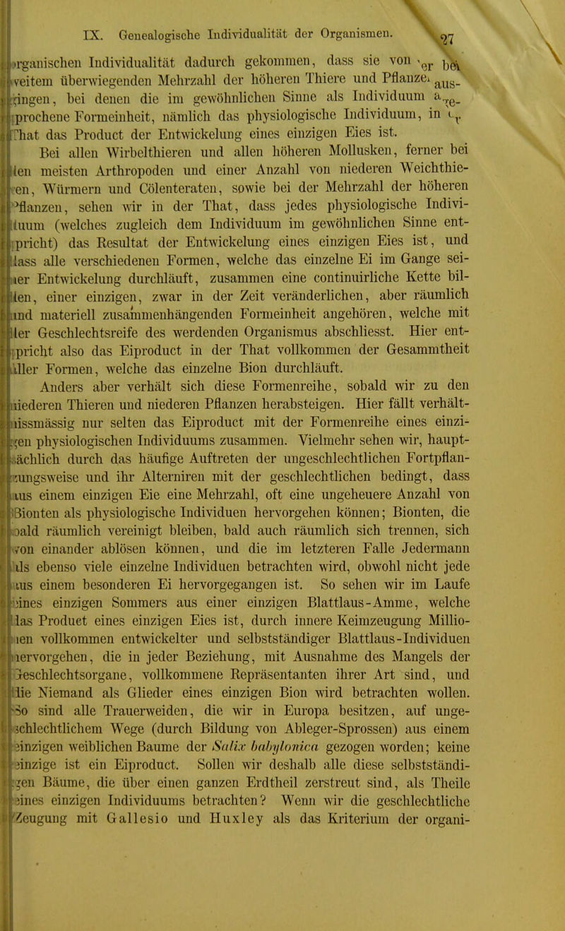 organischen Individualität dadurch gekommen, dass sie von ^^j. j^^ veitem überwiegenden Mehrzahl der höhereu Thiere und Pflauze^ ingen, bei denen die im gewöhnlicheu Sinne als Individuum a.^g_ luochene Formeinheit, nämlich das physiologische Individuum, in V^. hat das Product der Entwickelung eines einzigen Eies ist. Bei allen Wirbelthieren und allen höheren Mollusken, ferner bei ien meisten Arthropoden und einer Anzahl von niederen Weichthie- en, Würmern und Cölenteraten, sowie bei der Mehrzahl der höheren pflanzen, sehen wir in der That, dass jedes physiologische Indivi- uum (welches zugleich dem Individuum im gewöhnlichen Sinne ent- pncht) das Resultat der Entwickelung eines einzigen Eies ist, und lass alle verschiedenen Formen, welche das einzelne Ei im Gange sei- ler Entwickelung durchläuft, zusammen eine continuirliche Kette bil- len, einer einzigen, zwar in der Zeit veränderlichen, aber räumlich ind materiell zusammenhängenden Formeinheit angehören, welche mit (er Geschlechtsreife des werdenden Organismus abschliesst. Hier ent- pricht also das Eiproduct in der That vollkommen der Gesammtheit liier Formen, welche das einzelne Bion durchläuft. Anders aber verhält sich diese Formenreihe, sobald wir zu den liederen Thieren und niederen Pflanzen herabsteigen. Hier fällt verhält- lissmässig nur selten das Eiproduct mit der Formenreihe eines einzi- ;en physiologischen Individuums zusammen. Vielmehr sehen wir, haupt- ächlich durch das häufige Auftreten der ungeschlechtlichen Fortpflan- :ungsweise und ihr Aiterniren mit der geschlechtlichen bedingt, dass ins einem einzigen Eie eine Mehrzahl, oft eine ungeheuere Anzahl von Uonten als physiologische Individuen hervorgehen können; Bionten, die lald räumlich vereinigt bleiben, bald auch räumlich sich trennen, sich /on einander ablösen können, und die im letzteren Falle Jedermann ils ebenso viele einzelne Individuen betrachten wird, obwohl nicht jede lus einem besonderen Ei hervorgegangen ist. So sehen wir im Laufe ,'ines einzigen Sommers aus einer einzigen Blattlaus-Amme, welche las Product eines einzigen Eies ist, durch innere Keimzeugung Millio- len vollkommen entwickelter und selbstständiger Blattlaus-Individuen lervorgehen, die in jeder Beziehung, mit Ausnahme des Mangels der ieschlechtsorgane, vollkommene Repräsentanten ihrer Art sind, und lie Niemand als Glieder eines einzigen Bion wird betrachten wollen. So sind alle Trauerweiden, die wir in Europa besitzen, auf unge- schlechtlichem Wege (durch Bildung von Ableger-Sprossen) aus einem einzigen weiblichen Baume der Salix babylonica gezogen worden; keine .'inzige ist ein Eiproduct. Sollen wir deshalb alle diese selbstständi- ,^cn Bäume, die über einen ganzen Erdtheil zerstreut sind, als Theile !ines einzigen Individuums betrachten? Wenn wir die geschlechtliche Beugung mit Gallesio und Huxley als das Kriterium der organi-