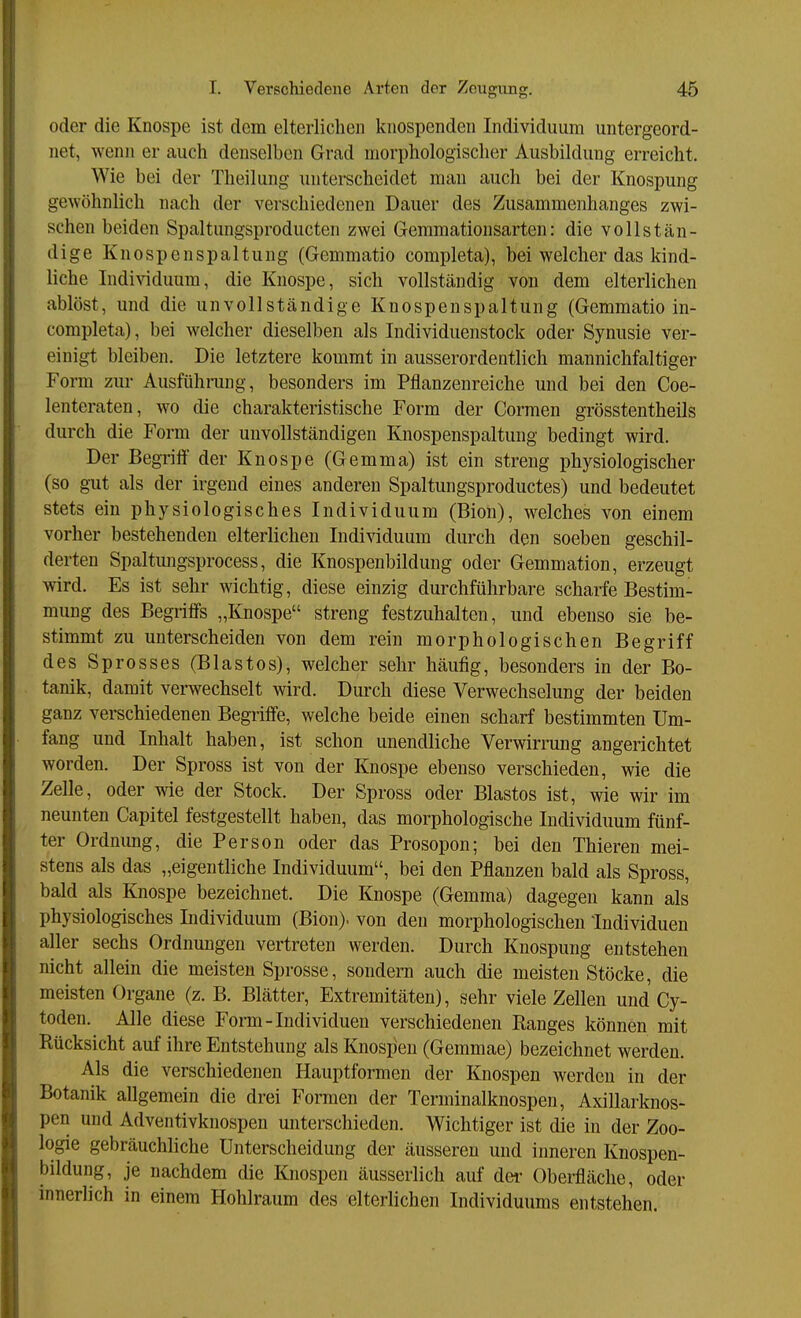 oder die Knospe ist dem elterliclieii knospenden Individuum untergeord- net, wenn er auch denselben Grad morphologischer Ausbildung erreicht. Wie bei der Theilung unterscheidet man auch bei der Knospung gewöhnlich nach der verschiedenen Dauer des Zusammenhanges zwi- schen beiden Spaltungsproducten zwei Gemmationsarten: die vollstän- dige Knospenspaltung (Gemmatio completa), bei welcher das kind- liche Individuum, die Knospe, sich vollständig von dem elterlichen ablöst, und die unvollständige Knospenspaltung (Gemmatio in- completa), bei welcher dieselben als Individuenstock oder Synusie ver- einigt bleiben. Die letztere kommt in ausserordentlich mannichfaltiger Form zur Ausführung, besonders im Pflanzenreiche und bei den Coe- lenteraten, wo die charakteristische Form der Cormen grösstentheils durch die Form der unvollständigen Knospenspaltung bedingt wird. Der Begriff der Knospe (Gemma) ist ein streng physiologischer (so g-ut als der irgend eines anderen Spaltungsproductes) und bedeutet stets ein physiologisches Individuum (Bion), welches von einem vorher bestehenden elterlichen Individuum durch den soeben geschil- derten Spaltmigsprocess, die Knospenbildung oder Gemmation, erzeugt wird. Es ist sehr wichtig, diese einzig durchführbare scharfe Bestim- mung des Begriffs „Knospe streng festzuhalten, und ebenso sie be- stimmt zu unterscheiden von dem rein morphologischen Begriff des Sprosses (Blastos), welcher sehr häufig, besonders in der Bo- tanik, damit verwechselt wird. Durch diese Verwechselung der beiden ganz verschiedenen Begriffe, welche beide einen scharf bestimmten Um- fang und Inhalt haben, ist schon unendliche Verwirrung angerichtet worden. Der Spross ist von der Knospe ebenso verschieden, wie die Zelle, oder wie der Stock. Der Spross oder Blastos ist, wie wir im neunten Capitel festgestellt haben, das morphologische Individuum fünf- ter Ordnung, die Person oder das Prosopon; bei den Thieren mei- stens als das „eigentliche Individuum, bei den Pflanzen bald als Spross, bald als Knospe bezeichnet. Die Knospe (Gemma) dagegen kann als physiologisches Individuum (Bion). von den morphologischen Individuen aller sechs Ordnungen vertreten werden. Durch Knospung entstehen nicht allein die meisten Sprosse, sondeni auch die meisten Stöcke, die meisten Organe (z. B. Blätter, Extremitäten), sehr viele Zellen und Cy- toden. Alle diese Form-Individuen verschiedenen Ranges können mit Rücksicht auf ihre Entstehung als Knospen (Gemmae) bezeichnet werden. Als die verschiedenen Hauptformen der Knospen werden in der Botanik allgemein die drei Formen der Terminalknospen, Axillarknos- pen und Adventivknospen unterschieden. Wichtiger ist die in der Zoo- logie gebräuchliche Unterscheidung der äusseren und inneren Knospen- bildung, je nachdem die Knospen äusseriich auf der Oberfläche, oder inneriich in einem Hohlraum des elterlichen Individuums entstehen.