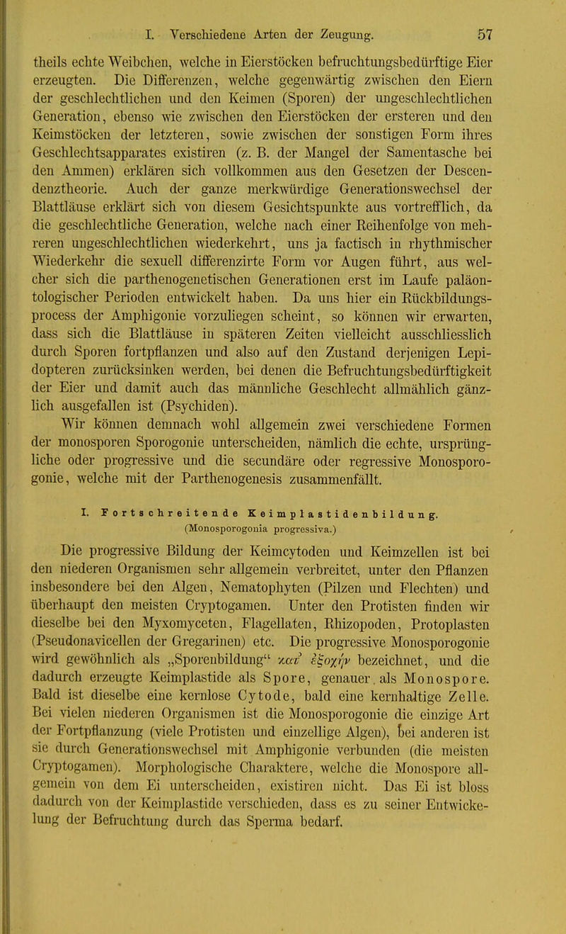 theils echte Weibchen, welche in Eierstöcken befmchtungsbedürftige Eier erzeugten. Die Differenzen, welche gegenwärtig zwischen den Eiern der geschlechtlichen und den Keimen (Sporen) der ungeschlechtlichen Generation, ebenso wie zwischen den Eierstöcken der ersteren und den Keimstöcken der letzteren, sowie zwischen der sonstigen Form ihres Geschlechtsapparates existiren (z. B. der Mangel der Samentasche bei den Ammen) erklären sich vollkommen aus den Gesetzen der Descen- denztheorie. Auch der ganze merkwürdige Generationswechsel der Blattläuse erklärt sich von diesem Gesichtspunkte aus vortrefflich, da die geschlechtliche Generation, welche nach einer Reihenfolge von meh- reren ungeschlechtlichen wiederkehrt, uns ja factisch in rhythmischer Wiederkehr die sexuell differenzirte Form vor Augen führt, aus wel- cher sich die parthenogenetischen Generationen erst im Laufe paläon- tologischer Perioden entwickelt haben. Da uns hier ein Rückbildungs- process der Amphigonie vorzuHegen scheint, so können wir erwarten, dass sich die Blattläuse in späteren Zeiten vielleicht ausschliesslich durch Sporen fortpflanzen und also auf den Zustand derjenigen Lepi- dopteren zurücksinken werden, bei denen die Befruchtungsbedürftigkeit der Eier und damit auch das männliche Geschlecht allmählich gänz- lich ausgefallen ist (Psychiden). Wir können demnach wohl allgemein zwei verschiedene Formen der monosporen Sporogonie unterscheiden, nämlich die echte, ursprüng- liche oder progressive und die secundäre oder regressive Monosporo- gonie, welche mit der Parthenogenesis zusammenfällt. I. Fortschreitende Keimplastidenbildung. (Monosporogonia progressiva.) Die progressive Bildung der Keimcytodeu und Keimzellen ist bei den niederen Organismen sehr allgemein verbreitet, unter den Pflanzen insbesondere bei den Algen, Nematophyten (Pilzen und Flechten) und überhaupt den meisten Cryptogamen. Unter den Protisten finden wir dieselbe bei den Myxomyceten, Flagellaten, Rhizopoden, Protoplasten (Pseudonavicellen der Gregarinen) etc. Die progressive Monosporogonie wird gewöhnlich als „Sporenbildung y^ax e^oxijv bezeichnet, und die dadurch erzeugte Keimplastide als Spore, genauer, als Monospore. Bald ist dieselbe eine kernlose Cytode, bald eine kernhaltige Zelle. Bei vielen niederen Organismen ist die Monosporogonie die einzige Art der Fortpflanzung (viele Protisten und einzellige Algen), tei anderen ist sie durch Generationswechsel mit Amphigonie verbunden (die meisten Cryptogamen). Morphologische Charaktere, welche die Monospore all- gemein von dem Ei unterscheiden, existiren nicht. Das Ei ist bloss dadurch von der Keirnplastide verschieden, dass es zu seiner Entwicke- lung der Befruchtung durch das Sperma bedarf.