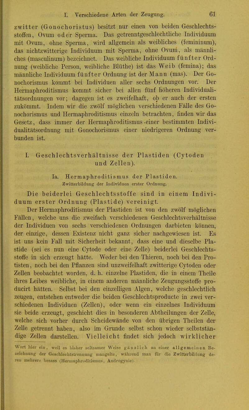 Zwitter (Gonochoristus) besitzt nur einen von beiden Geschlechts- stoflFen, Ovum oder Sperma. Das getrenntgeschlechtliche Individuum mit Ovum, ohne Sperma, wird allgemein als weibliches (femininum), das nichtzwitterige Individuum mit Sperma, ohne Ovum, als männli- ches (masculinum) bezeichnet. Das weibliche Individuum fünfter Ord- nung (weibliche Person, weibliche Blüthe) ist das Weib (femina); das männliche Individuum fünfter Ordnung ist der Mann (mas). Der Go- nochorismus kommt bei Individuen aller sechs Ordnungen vor. Der Hermaphroditismus kommt sicher bei allen fünf höheren Individuali- tätsordnungen vor; dagegen ist es zweifelhaft, ob er auch der ersten zukömmt. Indem wir die zwölf möglichen verschiedenen Fälle des Go- nochorismus und Hermaphroditismus einzeln betrachten, finden wir das Gesetz, dass immer der Hermaphroditismus -einer bestimmten Indivi- dualitätsordnung mit Gonochorismus einer niedrigeren Ordnung ver- bunden ist, I. Geschlechtsverhältnisse der Piastiden (Cytoden und Zellen). la. Hermaphroditismus der Piastiden. Zwitterbildung der Individuen erster Ordnung. Die beiderlei Geschlechtsstoffe sind in einem Indivi- duum erster Ordnung (Plastide) vereinigt. Der Hermaphroditismus der Piastiden ist von den zwölf möglichen Fällen, welche uns die zweifach verschiedenen Geschlechtsverhältnisse der Individuen von sechs verschiedenen Ordnungen darbieten können, der einzige, dessen Existenz nicht ganz sicher nachgewiesen ist. Es ist uns kein Fall mit Sicherheit bekannt, dass eine und dieselbe Pla- stide (sei es nun eine Cytode oder eine Zelle) beiderlei Geschlechts- stoflfe in sich erzeugt hätte. Weder bei den Thieren, noch bei den Pro- tisten , noch bei den Pflanzen sind unzweifelhaft zwitterige Cytoden oder Zellen beobachtet worden, d. h. einzelne Piastiden, die in einem Theile ihres Leibes weibliche, in einem anderen männliche Zeugungsstotfe pro- ducirt hätten. Selbst bei den einzelligen Algen, welche geschlechtlich zeugen, entstehen entweder die beiden Geschlechtsproducte in zwei ver- schiedenen Individuen (Zellen), oder wenn ein einzelnes Individuum sie beide erzeugt, geschieht dies in besonderen Abtheilungen der Zelle, welche sich vorher durch Scheidewände von den übrigen Theilen der Zelle getrennt haben, also im Grunde selbst schon wieder selbststän- dige Zellen darstellen. Vielleicht findet sich jedoch wirklicher Wort hier ein, weil es bisher seltsamer Weise giinzlieh au einer allgemeinen Be- zeichnung der Geschlechtstrennung mangelte, während man für die Zwitterbildung de- ren mehrere besaas (Hermaphroditismus, Androgynie).