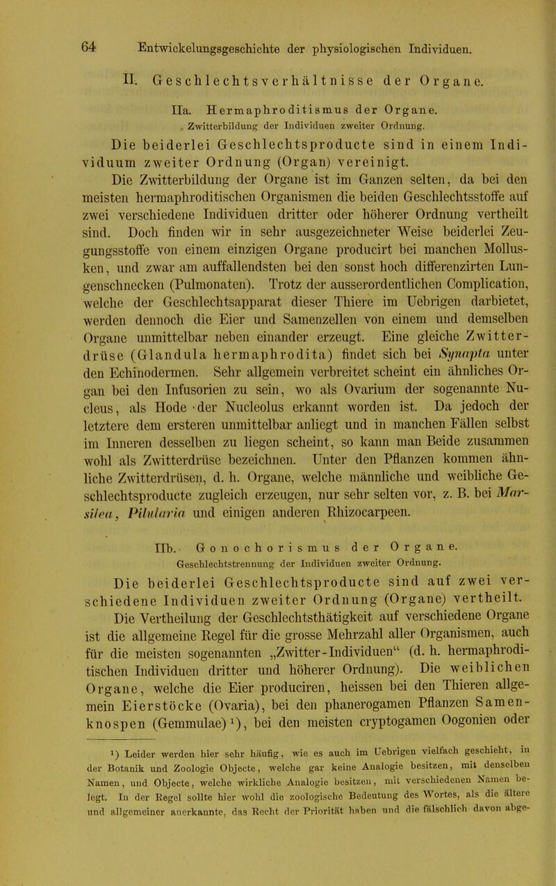 II. Geschlechtsverhältnisse der Organe. IIa. Hermaphroditismus der Organe. . Zwitterbildung der Individuen zweiter Ordnung. Die beiderlei Geschleclitsproducte sind in einem Indi- viduum zweiter Ordnung (Organ) vereinigt. Die Zwitterbildung der Organe ist im Ganzen selten, da bei den meisten hermaphroditischen Organismen die beiden Geschlechtsstoffe auf zwei verschiedene Individuen dritter oder höherer Ordnung vertheilt sind. Doch finden wir in sehr ausgezeichneter Weise beiderlei Zeu- gungsstolfe von einem einzigen Organe producirt bei manchen Mollus- ken , und zwar am auffallendsten bei den sonst hoch dilferenzirten Lun- genschnecken (Pulmonaten). Trotz der ausserordentlichen Complication, welche der Geschlechtsapparat dieser Thiere im Uebrigen darbietet, werden dennoch die Eier und Samenzellen von einem und demselben Organe unmittelbar neben einander erzeugt. Eine gleiche Zwitter- drüse (Glandula hermaphrodita) findet sich bei Synapta unter den Echinodermen. Sehr allgemein verbreitet scheint ein ähnliches Or- gan bei den Infusorien zu sein, wo als Ovarium der sogenannte Nu- cleus, als Hode • der Nucleolus erkannt worden ist. Da jedoch der letztere dem ersteren unmittelbar anliegt und in manchen Fällen selbst im Inneren desselben zu liegen scheint, so kann man Beide zusammen wohl als Zwitterdrttse bezeichnen. Unter den Pflanzen kommen ähn- liche Zwitterdrüsen, d. h. Orgaue, welche männliche und weibliche Ge- schlechtsproducte zugleich erzeugen, nur sehr selten vor, z. B. bei Mnr- siled, Pilldaria und einigen anderen Rhizocarpeen. IIb. Gonochorismus der Organe. Gesclilechtstrennung der Individuen zweiter Ordnung. Die beiderlei Geschlechtsproducte sind auf zwei ver- schiedene Individuen zweiter Ordnung (Organe) vertheilt. Die Vertheilung der Geschlechtsthätigkeit auf verschiedene Organe ist die allgemeine Regel für die grosse Mehrzahl aller Organismen, auch für die meisten sogenannten „Zwitter-Individuen (d. h. hermaphrodi- tischen Individuen dritter und höherer Ordnung). Die weiblichen Organe, welche die Eier produciren, heissen bei den Thiereu allge- mein Eierstöcke (Ovaria), bei den phanerogamen Pflanzen Samen- knospen (Gemmulae)i), bei den meisten cr3T)togamen Oogonieu oder 1) Leider werden hier sehr häufig, wie es auch im Uebrigen vielfach geschieht, in der Botanik und Zoologie Objecte, welche gar keine Analogie besitzen, mit denselben Namen, und Objecte, welche wirkliche Analogie besitzen, mit verschiedenen Namen be- legt. In der Regel sollte hier wohl die zoologische Bedeutung des Wortes, als die «Itere und allgemeiner anerkannte, das Recht der PrioritRt haben und die fSlschlich davon abge-