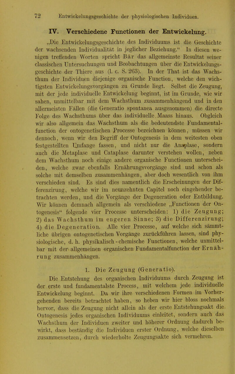 IV. Verschiedene Functionen der Entwickelung. „Die Entwickelungsgeschichte des Individuums ist die Geschichte der wachsenden Individualität in jeglicher Beziehung. In diesen we- nigen treifenden Worten spricht Bär das allgemeinste Resultat seiner classischen Untersuchungen und Beobachtungen über die Entwickelungs- geschichte der Thiere aus (1. c. S. 263). In der That ist das Wachs- thum der Individuen diejenige organische Function, welche den wich- tigsten Entwickelungsvorgängen zu Grunde liegt. Selbst die Zeugung, mit der jede individuelle Entwickelung beginnt, ist im Grunde, wie wir sahen, unmittelbar mit dem Wachstlium zusammenhängend und in den allermeisten Fällen (die Generatio spontanea ausgenommen) die directe Folge des Wachsthums über das individuelle, Maass hinaus. Obgleich wir also allgemein das Wächsthum als die bedeutendste Fundamental- function der ontogenetischen Processe bezeichnen können, müssen wir dennoch, wenn wir den Begriff der Ontogenesis in dem weitesten oben festgestellten Umfange fassen, und nicht nur die Anaplase, sondern auch die Metaplase und Cataplase darunter verstehen wollen, neben dem Wachsthum noch einige andere organische Functionen unterschei- den, welche zwar ebenfalls Ernährungsvorgänge sind und schon als solche mit demselben zusammenhängen, aber doch wesentlich von ihm verschieden sind. Es sind dies namentlich die Erscheinungen der Dif- ferenzirung, welche wir im neimzehnten Capitel noch eingehender be- trachten werden, und die Vorgänge der Degeneration oder Entbilduug. Wir können demnach allgemein als verschiedene „Functionen der On- togenesis folgende vier Processe unterscheiden: 1) die Zeugung; 2) das Wachsthum im engeren Sinne; 3) die Differenzirung; 4) die Degeneration. Alle vier Processe, auf welche sich sämmt- liche übrigen ontogenetischen Vorgänge zurückführen lassen, sind phy- siologische, d.h. physikalisch - chemische Functionen, welche unmittel- bar mit der\ allgemeinen organischen Fundamentalfunction der Ernäh- rung zusammenhängen. 1. Die Zeugung (Generatio). , Die Entstehung des organischen Individuums durch Zeugung ist der erste und fundamentalste Process, mit welchem jede individuelle Entwickelung beginnt. Da wir ihre verschiedenen Formen im Vorher- gehenden bereits betrachtet haben, so heben wir hier bloss nochmals hervor, dass die Zeugung nicht allein als der erste Entstehungsakt die. Ontogenesis jedes organischen Individuums einleitet, sondern auch das Wachsthum der Individuen zweiter und höherer Ordnung dadurch be- wirkt, dass beständig die Individuen erster Ordnung, welche dieselben zusammensetzen, durch wiederholte Zeugungsakte sich vermehren.