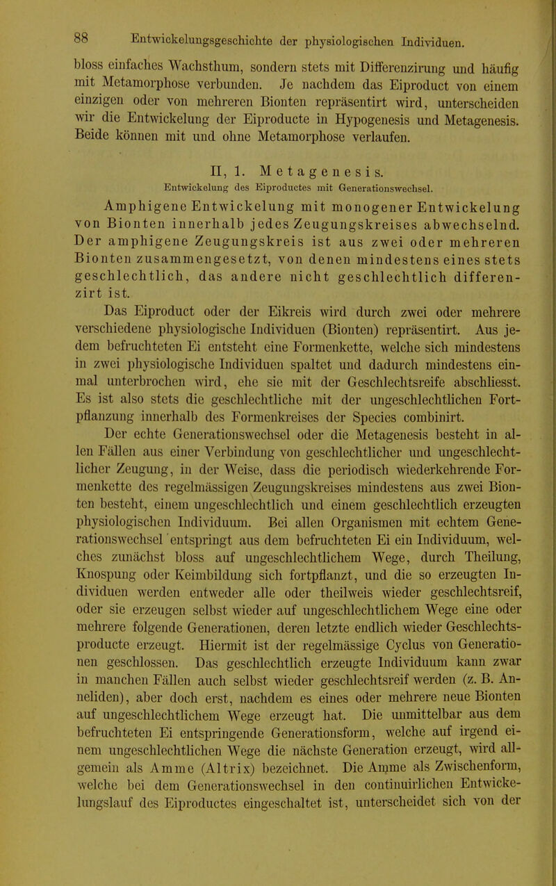 bloss einfaches Wachsthum, sondern stets mit Differenzirung mid häufig mit Metamorphose verbunden. Je nachdem das Eiproduct von einem einzigen oder von mehreren Bionten repräsentirt wird, unterscheiden wir die Entwickelung der Eiproducte in Hypogenesis und Metagenesis. Beide können mit und ohne Metamorphose verlaufen. II, 1. Metagenesis. Entwickelung des Eiproductes mit Generationswechsel. Amphigene Entwickelung mit monogener Entwickelung von Bionten innerhalb jedes Zeugungskreises abwechselnd. Der amphigene Zeugungskreis ist aus zwei oder mehreren Bionten zusammengesetzt, von denen mindestens eines stets geschlechtlich, das andere nicht geschlechtlich differen- zirt ist. Das Eiproduct oder der Eikreis wird durch zwei oder mehrere verschiedene physiologische Individuen (Bionten) repräsentirt. Aus je- dem befruchteten Ei entsteht eine Formenkette, welche sich mindestens in zwei physiologische Individuen spaltet und dadurch mindestens ein- mal unterbrochen wird, ehe sie mit der Geschlechtsreife abschhesst. Es ist also stets die geschlechtliche mit der ungeschlechtlichen Fort- pflanzung innerhalb des Formenkreises der Speeles combinirt. Der echte Generationswechsel oder die Metagenesis besteht in al- len Fällen aus einer Verbindung von geschlechtlicher und ungeschlecht- licher Zeugung, in der Weise, dass die periodisch wiederkehrende For- menkette des regelmässigen Zeugungskreises mindestens aus zwei Bion- ten besteht, einem ungeschlechtlich und einem geschlechtlich erzeugten physiologischen Individuum. Bei allen Organismen mit echtem Gene- rationswechsel entspringt aus dem befruchteten Ei ein Individuum, wel- ches zunächst bloss auf ungeschlechtlichem Wege, durch Theilung, Knospung oder Keimbildung sich fortpflanzt, und die so erzeugten In- dividuen werden entweder alle oder theilweis wieder geschlechtsreif, oder sie erzeugen selbst wieder auf ungeschlechtlichem Wege eine oder mehrere folgende Generationen, deren letzte endlich meder Geschlechts- producte erzeugt. Hiermit ist der regelmässige Cyclus von Generatio- nen geschlossen. Das geschlechtlich erzeugte Individuum kann zwar in manchen Fällen auch selbst wieder geschlechtsreif werden (z. B. An- neliden), aber doch erst, nachdem es eines oder mehrere neue Bionten auf ungeschlechtlichem Wege erzeugt hat. Die unmittelbar aus dem befruchteten Ei entspringende Generationsform, welche auf irgend ei- nem ungeschlechtlichen Wege die nächste Generation erzeugt, wird all- gemein als Amme (Altrix) bezeichnet. Die Amme als Zwischenform, welche bei dem Generationswechsel in den contiuuirlichen Entwicke- lungslauf des Eiproductes eingeschaltet ist, unterscheidet sich von der