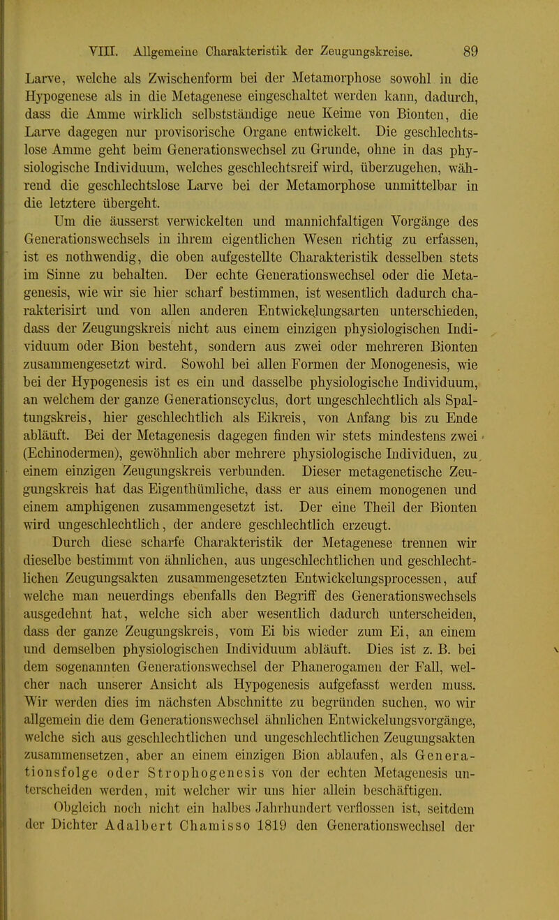 Larve, welche als Zwischenform bei der Metamorphose sowohl in die Hypogenese als in die Metagenese eingeschaltet werden kann, dadurch, dass die Amme wirklich selbstständige neue Keime von Bionten, die Larve dagegen nur provisorische Organe entwickelt. Die geschlechts- lose Amme geht beim Generationswechsel zu Grunde, ohne in das phy- siologische Individuum, welches geschlechtsreif wird, überzugehen, wäh- rend die geschlechtslose Larve bei der Metamorphose unmittelbar in die letztere übergeht. Um die äusserst verwickelten und mannichfaltigen Vorgänge des Generationswechsels in ihrem eigentlichen Wesen richtig zu erfassen, ist es nothwendig, die oben aufgestellte Charakteristik desselben stets im Sinne zu behalten. Der echte Generationswechsel oder die Meta- genesis, wie ydr sie hier scharf bestimmen, ist wesentlich dadurch cha- rakterisirt und von allen anderen Entwick^lungsarten unterschieden, dass der Zeugungskreis nicht aus einem einzigen physiologischen Indi- viduum oder Bion besteht, sondern aus zwei oder mehreren Bionten zusammengesetzt wird. Sowohl bei allen Formen der Monogenesis, wie bei der Hypogenesis ist es ein und dasselbe physiologische Individuum, an welchem der ganze Generationscyclus, dort ungeschlechtlich als Spal- tungskreis, hier geschlechtlich als Eikreis, von Anfang bis zu Ende abläuft. Bei der Metagenesis dagegen finden wir stets mindestens zwei ■ (Echinodermen), gewöhnlich aber mehrere physiologische Individuen, zu. einem einzigen Zeugungskreis verbunden. Dieser metagenetische Zeu- gungskreis hat das Eigenthümliche, dass er aus einem monogenen und einem amphigenen zusammengesetzt ist. Der eine Theil der Biouten wird ungeschlechtlich, der andere geschlechtlich erzeugt. Durch diese scharfe Charakteristik der Metagenese trennen wir dieselbe bestimmt von ähnlichen, aus ungeschlechtlichen und geschlecht- hchen Zeugungsakten zusammengesetzten Entwickelungsprocessen, auf welche man neuerdings ebenfalls den Begriff des Generationswechsels ausgedehnt hat, welche sich aber wesentlich dadurch unterscheiden, dass der ganze Zeugungskreis, vom Ei bis wieder zum Ei, an einem und demselben physiologischen Individuum abläuft. Dies ist z. B. bei dem sogenannten Generationswechsel der Phanerogameu der Fall, wel- cher nach unserer Ansicht als Hypogenesis aufgefasst werden muss. Wir werden dies im nächsten Abschnitte zu begründen suchen, wo wir allgemein die dem Generationswechsel ähnlichen Entwickelungsvorgänge, welche sich aus geschlechtlichen und ungeschlechtlichen Zeugungsakten zusammensetzen, aber an einem einzigen Bion ablaufen, als Genera- tionsfolge oder Strophogenesis von der echten Metagenesis un- terscheiden werden, mit welcher wir uns hier allein beschäftigen. Obgleich noch nicht ein halbes Jahrhundert verflossen ist, seitdem der Dichter Adalbert Chamisso 1819 den Generationswechsel der