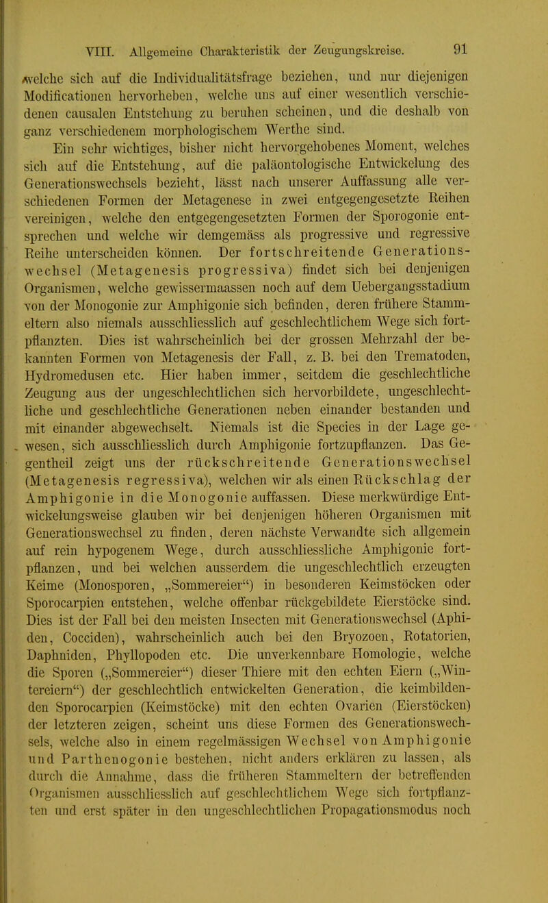 Avelche sich auf die ludividualitätsfrage beziehen, und nur diejenigen Modificationen hervorheben, welche uns auf einer wesentlich verschie- denen causalen Entstehung zu beruhen scheinen, und die deshalb von ganz verschiedenem morphologischem Werthe sind. Ein sehr wichtiges, bisher nicht hervorgehobenes Moment, welches sich auf die Entstehung, auf die paliiontologische Entwickelung des Generationswechsels bezieht, lässt nach unserer Auffassung alle ver- schiedenen Formen der Metagenese in zwei entgegengesetzte Reihen vereinigen, Avelche den entgegengesetzten Formen der Sporogonie ent- sprechen und welche wir demgemäss als progressive und regressive Reihe unterscheiden können. Der fortschreitende Generations- wechsel (Metagenesis progressiva) findet sich bei denjenigen Organismen, welche gewissermaassen noch auf dem Uebergangsstadium von der Monogonie zur Amphigonie sich befinden, deren frühere Stamm- eltern also niemals ausschliesslich auf geschlechtlichem Wege sich fort- pflanzten. Dies ist wahrscheinlich bei der grossen Mehrzahl der be- kannten Formen von Metagenesis der Fall, z. B. bei den Trematoden, Hydromedusen etc. Hier haben immer, seitdem die geschlechtliche Zeugung aus der ungeschlechtlichen sich hervorbildete, ungeschlecht- liche und geschlechtliche Generationen neben einander bestanden und mit einander abgewechselt. Niemals ist die Speeles in der Lage ge- . wesen, sich ausschliesslich durch Amphigonie fortzupflanzen. Das Ge- gentheil zeigt uns der rückschreitende Generationswechsel (Metagenesis regressiva), welchen wir als einen Rückschlag der Amphigonie in die Monogonie auffassen. Diese merkwürdige Eut- wickelungsweise glauben wir bei denjenigen höheren Organismen mit Generationswechsel zu finden, deren nächste Verwandte sich allgemein auf rein hypogenem Wege, durch ausschliessliche Amphigonie fort- pflanzen, und bei welchen ausserdem die ungeschlechtlich erzeugten Keime (Monosporen, „Sommereier) in besonderen Keimstöcken oder Sporocarpien entstehen, welche ofienbar rückgebildete Eierstöcke sind. Dies ist der Fall bei den meisten Insecten mit Generationswechsel (Aphi- den, Cocciden), wahrscheinlich auch bei den Bryozoen, Rotatorien, Daphniden, Phyllopoden etc. Die unverkennbare Homologie, welche die Sporen („Sommereier) dieser Thiere mit den echten Eiern („Win- tereiem) der geschlechtlich entwickelten Generation, die keimbildeu- den Sporocai-pien (Keimstöcke) mit den echten Ovarien (Eierstöcken) der letzteren zeigen, scheint uns diese Formen des Generationswech- sels, welche also in einem regelmässigen Wechsel von Amphigonie und Parthenogonie bestehen, nicht anders erklären zu lassen, als durch die Annahme, dass die früheren Stammeltern der betrefl^nden Oi-ganismeii ausschliesslich auf geschlechtlichem Wege sich fortpflanz- ten und erst später in den ungeschlechtlichen Propagationsmodus noch