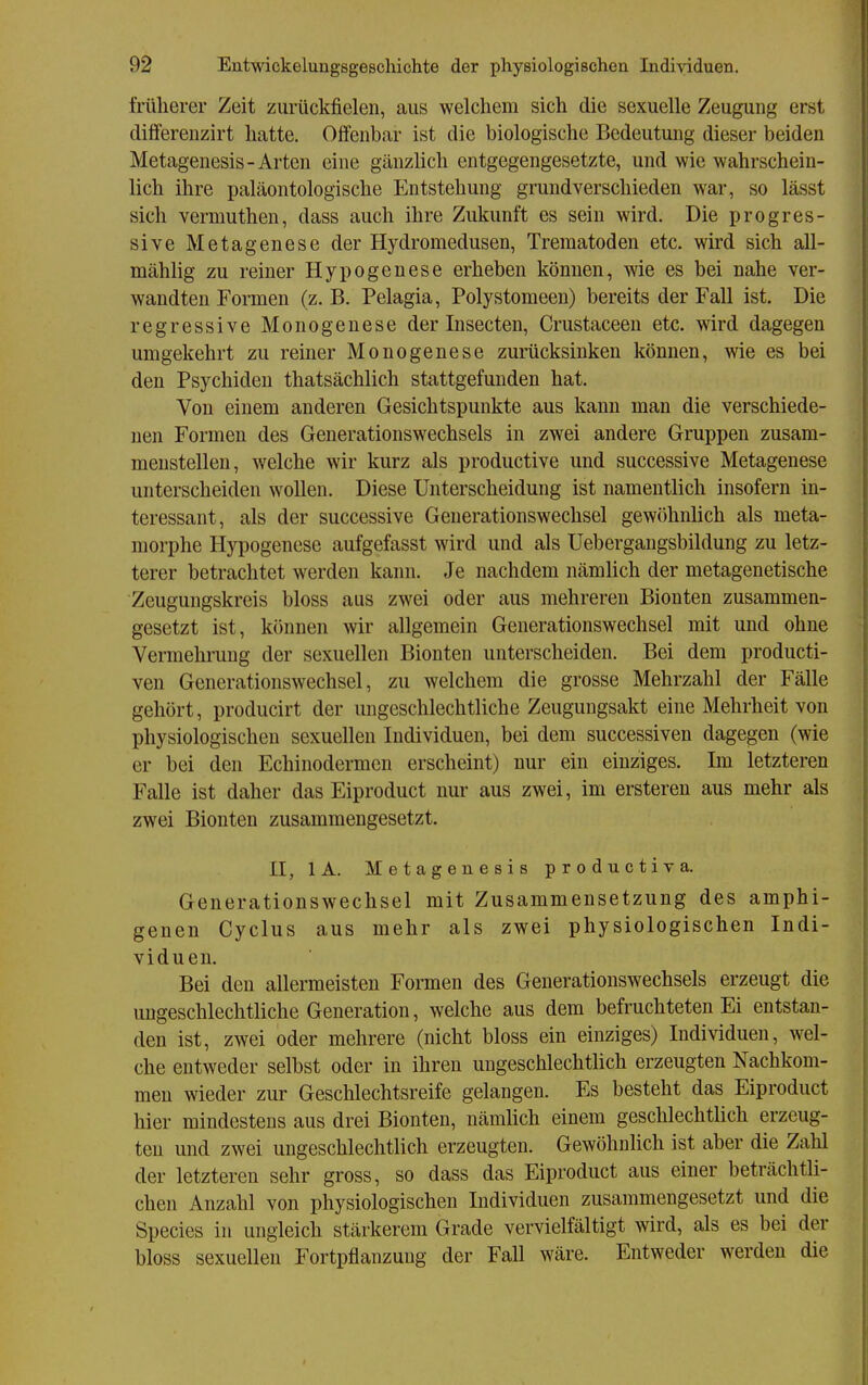 früherer Zeit zurückfielen, aus welchem sich die sexuelle Zeugung erst differenzirt hatte. Offenbar ist die biologische Bedeutung dieser beiden Metagenesis-Arten eine gänzHch entgegengesetzte, und wie wahrschein- lich ihre paläontologische Entstehung grundverschieden war, so lässt sich vermuthen, dass auch ihre Zukunft es sein wird. Die progres- sive Metagenese der Hydromedusen, Trematoden etc. wird sich all- mählig zu reiner Hypogenese erheben können, wie es bei nahe ver- wandten Formen (z. B. Pelagia, Polystomeen) bereits der Fall ist. Die regressive Monogenese der Insecten, Crustaceen etc. wird dagegen umgekehrt zu reiner Monogenese zurücksinken können, wie es bei den Psychiden thatsächlich stattgefunden hat. Von einem anderen Gesichtspunkte aus kann man die verschiede- nen Formen des Generationswechsels in zwei andere Gruppen zusam- menstellen, welche wir kurz als productive und successive Metagenese unterscheiden wollen. Diese Unterscheidung ist namentlich insofern in- teressant, als der successive Generationswechsel gewöhnlich als meta- morphe Hypogenese aufgefasst wird und als Uebergangsbildung zu letz- terer betrachtet werden kann. Je nachdem nämlich der metagenetische Zeugungskreis bloss aus zwei oder aus mehreren Biouten zusammen- gesetzt ist, können wir allgemein Generationswechsel mit und ohne Vermehrung der sexuellen Bionten unterscheiden. Bei dem producti- ven Generationswechsel, zu welchem die grosse Mehrzahl der Fälle gehört, producirt der ungeschlechtliche Zeugungsakt eine Mehrheit von physiologischen sexuellen Individuen, bei dem successiven dagegen (wie er bei den Echinodermen erscheint) nur ein einziges. Im letzteren Falle ist daher das Eiproduct nur aus zwei, im erstereu aus mehr als zwei Bionten zusammengesetzt. II, lA. Metagenesis productiva. Generationswechsel mit Zusammensetzung des amphi- genen Cyclus aus mehr als zwei physiologischen Indi- viduen. Bei den allermeisten Formen des Generationswechsels erzeugt die ungeschlechtliche Generation, welche aus dem befruchteten Ei entstan- den ist, zwei oder mehrere (nicht bloss ein einziges) Individuen, wel- che entweder selbst oder in ihren ungeschlechtlich erzeugten Nachkom- men wieder zur Geschlechtsreife gelangen. Es besteht das Eiproduct hier mindestens aus drei Bionten, nämlich einem geschlechtlich erzeug- ten und zwei ungeschlechtlich erzeugten. Gewöhnlich ist aber die Zahl der letzteren sehr gross, so dass das Eiproduct aus einer beträchtli- chen Anzahl von physiologischen Individuen zusammengesetzt und die Speeles in ungleich stärkerem Grade vervielfältigt wird, als es bei der bloss sexuellen Fortpflanzung der Fall wäre. Entweder werden die