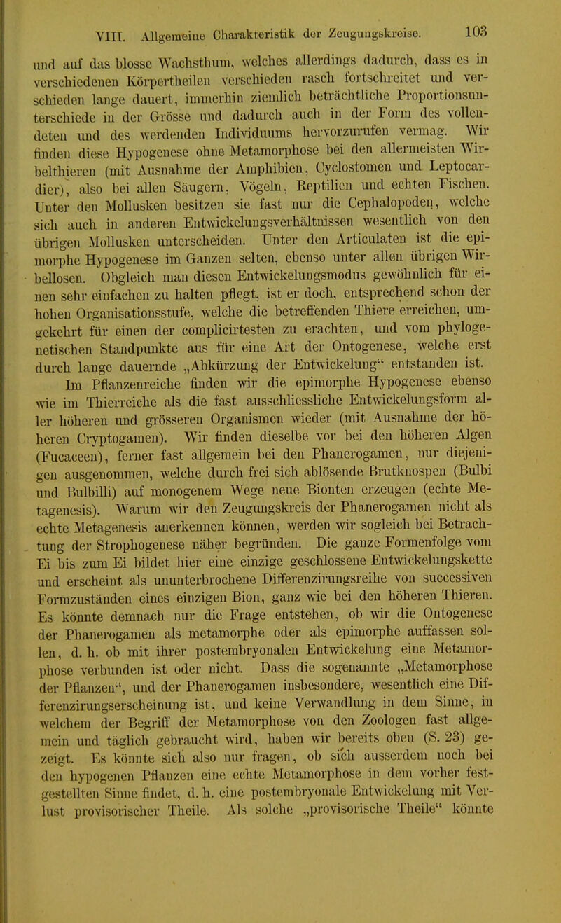 und auf das blosse Waclistliuiii, welches allerdings dadurch, dass es in verschiedenen Köi-pertheilen verschieden rasch fortschreitet und ver- schieden lange dauert, immerhin ziemlich beträchtliche Proportiousuu- terschiede in der Grösse und dadurch auch in der Form des vollen- deten und des werdenden Individuums hervorzurufen vermag. Wir finden diese Hypogenese ohne Metamorphose bei den allermeisten Wir- belthieren (mit Ausnahme der Amphibien, Cyclostomen und Leptocar- dier)^ also bei allen Säugern, Vögeln, Keptilien und echten Fischen. Unter den Mollusken besitzen sie fast nur die Cephalopoden, welche sich auch in anderen Entwickelungsverhältnissen wesentlich von den übrigen Mollusken unterscheiden. Unter den Articulaten ist die epi- morphe Hypogenese im Ganzen selten, ebenso unter allen übrigen Wir- bellosen. Obgleich man diesen Entwickelungsmodus gewöhnlich für ei- nen sehr einfachen zu halten pflegt, ist er doch, entsprechend schon der hohen Organisationsstufe, welche die betreffenden Thiere erreichen, um- gekehrt für einen der complicirtesten zu erachten, und vom phyloge- netischen Standpunkte aus für eine Art der Ontogenese, welche erst durch lange dauernde „Abkürzung der Entwickelung entstanden ist. Im Pflanzenreiche finden wir die epimorphe Hypogenese ebenso wie im Thierreiche als die fast ausschliessliche Entwickelungsform al- ler höheren und grösseren Organismen wieder (mit Ausnahme der hö- heren Cryptogamen). Wir finden dieselbe vor bei den höheren Algen (Fucaceen), ferner fast allgemein bei den Phanerogamen, nur diejeni- gen ausgenommen, welche durch frei sich ablösende Brutknospen (Bulbi und Bulbilli) auf monogenem Wege neue Bionten erzeugen (echte Me- tagenesis). Warum wir den Zeugungskreis der Phanerogamen nicht als echte Metagenesis anerkennen können, werden wir sogleich bei Betrach- tung der Strophogenese näher begründen. Die ganze Formenfolge vom Ei bis zum Ei bildet hier eine einzige geschlossene Entwickelungskette und erscheint als ununterbrochene Differenzirungsreihe von successiven Formzuständen eines einzigen Bion, ganz wie bei den höheren Thiereu. Es könnte demnach nur die Frage entstehen, ob wir die Ontogenese der Phanerogamen als metamorphe oder als epimorphe auffassen sol- len, d. h. ob mit ihrer postembryonalen Entwickelung eine Metamor- phose verbunden ist oder nicht. Dass die sogenannte „Metamorphose der Pflanzen, und der Phanerogamen insbesondere, wesenthch eine Dif- ferenzirungserscheinung ist, und keine Verwandlung in dem Sinne, in welchem der Begrifl der Metamorphose von den Zoologen fast allge- mein und täglich gebraucht wird, haben wir bereits oben (S. 23) ge- zeigt. Es könnte sich also nur fragen, ob sich ausserdem noch bei den hypogenen Pflanzen eine echte Metamorphose in dem vorher fest- gestellten Sinne findet, d. h. eine postembryonale Entwickelung mit Ver- lust provisorischer Theile. Als solche „provisorische Theile könnte