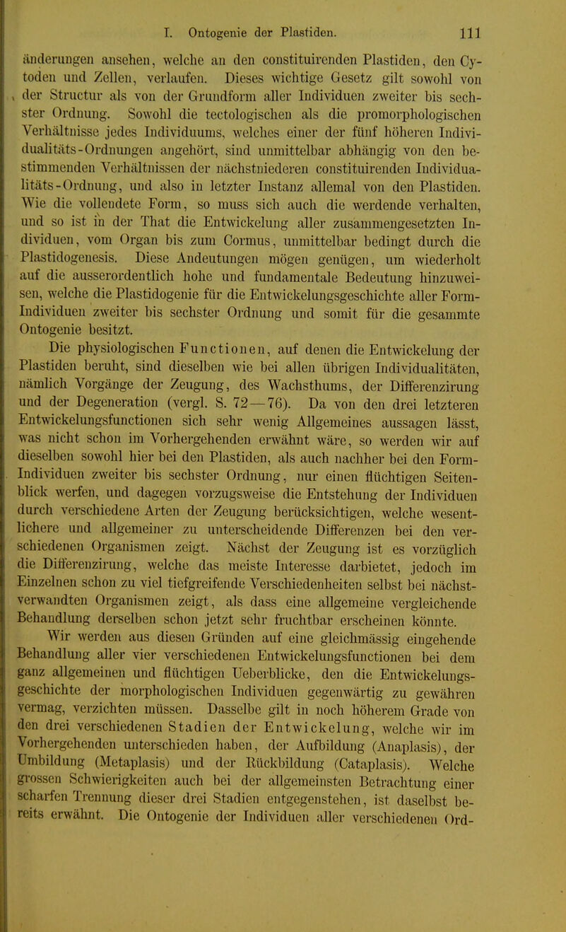 Änderungen ansehen, welche an den constituirenden Piastiden, den Cy- toden und Zellen, verlaufen. Dieses wichtige Gesetz gilt sowohl von , der Structur als von der Grundform aller Individuen zweiter bis sech- ster Ordnung. Sowohl die tectologischen als die promorphologischen Verhältnisse jedes Individuums, welches einer der fünf höheren Indivi- dualitäts-Ordnungen angehört, sind unmittelbar abhängig von den be- stimmenden Verhältnissen der nächstniederen constituirenden Individua- litäts-Ordnung, und also in letzter Instanz allemal von den Piastiden. Wie die vollendete Form, so muss sich auch die werdende verhalten, und so ist in der That die Entwickelung aller zusammengesetzten In- dividuen, vom Organ bis zum Cormus, immittelbar bedingt durch die Plastidogenesis. Diese Andeutungen mögen genügen, um wiederholt auf die ausserordentlich hohe und fundamentale Bedeutung hinzuwei- sen, welche die Plastidogenie für die Entwickelungsgeschichte aller Form- Individuen zweiter bis sechster Ordnung und somit für die gesammte Ontogenie besitzt. Die physiologischen Functionen, auf denen die Entwickelung der Piastiden beruht, sind dieselben wie bei allen übrigen Individualitäten, nämlich Vorgänge der Zeugung, des Wachsthums, der Diflferenzirung und der Degeneration (vergl. S. 72—76). Da von den drei letzteren Entwickelungsfunctionen sich sehr wenig Allgemeines aussagen lässt, was nicht schon im Vorhergehenden erwähnt wäre, so werden wir auf dieselben sowohl hier bei den Piastiden, als auch nachher bei den Form- Individuen zweiter bis sechster Ordnung, nur einen flüchtigen Seiten- blick werfen, und dagegen vorzugsweise die Entstehung der Individuen durch verschiedene Arten der Zeugung berücksichtigen, welche wesent- lichere und allgemeiner zu unterscheidende Differenzen bei den ver- schiedenen Organismen zeigt. Nächst der Zeugung ist es vorzüglich die Ditferenzirung, welche das meiste Interesse darbietet, jedoch im Einzelnen schon zu viel tiefgreifende Verschiedenheiten selbst bei nächst- verwandten Organismen zeigt, als dass eine allgemeine vergleichende Behandlung derselben schon jetzt sehr fruchtbar erscheinen könnte. Wir werden aus diesen Gründen auf eine gleichmässig eingehende Behandlung aller vier verschiedenen Entwickelungsfunctionen bei dem ganz allgemeinen und flüchtigen Ueberblicke, den die Entwickelungs- geschichte der morphologischen Individuen gegenwärtig zu gewähren vermag, verzichten müssen. Dasselbe gilt in noch höherem Grade von den drei verschiedenen Stadien der Entwickelung, welche wir im Vorhergehenden unterschieden haben, der Aufbildung (Anaplasis), der Umbildung (Metaplasis) und der Rückbildung (Cataplasis). Welche gi'ossen Schwierigkeiten auch bei der allgemeinsten Betrachtung einer scharfen Trennung dieser drei Stadien entgegenstehen, ist daselbst be- reits erwähnt. Die Ontogenie der Individuen aller verschiedenen Ord-