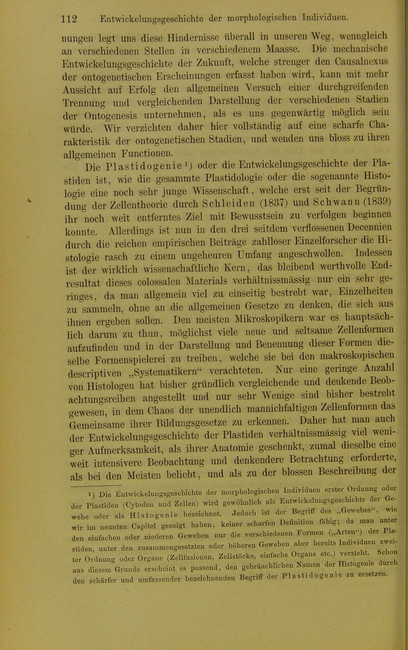 imiigen legt uns diese Hindernisse überall in unseren Weg, wenngleich an verschiedenen Stellen in verschiedenem Maasse. Die mechanische Entwickelungsgeschichte der Zukunft, welche strenger den Causalnexus der ontogenetischen Erscheinungen erfasst haben wird, kann mit mehr Aussicht auf Erfolg den allgemeinen Versuch einer durchgreifenden Trennung und vergleichenden Darstellung der verschiedeneu Stadien der Ontogenesis unternehmen, als es uns gegenwärtig möglich sein würde. Wir verzichten daher hier vollständig auf eine scharfe Cha- rakteristik der ontogenetischen Stadien, und wenden uns bloss zu ihren allgemeinen Functionen. Die Plastidogenie 1) oder die Entwickelungsgeschichte der Pla- stiden ist, wie die gesammte Plastidologie oder die sogenannte Histo- logie eine'noch sehr junge Wissenschaft, welche erst seit der Begrün- dung der Zellentheorie durch Schleiden (1837) und Schwann (1839) ihr noch weit entferntes Ziel mit Bewusstsein zu verfolgen beginnen konnte. Allerdings ist nun in den drei seitdem verflossenen Decennien durch die reichen empirischen Beiträge zahlloser Einzelforscher die Hi- stologie rasch zu einem ungeheuren Umfang angeschwollen. Indessen ist der wirklich wissenschaftliche Kern, das bleibend werthvolle End- resultat dieses colossalen Materials verhältnissmässig nur ein sehr ge- ringes, da man allgemein viel zu einseitig bestrebt war, Einzelheiten zu sammeln, ohne an die allgemeinen Gesetze zu denken, die sich aus ihnen ergeben solle;i. Den meisten Mikroskopikern war es hauptsäch- lich darum zu thun, möglichst viele neue und seltsame Zellenformen aufzufinden und in der Darstellung und Benennung dieser Formen die- selbe Formenspielerei zu treiben, welche sie bei den makroskopischen descriptiven „Systematikern verachteten. Nur eine geringe Anzahl von Histologen hat bisher gründlich vergleichende und denkende Beob- achtungsreihen angestellt und nur sehr Wenige sind bisher bestrebt gewesen, in dem Chaos der unendlich mannichfaltigen Zellenformen das Gemeinsame ihrer Bildungsgesetze zu erkennen. Daher hat man auch der Entwickelungsgeschichte der Piastiden verhältnissmässig viel weni-^ ger Aufmerksamkeit, als ihrer Anatomie geschenld, zumal dieselbe eme weit intensivere Beobachtung und denkendere Betrachtung erforderte, als bei den Meisten beliebt, und als zu der blossen Beschreibung der 1) Die Entwickeluugsgeschichte der morphologischeu Individuen erster Ordnung oder der Piastiden (Cytoden und Zellen) wird gewöhnlicli als Entwickelungsgeschichte der Ge- webe oder als Histogenie bezeichnet. Jedoch ist der Begriff des „Gewebes, wxe wir im neunten Capitel gezeigt haben, keiner scharfen Definition fähig; da man un er den einfachen oder niederen Geweben nux- die verschiedenen Formen („Arten') der Pla- stiden, unter den zusammengesetzten oder höhereu Geweben aber ^^^J ^^7^7 ter Ordnung oder Organe (Zclliusionen, Zellstöcke, einfache Organe etc.) versteht.^ Schon aus diesem Grunde erscheint es passend, den gebräuchlichen Namen der Histogen.e durch den schärfer und umfassender bezeichnenden Begriff der Plastidogen.e zu ersetzen.