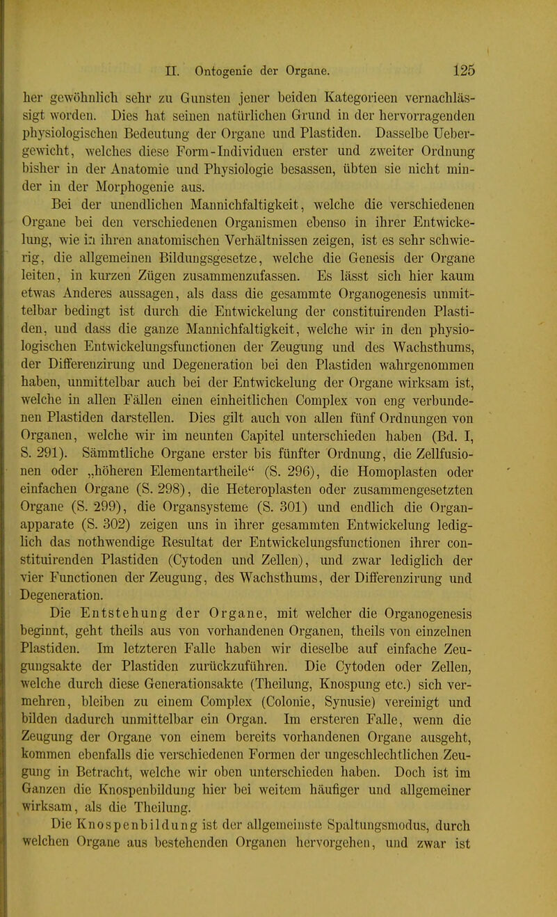 her gewöhnlich sehr zu Gunsten jener beiden Kategorieen vernachläs- sigt worden. Dies hat seinen natürlichen Grund in der hervorragenden physiologischen Bedeutung der Organe und Piastiden. Dasselbe Ueber- gewicht, welches diese Form-Individuen erster und zweiter Ordnung bisher in der Anatomie und Physiologie besassen, übten sie nicht min- der in der Morphogenie aus. Bei der unendlichen Mannichfaltigkeit, welche die verschiedenen Organe bei den verschiedenen Organismen ebenso in ihrer Entwicke- lung, wie i:i ihren anatomischen Verhältnissen zeigen, ist es sehr schwie- rig, die allgemeinen Bildungsgesetze, welche die Genesis der Organe leiten, in kiu-zen Zügen zusammenzufassen. Es lässt sich hier kaum etwas Anderes aussagen, als dass die gesammte Organogenesis unmit- telbar bedingt ist durch die Entwickelung der constituirenden Plasti- den, und dass die ganze Mannichfaltigkeit, welche wir in den physio- logischen Entwickelungsfuuctionen der Zeugung und des Wachsthums, der Dilferenzirung und Degeneration bei den Piastiden wahrgenommen haben, unmittelbar auch bei der Entwickelung der Organe wirksam ist, welche in allen Fällen einen einheitlichen Complex von eng verbunde- nen Piastiden darstellen. Dies gilt auch von allen fünf Ordnungen von Organen, welche wir im neunten Capitel unterschieden haben (Bd. I, S. 291). Sämmtliche Organe erster bis fünfter Ordnung, die Zellfusio- nen oder „höheren Elementartheile (S. 296), die Homoplasten oder einfachen Organe (S. 298), die Heteroplasten oder zusammengesetzten Organe (S. 299), die Organsysteme (S. 301) und endlich die Organ- apparate (S. 302) zeigen uns in ihrer gesammten Entwickelung ledig- lich das nothwendige Kesultat der Entwickelungsfunctionen ihrer con- stituirenden Piastiden (Cytoden und Zellen), luid zwar lediglich der vier Functionen der Zeugung, des Wachsthums, der Difl'erenzirung und Degeneration. Die Entstehung der Organe, mit welcher die Organogenesis beginnt, geht theils aus von vorhandenen Organen, theils von einzelnen Piastiden, Im letzteren Falle haben wir dieselbe auf einfache Zeu- gungsakte der Piastiden zurückzuführen. Die Cytoden oder Zellen, welche durch diese Generationsakte (Theilung, Knospung etc.) sich ver- mehren, bleiben zu einem Complex (Colonie, Synusie) vereinigt und bilden dadurch unmittelbar ein Organ. Im ersteren Falle, wenn die Zeugung der Organe von einem bereits vorhandenen Organe ausgeht, kommen ebenfalls die verschiedenen Formen der ungeschlechthchen Zeu- gung in Betracht, welche wir oben unterschieden haben. Doch ist im Ganzen die Knospenbildung hier bei weitem häufiger und allgemeiner wirksam, als die Theilung. Die Knospenbildung ist der allgemeinste Spaltungsmodus, durch welchen Organe aus bestehenden Organen hervorgehen, und zwar ist