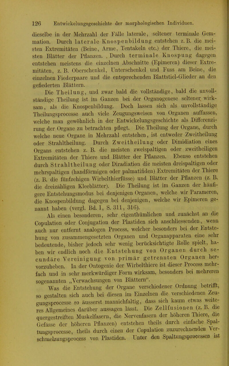 dieselbe in der Mehrzahl der Fälle laterale, seltener teminale Gem- mation. Durch laterale Knospenbildung entstehen z.B. die mei- sten Extremitäten (Beine, Arme, Tentakeln etc.) der Thiere, die mei- sten Blätter der Pflanzen. . Durch terminale Knospuug dagegen entstehen meistens die einzelnen Abschnitte (Epimeren) dieser Extre- mitäten, z. B. Oberschenkel, Unterschenkel und Fuss am Beine, die einzelnen Fiederpaare und die entsprechenden Blattstiel-Glieder an den gefiederten Blättern. Die Theilung, und zwar bald die vollständige, bald die unvoll- ständige Theilung ist im Ganzen bei der Organogenese seltenei; wirk- sam, als die Knospenbildung. Doch lassen sich als unvollständige Theilungsprocesse auch viele Zeugungsweisen von Organen auffassen, welche man gewöhnlich in der Entwickelungsgeschichte als Differenzi- rung der Organe zu betrachten pflegt. Die Theilung der Organe, durch welche neue Organe in Mehrzahl entstehen, ist entweder Zweitheilung oder Strahltheilung. Durch Zweitheilung oder Dimidiation eines Organs entstehen z. B. die meisten zweispaltigen oder zweitheiligen Extremitäten der Thiere und Blätter der Pflanzen. Ebenso entstehen durch Strahltheilung oder Diradiation die meisten dreispaltigen oder mehrspaltigen (bandförmigen oder palmatifiden) Extremitäten der Thiere (z. B. die fünfzehigen Wirbelthierfüsse) und Blätter der Pflanzen (z. B. die dreizähligen Kleeblätter). Die Theilung ist im Ganzen der häufi- gere Entstehungsmodus bei denjenigen Organen, welche wir Parameren, die Knospenbildung dagegen bei denjenigen, welche wir Epimeren ge- nannt haben (vergl. Bd. I, S. 311, 316). Als einen besonderen, sehr eigenthümlichen und zunächst an die Copulation oder Coujugation der Piastiden sich anschliessenden, wenn auch nur entfernt analogen Process, welcher besonders bei der Entste- hung von zusammengesetzten Organen und Organapparaten eine sehr bedeutende, bisher jedoch sehr wenig berücksichtigte Rolle spielt, ha- ben wir endlich noch die Entstehung von Organen durch se- cundäre Vereinigung von primär getrennten Organen her- vorzuheben. In der Ontogenie der Wirbelthiere ist dieser Process mehr- fach und in sehr merkwürdiger Form wirksam, besonders bei mehreren sogenannten „Verwachsungen von Blättern. Was die Entstehung der Organe verschiedener Ordnung betrifft, so gestalten sich auch bei diesen im Einzelnen die verschiedenen Zeu- gungsprocesse so äusserst mannichfaltig, dass sich kaum etwas weite- res Allgemeines darüber aussagen lässt. Die Zellfusionen (z.B. die quergestreiften Muskelfasern, die Nervenfasern der höheren Thiere, die Gefässe der höheren Pflanzen) entstehen theils durch einfache Spal- tungsprocesse, theils dui'ch einen der Copulation zuzurechnenden Ver- schmelzungsprocess von Piastiden. Unter den Spaltungsprocessen ist