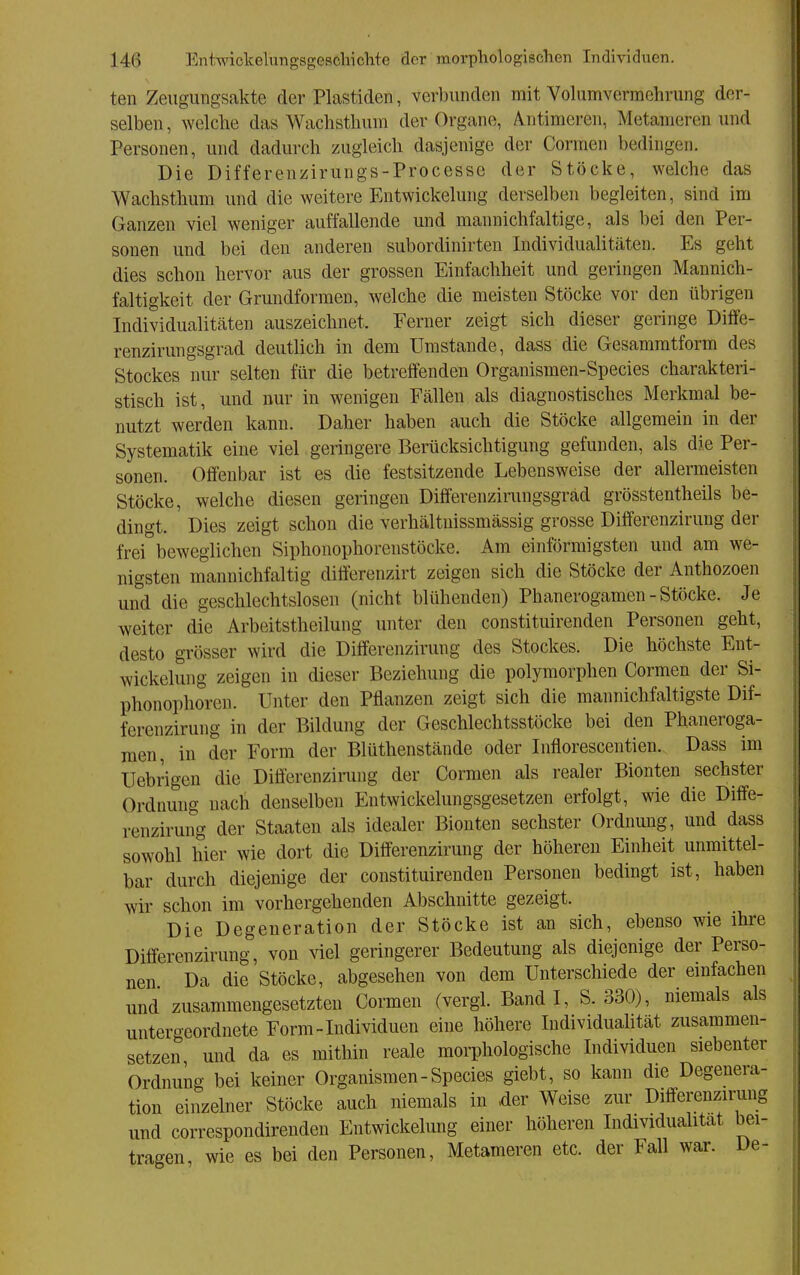 teil ZeugUTigsakte der Plastiden, verbunden mit Vohimverraehrung der- selben , welche das Wachsthum der Organe, A^ntimeren, Metameren und Personen, und dadurch zugleich dasjenige der Cormen bedingen. Die Differenzirungs-Processe der Stöcke, welche das Wachsthum und die weitere Entwickelung derselben begleiten, sind im Ganzen viel weniger auffallende und mannichfaltige, als bei den Per- sonen und bei den anderen subordinirten Individualitäten. Es geht dies schon hervor aus der grossen Einfachheit und geringen Mannich- faltigkeit der Grundformen, welche die meisten Stöcke vor den übrigen Individualitäten auszeichnet. Ferner zeigt sich dieser geringe Diffe- renzirungsgrad deutlich in dem Umstände, dass die Gesamratform des Stockes nur selten für die betreffenden Organismen-Species charakteri- stisch ist, und nur in wenigen Fällen als diagnostisches Merkmal be- nutzt werden kann. Daher haben auch die Stöcke allgemein in der Systematik eine viel geringere Berücksichtigung gefunden, als die Per- sonen. Offenbar ist es die festsitzende Lebensweise der allermeisten Stöcke, welche diesen geringen Differenzirungsgräd grösstentheils be- dingt. Dies zeigt schon die verhältnissmässig grosse Differenziruug der frei beweglichen Siphonophorenstöcke. Am einförmigsten und am we- nigsten mannichfaltig difterenzirt zeigen sich die Stöcke der Anthozoen und die geschlechtslosen (nicht blühenden) Phanerogamen - Stöcke. Je weiter die Arbeitstheilung unter den constituirenden Personen geht, desto grösser wird die Differenziruug des Stockes. Die höchste Ent- wickelung zeigen in dieser Beziehung die polymorphen Cormen der Si- phonophoren. Unter den Pflanzen zeigt sich die mannichfaltigste Dif- ferenzirung in der Bildung der Geschlechtsstöcke bei den Phaneroga- men, in der Form der Blüthenstände oder Inflorescentien. Dass im Uebrigen die Diöerenzirung der Cormen als realer Bionten sechster Ordnung uacli denselben Entwickelungsgesetzen erfolgt, wie die Diffe- renziruug der Staaten als idealer Bionten sechster Ordnung, und dass sowohl hier wie dort die Differenziruug der höheren Einheit unmittel- bar durch diejenige der constituirenden Personen bedingt ist, haben wir schon im vorhergehenden Abschnitte gezeigt. Die Degeneration der Stöcke ist an sich, ebenso wie ihre Difierenzirung, von viel geringerer Bedeutung als diejenige der Perso- nen. Da die Stöcke, abgesehen von dem Unterschiede der einfachen und zusammengesetzten Cormen (vergl. Band I, S. 330), niemals als untergeordnete Form-Individuen eine höhere Individuahtät zusammen- setzen und da es mithin reale morphologische Individuen siebenter Ordnung bei keiner Organismen-Species giebt, so kann die Degenera- tion einzelner Stöcke auch niemals in der Weise zur Differenziruug und correspondirenden Entwickelung einer höheren Individualität bei- tragen, wie es bei den Personen, Metameren etc. der Fall war. De-