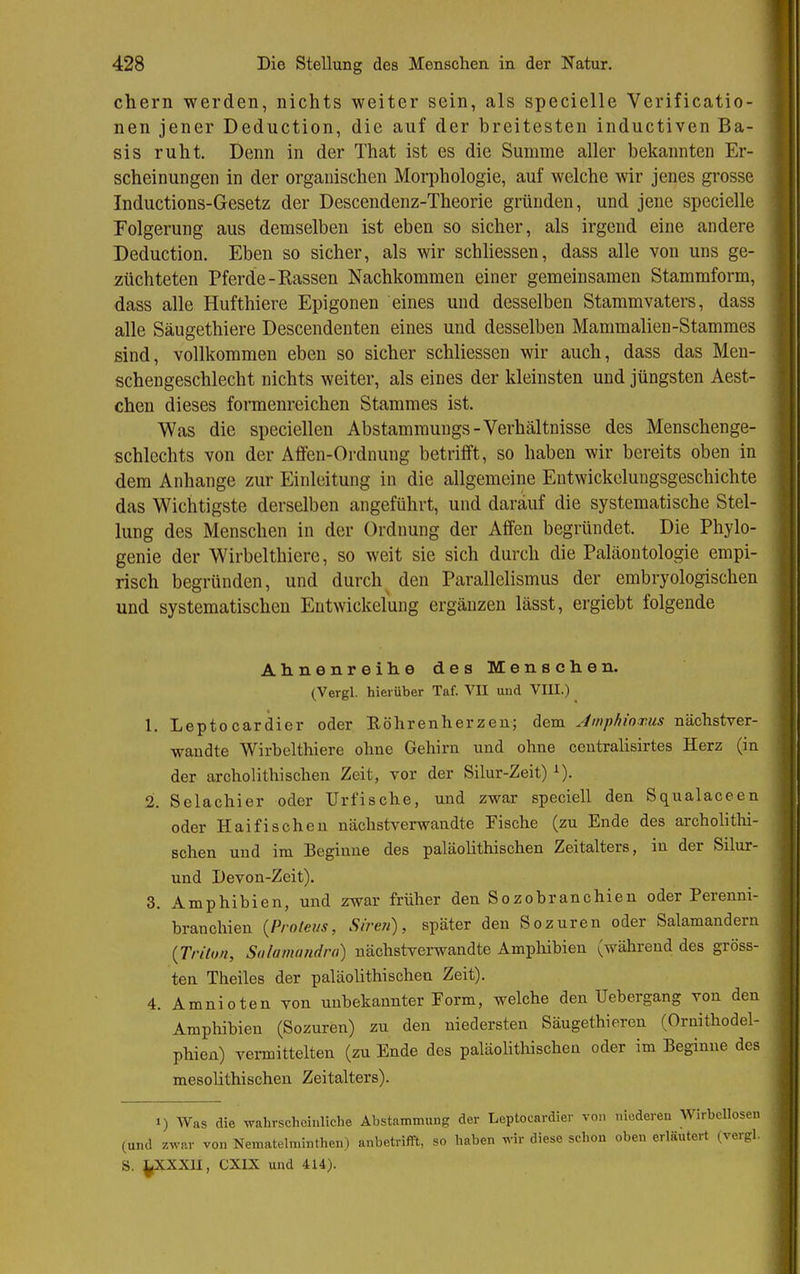 ehern werden, nichts weiter sein, als specielle Verificatio- nen jener Deduction, die auf der breitesten inductiven Ba- sis ruht. Denn in der That ist es die Summe aller bekannten Er- scheinungen in der organischen Morphologie, auf welche wir jenes grosse Inductions-Gesetz der Descendenz-Theorie gründen, und jene specielle Folgerung aus demselben ist eben so sicher, als irgend eine andere Deduction. Eben so sicher, als wir schliessen, dass alle von uns ge- züchteten Pferde-Rassen Nachkommen einer gemeinsamen Stammform, dass alle Hufthiere Epigonen eines und desselben Stammvaters, dass alle Säugethiere Descendenten eines und desselben Mammalien-Stammes sind, vollkommen eben so sicher schliessen wir auch, dass das Men- | schengeschlecht nichts weiter, als eines der kleinsten und jüngsten Aest- ^ chen dieses formenreichen Stammes ist. Was die speciellen Abstamraungs-Verhältnisse des Menschenge- schlechts von der Affen-Ordnung betrifft, so haben wir bereits oben in dem Anhange zur Einleitung in die allgemeine Entwickelungsgeschichte das Wichtigste derselben angeführt, und darauf die systematische Stel- lung des Menschen in der Ordnung der Affen begründet. Die Phylo- genie der Wirbelthiere, so weit sie sich durch die Paläontologie empi- risch begründen, und durch^ den Parallelismus der embryologischen und systematischen Eutwickelung ergänzen lässt, ergiebt folgende Ahnenreilie des Menschen. (Vergl. hierüber Taf. VU und VIII.) 1. Leptocardier oder Eöhrenherzen; dem Amphinxus nächstver- waudte Wirbelthiere ohne Gehirn und ohne ceutralisirtes Herz (in der archolithisehen Zeit, vor der Silur-Zeit) ^). 2. Selachier oder Urfische, und zwar speciell den Squalaceen oder Haifischen nächstverwandte Fische (zu Ende des archolitlii- schen und im Beginne des paläolithischen Zeitalters, in der Silur- und Devon-Zeit). 3. Amphibien, und zwar früher den Sozobranchien oder Perenni- branchien {Proteus, Sire»), später den Sozuren oder Salamandern {Triton, Salamundro) nächstverwandte Ampliibien (während des gröss- ten Theiles der paläolithischen Zeit). 4. Amnioten von unbekannter Form, welche den Uebergang von den Amphibien (Sozuren) zu den niedersten Säugethieren (Ornithodel- phien) vei-mittelten (zu Ende des paläolitliischen oder im Beginne des mesolithischen Zeitalters). 1) Was die wahrscheinliche Abstammung der Leptocardier von niederen Wirbellosen : (und zwar von Nematelminthen) anbetrifft, so haben wir diese schon oben erläutert (vergl. | S. ^XXXU, CXIX und 4U). g