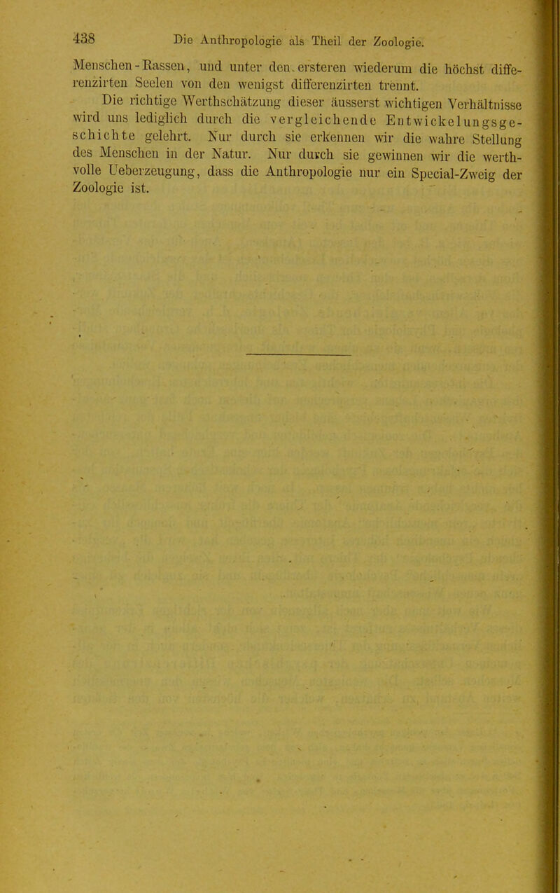 Menschen - Rassen, und unter den. ersteren wiederum die höchst diffe- renzirten Seelen von den wenigst differenzirten trennt. Die richtige Werthschätzung dieser cäusserst wichtigen Verhältnisse wird uns lediglich durch die vergleichende Entwickelungsge- Bchichte gelehrt. Nur durch sie erkennen wir die wahre Stellung des Menschen in der Natur. Nur duvch sie gewnnen wir die werth- volle Ueberzeugung, dass die Anthropologie nur ein Special-Zweig der Zoologie ist.