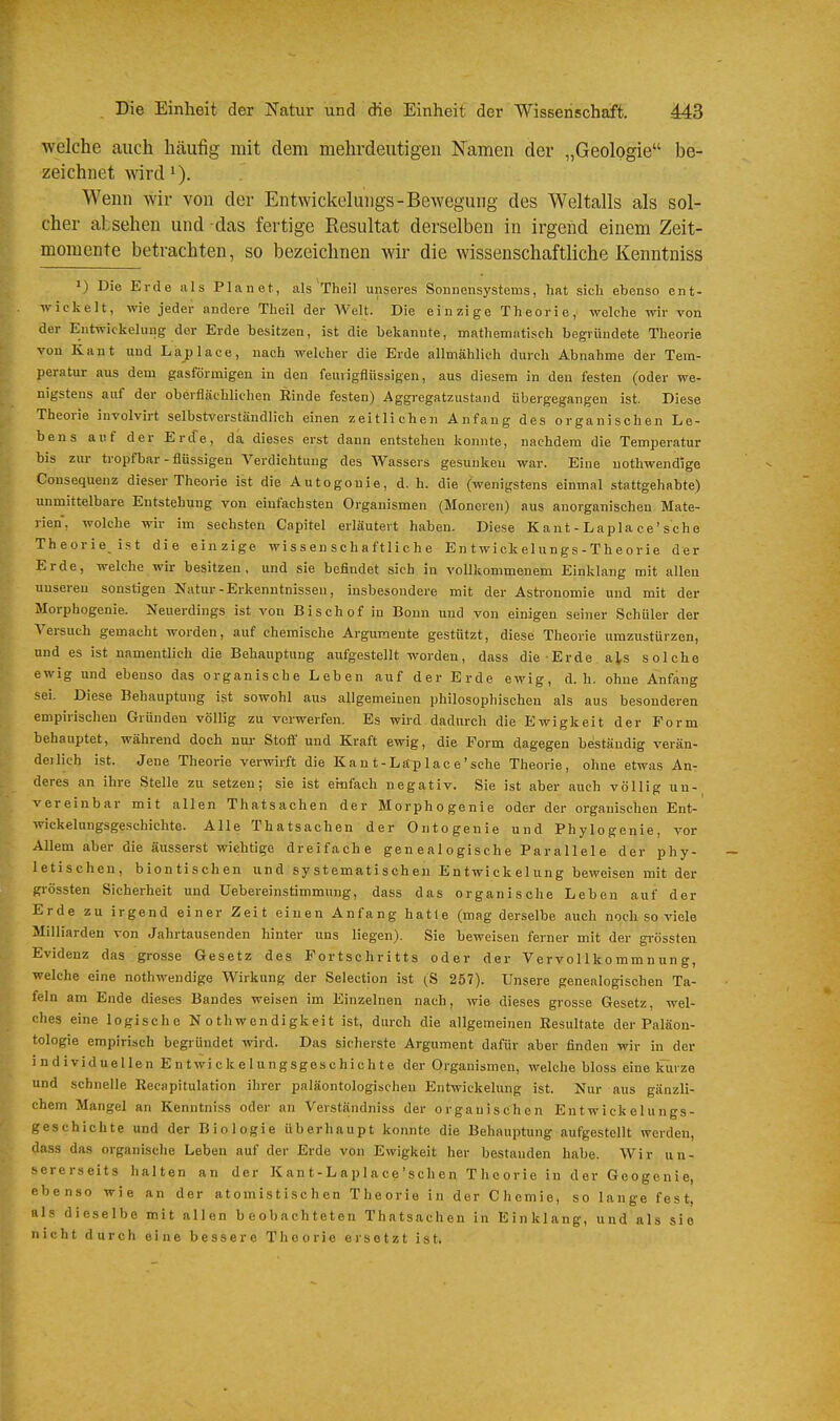 welche auch häufig mit dem mehrdeutigen Namen der „Geologie be- zeichnet wird 1). Wenn wir von der Entwickelungs-Bewegung des Weltalls als sol- cher absehen und das fertige Resultat derselben in irgend einem Zeit- momente betrachten, so bezeichnen wir die wissenschaftliche Kenntniss ») Die Erde als Planet, als Theil unseres Sonnensystems, hat sich ebenso ent- wickelt, wie jeder andere Theil der Welt. Die einzige Theorie, welche wir von der Eutwickelung der Erde besitzen, ist die bekannte, mathematisch begründete Theorie von Kant und La place, nach welcher die Erde anmählich durch Abnahme der Tem- peratur aus dem gasförmigen in den feurigflüssigen, aus diesem in den festen (oder we- nigstens auf der oberflächlichen Einde festen) Aggregatzustand übergegangen ist. Diese Theorie involvirt selbstverständlich einen zeitlichen Anfang des organischen Le- bens auf der Erde, da dieses erst dann entstehen konnte, nachdem die Temperatur bis zur tropfbar-flüssigen Verdichtung des Wassers gesunken war. Eine uothwendige Consequenz dieser Theorie ist die Autogonie, d. h. die (wenigstens einmal stattgehabte) unmittelbare Entstehung von einfachsten Organismen (Moneren) aus anorganischen Mate- rien, wolche wir im sechsten Capitel erläutert haben. Diese K ant - Lapla ce'sehe Theorie ist die einzige wissenschaftliche Entwicielungs-Theorie der Erde, welche wir besitzen, und sie befindet sich in vollkommenem Einklang mit allen unseren sonstigen Natur-Erkenntnissen, insbesondere mit der Astronomie und mit der Morphogenie. Neuerdings ist von Bischof in Bonn und von einigen seiner Schüler der Versuch gemacht worden, auf ehemische Argumente gestützt, diese Theorie umzustürzen, und es ist namentlich die Behauptung aufgestellt worden, dass die Erde a^s solche ewig und ebenso das organische Leben auf der Erde ewig, d.h. ohne Anfang sei. Diese Behauptung ist sowohl aus allgemeinen philosophischen als aus besonderen empirischen Gründen völlig zu verwerfen. Es wird dadurch die Ewigkeit der Form behauptet, während doch nur Stoff und Kraft ewig, die Form dagegen beständig verän- deilich ist. Jene Theorie verwirft die Kan t-Läplac e'sehe Theorie, ohne etwas An- deres an ihre Stelle zu setzen; sie ist einfach negativ. Sie ist aber auch völlig un- vereinbar mit allen Thatsachen der Morphogenie oder der organischen Ent- wickelungsgeschichte. Alle Thatsachen der Ontogenie und Phylogenie, vor Allem aber die äusserst wichtige dreifache genealogische Parallele der phy- letischen, biontischen und systematischen Entwickelung beweisen mit der grössten Sicherheit und Uebereinstimmung, dass das organische Leben auf der Erde zu irgend einer Zeit einen Anfang hatte (mag derselbe auch noch so viele Milliarden von Jahrtausenden hinter uns liegen). Sie beweisen ferner mit der gi-össten Evidenz das grosse Gesetz des Fortschritts oder der Vervollkommnung, welche eine nothwendige Wirkung der Selection ist (S 257). Unsere genealogischen Ta- feln am Ende dieses Bandes weisen im Einzelnen nach, wie dieses grosse Gesetz, wel- ches eine logische Nothwendigkeit ist, durch die allgemeinen Resultate der Paläon- tologie empirisch begründet wird. Das sicherste Argument dafür aber finden wir in der individuellen E n twi ck e I ungsgeschich t e der Organismen, welche bloss eine kurze und schnelle Recapitulation ihrer paläontologischen Entwickelung ist. Nur aus gänzli- chem Mangel an Kenntniss oder an Verständniss der organischen Entwickelungs- geschichte und der Biologie überhaupt konnte die Behauptung aufgestellt werden, dass das organische Leben auf der Erde von Ewigkeit her bestanden habe. Wir un- sererseits halten an der Kant-Laplace'schen Theorie in der Geogenie, ebenso wie an der atomistisch en Theorie in der Chemie, so lange fest, als dieselbe mit allen beobachteten Thatsachen in Einklang, und als sie nicht durch eine bessere Theorie ersetzt ist.