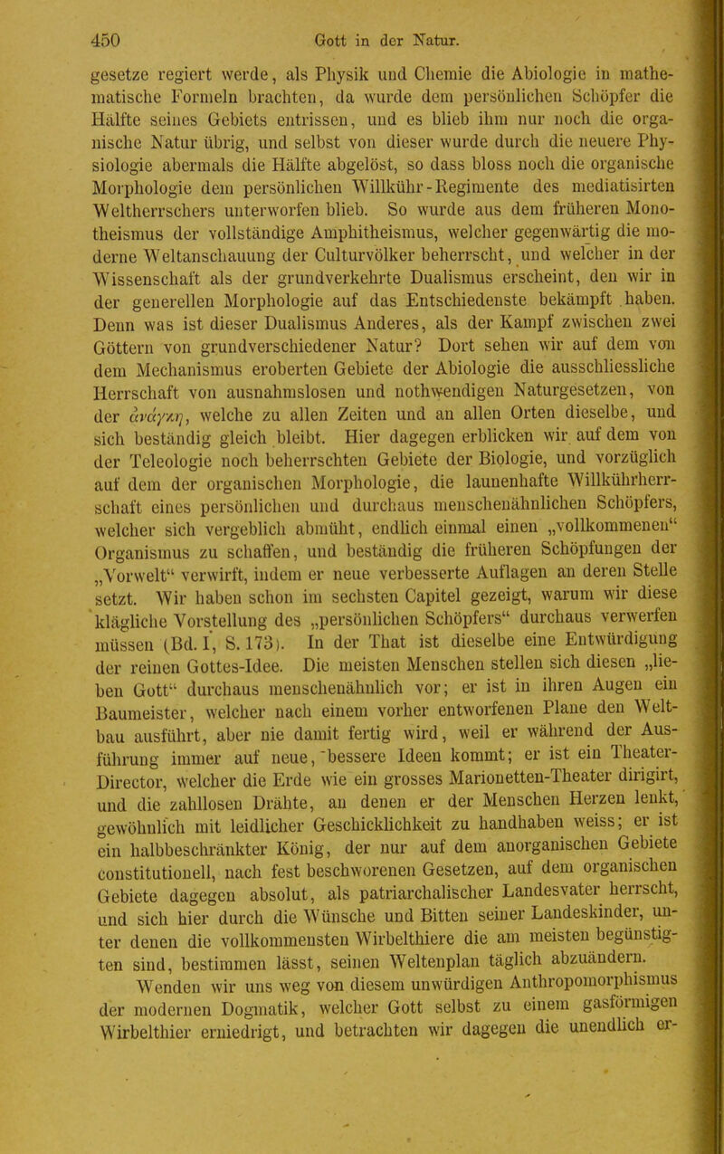 gesetze regiert werde, als Physik und Chemie die Abiologie in mathe- matische Formeln brachten, da wurde dem persönlichen Schöpfer die Hälfte seines Gebiets entrissen, und es blieb ihm nur noch die orga- nische Natur übrig, und selbst von dieser wurde durch die neuere Phy- siologie abermals die Hälfte abgelöst, so dass bloss noch die organische Morphologie dem persönlichen Willkühr-Regiraente des mediatisirten Weltherrschers unterworfen blieb. So wurde aus dem früheren Mono- theismus der vollständige Amphitheismus, welcher gegenwärtig die mo- derne Weltanschauung der Culturvölker beherrscht, und welcher in der Wissenschaft als der grundverkehrte Dualismus erscheint, den wir in der generellen Morphologie auf das Entschiedenste bekämpft haben. Denn was ist dieser Dualismus Anderes, als der Kampf zwischen zwei Göttern von grundverschiedener Natur? Dort sehen wir auf dem voii dem Mechanismus eroberten Gebiete der Abiologie die ausschliessliche Herrschaft von ausnahmslosen und nothwendigen Naturgesetzen, von der avdy'/irj, welche zu allen Zeiten und an allen Orten dieselbe, und sich beständig gleich bleibt. Hier dagegen erblicken wir auf dem von der Teleologie noch beherrschten Gebiete der Biologie, und vorzüglich auf dem der organischen Morphologie, die launenhafte Willkührherr- schaft eines persönlichen und durchaus menschenähnlichen Schöpfers, welcher sich vergeblich abmüht, endlich einmal einen „vollkommenen Organismus zu schaffen, und beständig die früheren Schöpfungen der „Yorwelt verwirft, indem er neue verbesserte Autlagen an deren Stelle setzt. Wir haben schon im sechsten Capitel gezeigt, warum wir diese 'klägliche Vorstellung des „persönlichen Schöpfers durchaus verwerfen müssen (Bd.!, S. 173). In der That ist dieselbe eine Entwürdigung der reinen Gottes-Idee. Die meisten Menschen stellen sich diesen „lie- ben Gott durchaus menschenähuüch vor; er ist in ihren Augen ein Baumeister, welcher nach einem vorher entworfenen Plane den Welt- bau ausführt, aber nie damit fertig wird, weil er während der Aus- fülirung immer auf neue, bessere Ideen kommt; er ist ein Theater- Director, welcher die Erde wie ein grosses Marionetten-Theater dirigirt, und die zahllosen Drähte, au denen er der Menschen Herzen lenkt, gewöhnlich mit leidlicher Geschicklichkeit zu handhaben weiss; er ist ein halbbeschränkter König, der nur auf dem anorganischen Gebiete constitutione!!, nach fest beschworenen Gesetzen, auf dem organischen Gebiete dagegen absolut, als patriarchalischer Landesvater herrscht, und sich hier durch die Wünsche und Bitten seiner Landeskinder, un- ter denen die vollkommensten Wirbelthiere die am meisten begünstig- ten sind, bestimmen lässt, seinen Weltenplan täglich abzuändern. Wenden wir uns weg von diesem unwürdigen Anthropomorphismus der modernen Dogmatik, welcher Gott selbst zu einem gasförmigen Wirbelthier erniedrigt, und betrachten wir dagegen die unendlich er-
